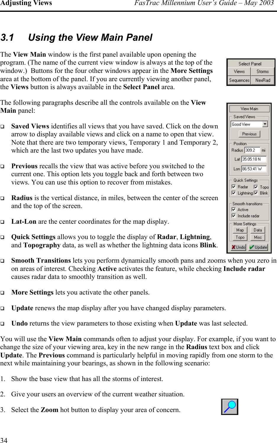 Adjusting Views  FasTrac Millennium User’s Guide – May 2003 3.1  Using the View Main Panel The View Main window is the first panel available upon opening the program. (The name of the current view window is always at the top of thewindow.)  Buttons for the four other windows appear in the More Settingsarea at the bottom of the panel. If you are currently viewing another panel, the Views button is always availabl  e in the Select Panel area. The following paragraphs describe all the controls available on the View Main panel:   Saved Views identifies all views that you have saved. Click on the down arrow to display available views and click on a name to open that view. Note that there are two temporary views, Temporary 1 and Temporary 2, which are the last two updates you have made.   Previous recalls the view that was active before you switched to the current one. This option lets you toggle back and forth between two views. You can use this option to recover from mistakes.   Radius is the vertical distance, in miles, between the center of the screen and the top of the screen.   Lat-Lon are the center coordinates for the map display.   Quick Settings allows you to toggle the display of Radar, Lightning, and Topography data, as well as whether the lightning data icons Blink.    Smooth Transitions lets you perform dynamically smooth pans and zooms when you zero in on areas of interest. Checking Active activates the feature, while checking Include radar causes radar data to smoothly transition as well.    More Settings lets you activate the other panels.   Update renews the map display after you have changed display parameters.   Undo returns the view parameters to those existing when Update was last selected. You will use the View Main commands often to adjust your display. For example, if you want to change the size of your viewing area, key in the new range in the Radius text box and click Update. The Previous command is particularly helpful in moving rapidly from one storm to the next while maintaining your bearings, as shown in the following scenario: 1.  Show the base view that has all the storms of interest. 2.  Give your users an overview of the current weather situation. 3. Select the Zoom hot button to display your area of concern. 34 
