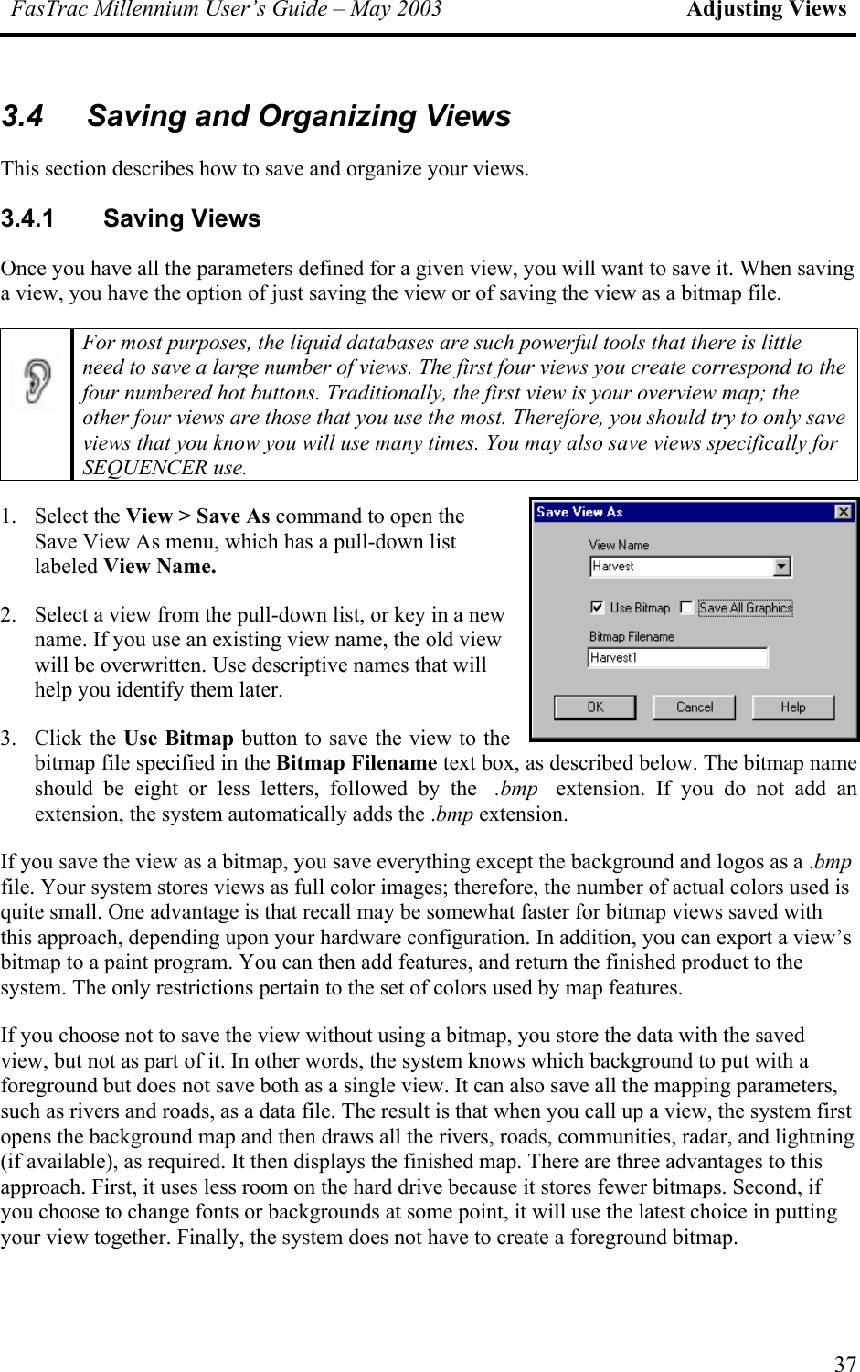 FasTrac Millennium User’s Guide – May 2003 Adjusting Views 3.4  Saving and Organizing Views This section describes how to save and organize your views. 3.4.1 Saving Views Once you have all the parameters defined for a given view, you will want to save it. When saving a view, you have the option of just saving the view or of saving the view as a bitmap file.  For most purposes, the liquid databases are such powerful tools that there is little need to save a large number of views. The first four views you create correspond to the four numbered hot buttons. Traditionally, the first view is your overview map; the other four views are those that you use the most. Therefore, you should try to only save views that you know you will use many times. You may also save views specifically for SEQUENCER use. 1. Select the View &gt; Save As command to open the Save View As menu, which has a pull-down list labeled View Name. 2.  Select a view from the pull-down list, or key in a new name. If you use an existing view name, the old view will be overwritten. Use descriptive names that will help you identify them later. 3. Click the Use Bitmap button to save the view to the bitmap file specified in the Bitmap Filename text box, as described below. The bitmap name should be eight or less letters, followed by the .bmp extension. If you do not add an extension, the system automatically adds the .bmp extension. If you save the view as a bitmap, you save everything except the background and logos as a .bmp file. Your system stores views as full color images; therefore, the number of actual colors used is quite small. One advantage is that recall may be somewhat faster for bitmap views saved with this approach, depending upon your hardware configuration. In addition, you can export a view’s bitmap to a paint program. You can then add features, and return the finished product to the system. The only restrictions pertain to the set of colors used by map features. If you choose not to save the view without using a bitmap, you store the data with the saved view, but not as part of it. In other words, the system knows which background to put with a foreground but does not save both as a single view. It can also save all the mapping parameters, such as rivers and roads, as a data file. The result is that when you call up a view, the system first opens the background map and then draws all the rivers, roads, communities, radar, and lightning (if available), as required. It then displays the finished map. There are three advantages to this approach. First, it uses less room on the hard drive because it stores fewer bitmaps. Second, if you choose to change fonts or backgrounds at some point, it will use the latest choice in putting your view together. Finally, the system does not have to create a foreground bitmap. 37 
