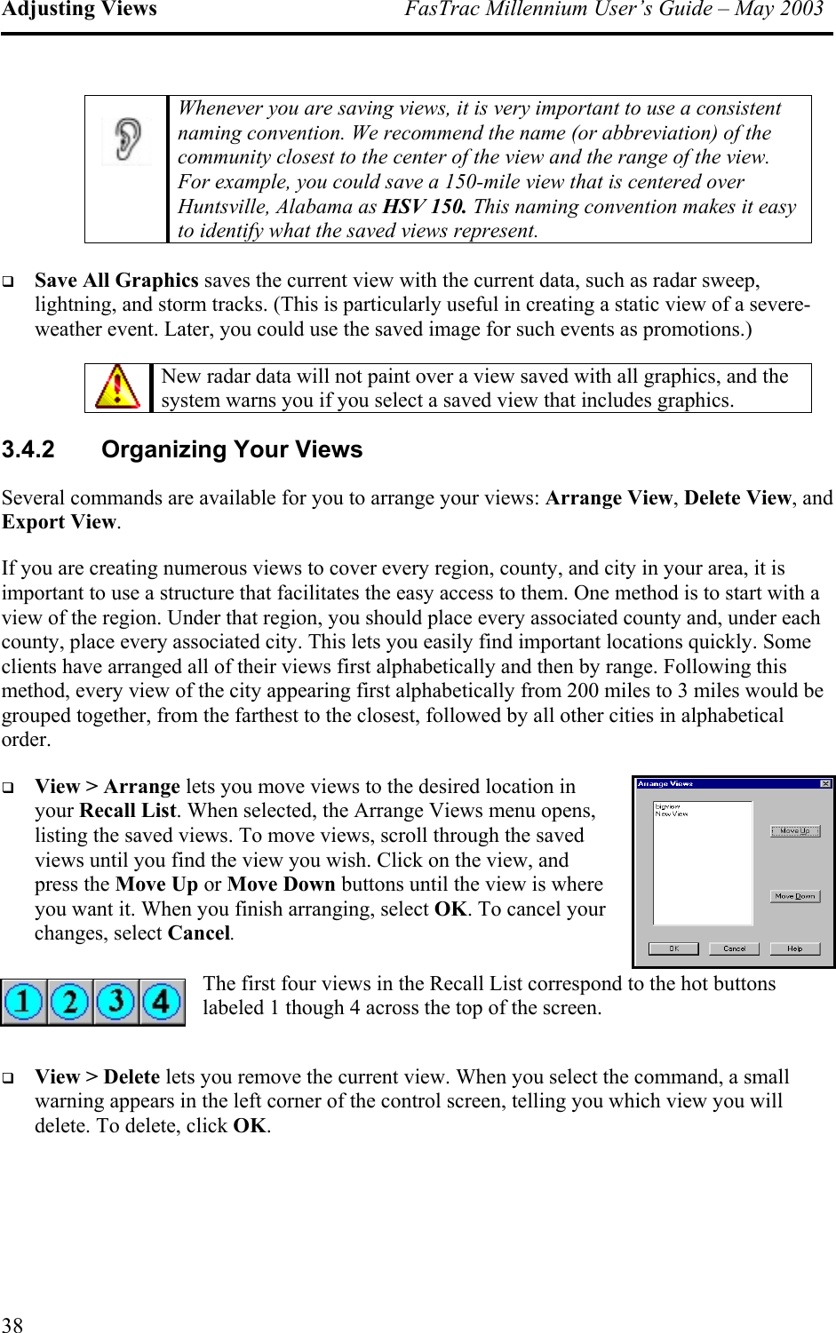 Adjusting Views  FasTrac Millennium User’s Guide – May 2003  Whenever you are saving views, it is very important to use a consistent naming convention. We recommend the name (or abbreviation) of the community closest to the center of the view and the range of the view. For example, you could save a 150-mile view that is centered over Huntsville, Alabama as HSV 150. This naming convention makes it easy to identify what the saved views represent.    Save All Graphics saves the current view with the current data, such as radar sweep, lightning, and storm tracks. (This is particularly useful in creating a static view of a severe-weather event. Later, you could use the saved image for such events as promotions.)    New radar data will not paint over a view saved with all graphics, and the system warns you if you select a saved view that includes graphics.  3.4.2  Organizing Your Views Several commands are available for you to arrange your views: Arrange View, Delete View, and Export View. If you are creating numerous views to cover every region, county, and city in your area, it is important to use a structure that facilitates the easy access to them. One method is to start with a view of the region. Under that region, you should place every associated county and, under each county, place every associated city. This lets you easily find important locations quickly. Some clients have arranged all of their views first alphabetically and then by range. Following this method, every view of the city appearing first alphabetically from 200 miles to 3 miles would be grouped together, from the farthest to the closest, followed by all other cities in alphabetical order.   View &gt; Arrange lets you move views to the desired location in your Recall List. When selected, the Arrange Views menu opens, listing the saved views. To move views, scroll through the saved views until you find the view you wish. Click on the view, and press the Move Up or Move Down buttons until the view is where you want it. When you finish arranging, select OK. To cancel your changes, select Cancel. The first four views in the Recall List correspond to the hot buttons labeled 1 though 4 across the top of the screen.    View &gt; Delete lets you remove the current view. When you select the command, a small warning appears in the left corner of the control screen, telling you which view you will delete. To delete, click OK. 38 