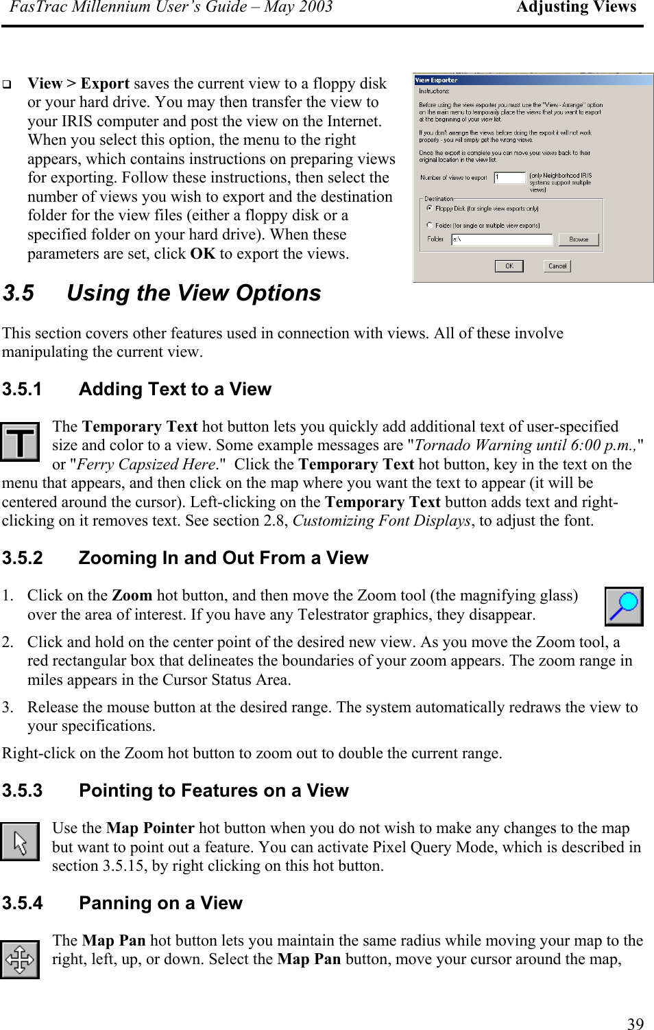 FasTrac Millennium User’s Guide – May 2003 Adjusting Views   View &gt; Export saves the current view to a floppy disk or your hard drive. You may then transfer the view to your IRIS computer and post the view on the Internet. When you select this option, the menu to the right appears, which contains instructions on preparing views for exporting. Follow these instructions, then select the number of views you wish to export and the destination folder for the view files (either a floppy disk or a specified folder on your hard drive). When these parameters are set, click OK to export the views. 3.5  Using the View Options This section covers other features used in connection with views. All of these involve manipulating the current view. 3.5.1  Adding Text to a View The Temporary Text hot button lets you quickly add additional text of user-specified size and color to a view. Some example messages are &quot;Tornado Warning until 6:00 p.m.,&quot; or &quot;Ferry Capsized Here.&quot;  Click the Temporary Text hot button, key in the text on the menu that appears, and then click on the map where you want the text to appear (it will be centered around the cursor). Left-clicking on the Temporary Text button adds text and right-clicking on it removes text. See section 2.8, Customizing Font Displays, to adjust the font. 3.5.2  Zooming In and Out From a View 1.  Click on the Zoom hot button, and then move the Zoom tool (the magnifying glass) over the area of interest. If you have any Telestrator graphics, they disappear. 2.  Click and hold on the center point of the desired new view. As you move the Zoom tool, a red rectangular box that delineates the boundaries of your zoom appears. The zoom range in miles appears in the Cursor Status Area. 3.  Release the mouse button at the desired range. The system automatically redraws the view to your specifications.  Right-click on the Zoom hot button to zoom out to double the current range. 3.5.3  Pointing to Features on a View Use the Map Pointer hot button when you do not wish to make any changes to the map but want to point out a feature. You can activate Pixel Query Mode, which is described in section 3.5.15, by right clicking on this hot button. 3.5.4  Panning on a View The Map Pan hot button lets you maintain the same radius while moving your map to the right, left, up, or down. Select the Map Pan button, move your cursor around the map, 39 