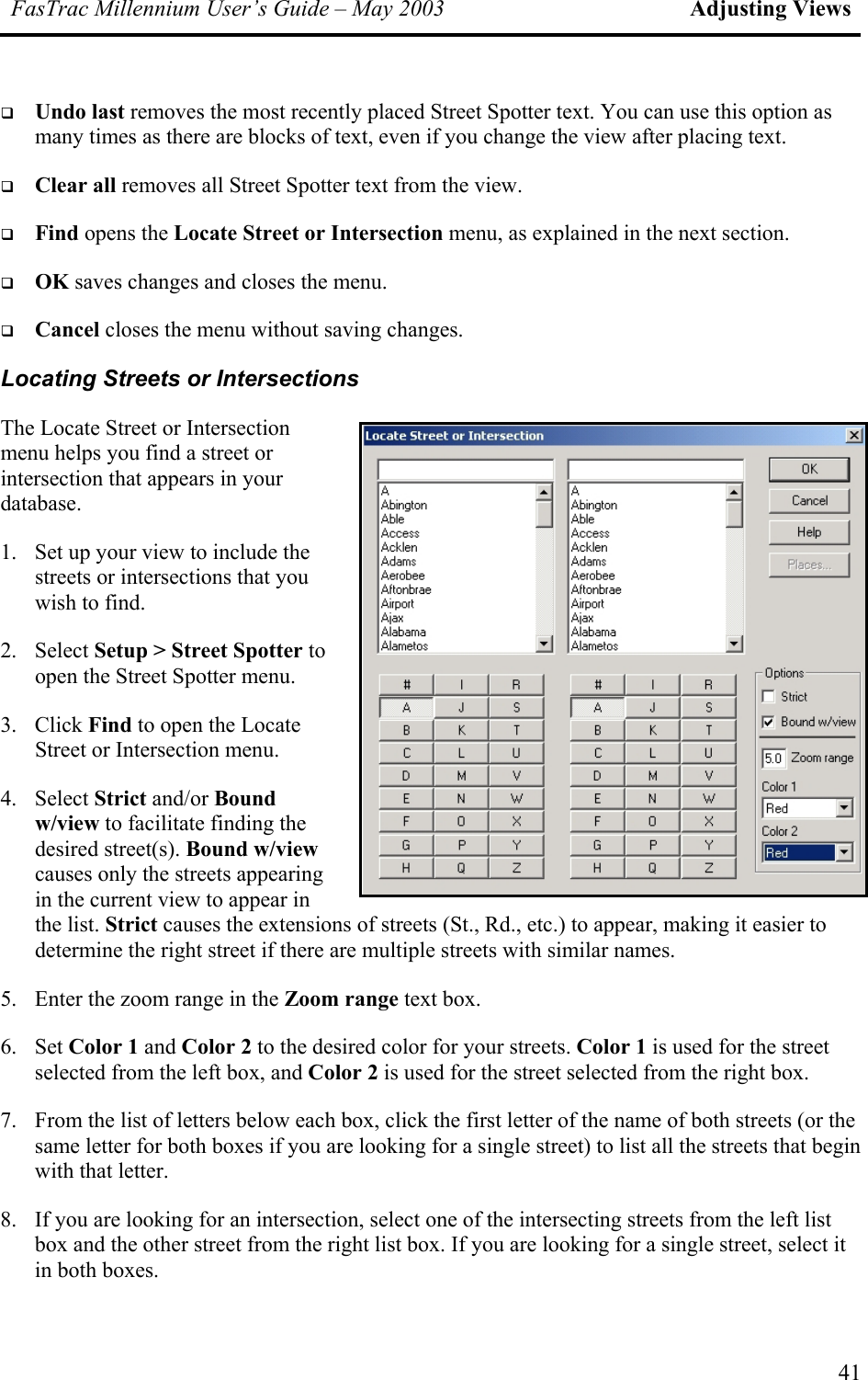 FasTrac Millennium User’s Guide – May 2003 Adjusting Views   Undo last removes the most recently placed Street Spotter text. You can use this option as many times as there are blocks of text, even if you change the view after placing text.   Clear all removes all Street Spotter text from the view.   Find opens the Locate Street or Intersection menu, as explained in the next section.   OK saves changes and closes the menu.   Cancel closes the menu without saving changes. Locating Streets or Intersections The Locate Street or Intersection menu helps you find a street or intersection that appears in your database. 1.  Set up your view to include the streets or intersections that you wish to find. 2. Select Setup &gt; Street Spotter to open the Street Spotter menu. 3. Click Find to open the Locate Street or Intersection menu. 4. Select Strict and/or Bound w/view to facilitate finding the desired street(s). Bound w/view causes only the streets appearing in the current view to appear in the list. Strict causes the extensions of streets (St., Rd., etc.) to appear, making it easierdetermine the right street if there are multiple streets with similar names.  to 5.  Enter the zoom range in the Zoom range text box. 6. Set Color 1 and Color 2 to the desired color for your streets. Color 1 is used for the street selected from the left box, and Color 2 is used for the street selected from the right box. 7.  From the list of letters below each box, click the first letter of the name of both streets (or the same letter for both boxes if you are looking for a single street) to list all the streets that begin with that letter. 8.  If you are looking for an intersection, select one of the intersecting streets from the left list box and the other street from the right list box. If you are looking for a single street, select it in both boxes. 41 