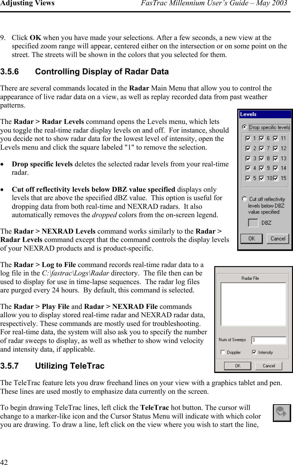 Adjusting Views  FasTrac Millennium User’s Guide – May 2003 9. Click OK when you have made your selections. After a few seconds, a new view at the specified zoom range will appear, centered either on the intersection or on some point on the street. The streets will be shown in the colors that you selected for them. 3.5.6  Controlling Display of Radar Data There are several commands located in the Radar Main Menu that allow you to control the appearance of live radar data on a view, as well as replay recorded data from past weather patterns. The Radar &gt; Radar Levels command opens the Levels menu, which lets you toggle the real-time radar display levels on and off.  For instance, should you decide not to show radar data for the lowest level of intensity, open the Levels menu and click the square labeled &quot;1&quot; to remove the selection. •  Drop specific levels deletes the selected radar levels from your real-time radar. •  Cut off reflectivity levels below DBZ value specified displays only levels that are above the specified dBZ value.  This option is useful for dropping data from both real-time and NEXRAD radars.  It also automatically removes the dropped colors from the on-screen legend. The Radar &gt; NEXRAD Levels command works similarly to the Radar &gt; Radar Levels command except that the command controls the display levels of your NEXRAD products and is product-specific. The Radar &gt; Log to File command records real-time radar data to a log file in the C:\fastrac\Logs\Radar directory.  The file then can be used to display for use in time-lapse sequences.  The radar log files are purged every 24 hours.  By default, this command is selected. The Radar &gt; Play File and Radar &gt; NEXRAD File commands allow you to display stored real-time radar and NEXRAD radar data, respectively. These commands are mostly used for troubleshooting. For real-time data, the system will also ask you to specify the number of radar sweeps to display, as well as whether to show wind velocity and intensity data, if applicable. 3.5.7 Utilizing TeleTrac The TeleTrac feature lets you draw freehand lines on your view with a graphics tablet and pen. These lines are used mostly to emphasize data currently on the screen. To begin drawing TeleTrac lines, left click the TeleTrac hot button. The cursor will change to a marker-like icon and the Cursor Status Menu will indicate with which color you are drawing. To draw a line, left click on the view where you wish to start the line, 42 