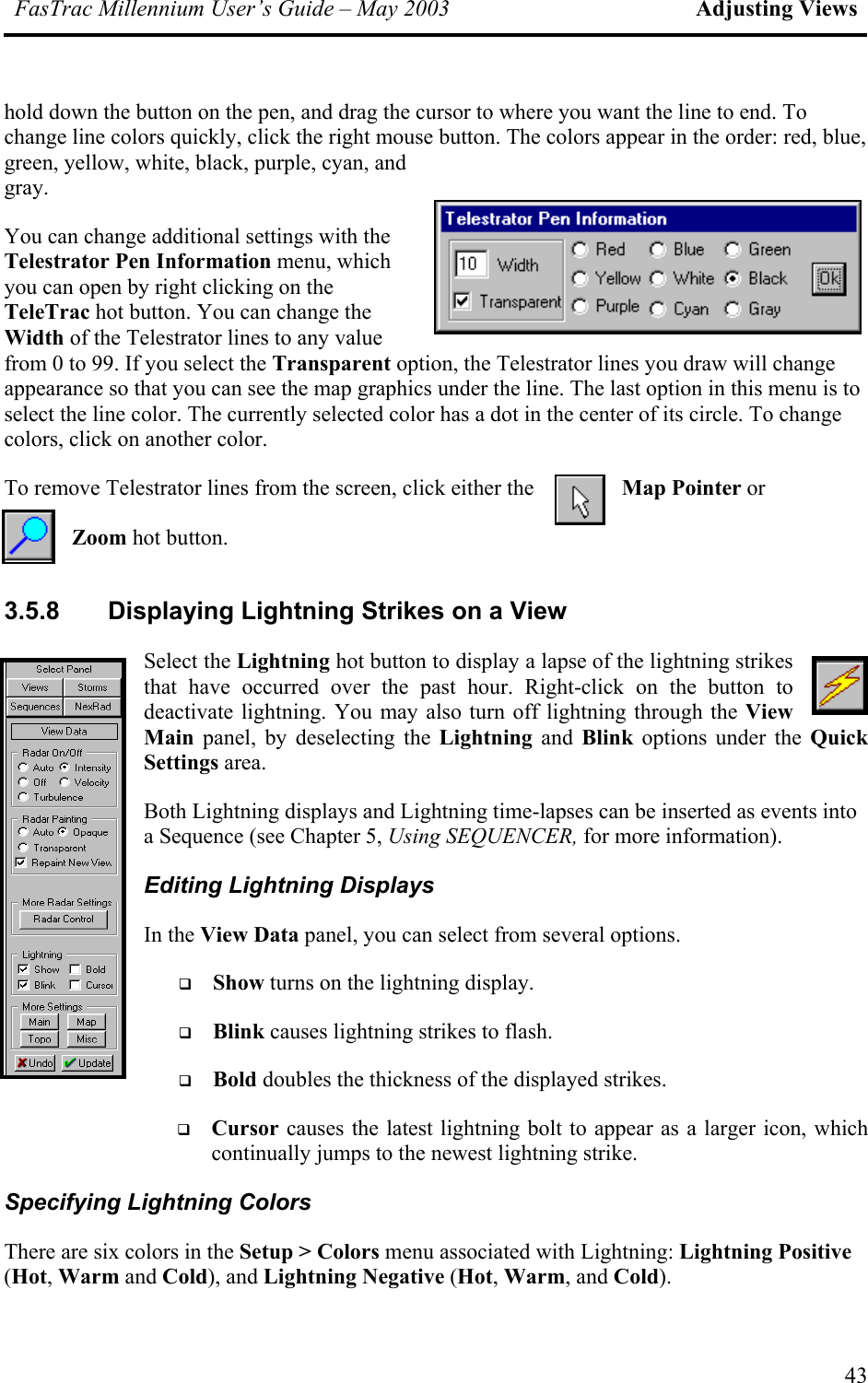 FasTrac Millennium User’s Guide – May 2003 Adjusting Views hold down the button on the pen, and drag the cursor to where you want the line to end. To change line colors quickly, click the right mouse button. The colors appear in the order: red, blue, green, yellow, white, black, purple, cyan, and gray. hich ge s to ge colors, click on another color. ove Telestrator lines from the screen, click either the  Map Pointer or         Zoom hot button. 3.5.8  Displaying Lightning Strikes on a View y deselecting the Lightning and Blink options under the Quick Settings area. nts into a Sequence (see Chapter 5, Using SEQUENCER, for more information). Editing Lightning Displays In the View Data panel, you can select from several options.    Show turns on the lightning display.    Blink causes lightning strikes to flash.   Bold doubles the thickness of the displayed strikes.   r as a larger icon, which continually jumps to the newest lightning strike. Specifying Lightning Colors ightning Positive (Hot, Warm and Cold), and Lightning Negative (Hot, Warm, and Cold).  You can change additional settings with the Telestrator Pen Information menu, wyou can open by right clicking on the TeleTrac hot button. You can change the Width of the Telestrator lines to any value from 0 to 99. If you select the Transparent option, the Telestrator lines you draw will chanappearance so that you can see the map graphics under the line. The last option in this menu iselect the line color. The currently selected color has a dot in the center of its circle. To chanTo remSelect the Lightning hot button to display a lapse of the lightning strikes that have occurred over the past hour. Right-click on the button to deactivate lightning. You may also turn off lightning through the View Main panel, bBoth Lightning displays and Lightning time-lapses can be inserted as eveCursor causes the latest lightning bolt to appeaThere are six colors in the Setup &gt; Colors menu associated with Lightning: L43 