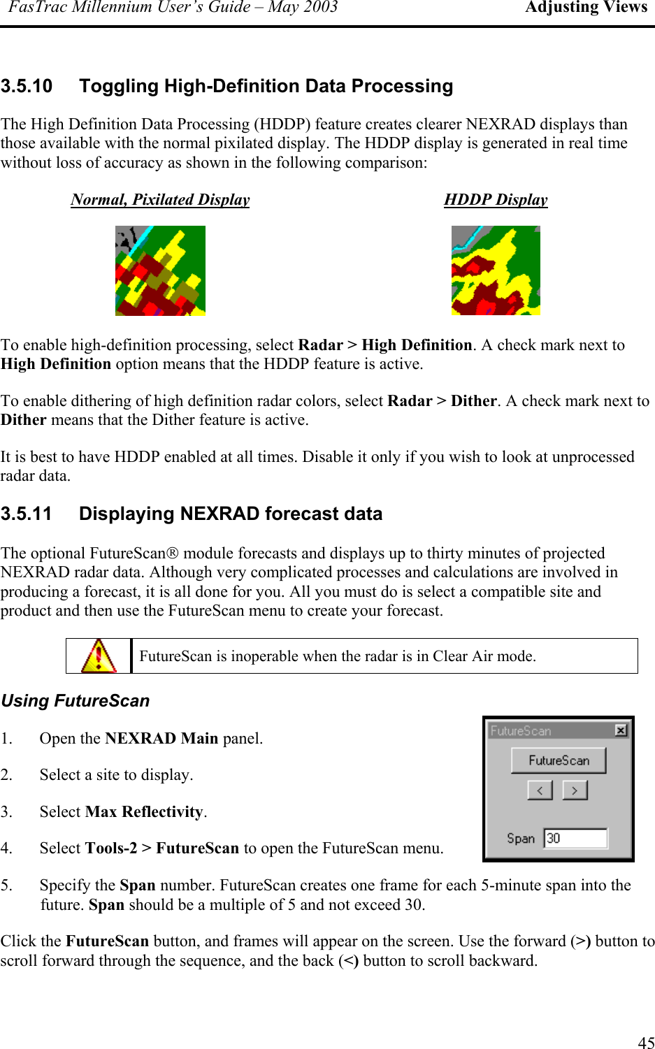 FasTrac Millennium User’s Guide – May 2003 Adjusting Views 3.5.10 Toggling High-Definition Data Processing The High Definition Data Processing (HDDP) feature creates clearer NEXRAD displays than those available with the normal pixilated display. The HDDP display is generated in real time without loss of accuracy as shown in the following comparison: Normal, Pixilated Display HDDP Display    To enable high-definition processing, select Radar &gt; High Definition. A check mark next to High Definition option means that the HDDP feature is active. To enable dithering of high definition radar colors, select Radar &gt; Dither. A check mark next to Dither means that the Dither feature is active. It is best to have HDDP enabled at all times. Disable it only if you wish to look at unprocessed radar data. 3.5.11  Displaying NEXRAD forecast data The optional FutureScan module forecasts and displays up to thirty minutes of projected NEXRAD radar data. Although very complicated processes and calculations are involved in producing a forecast, it is all done for you. All you must do is select a compatible site and product and then use the FutureScan menu to create your forecast.  FutureScan is inoperable when the radar is in Clear Air mode. Using FutureScan 1. Open the NEXRAD Main panel. 2.  Select a site to display.  3. Select Max Reflectivity. 4. Select Tools-2 &gt; FutureScan to open the FutureScan menu. 5. Specify the Span number. FutureScan creates one frame for each 5-minute span into the future. Span should be a multiple of 5 and not exceed 30. Click the FutureScan button, and frames will appear on the screen. Use the forward (&gt;) button to scroll forward through the sequence, and the back (&lt;) button to scroll backward. 45 