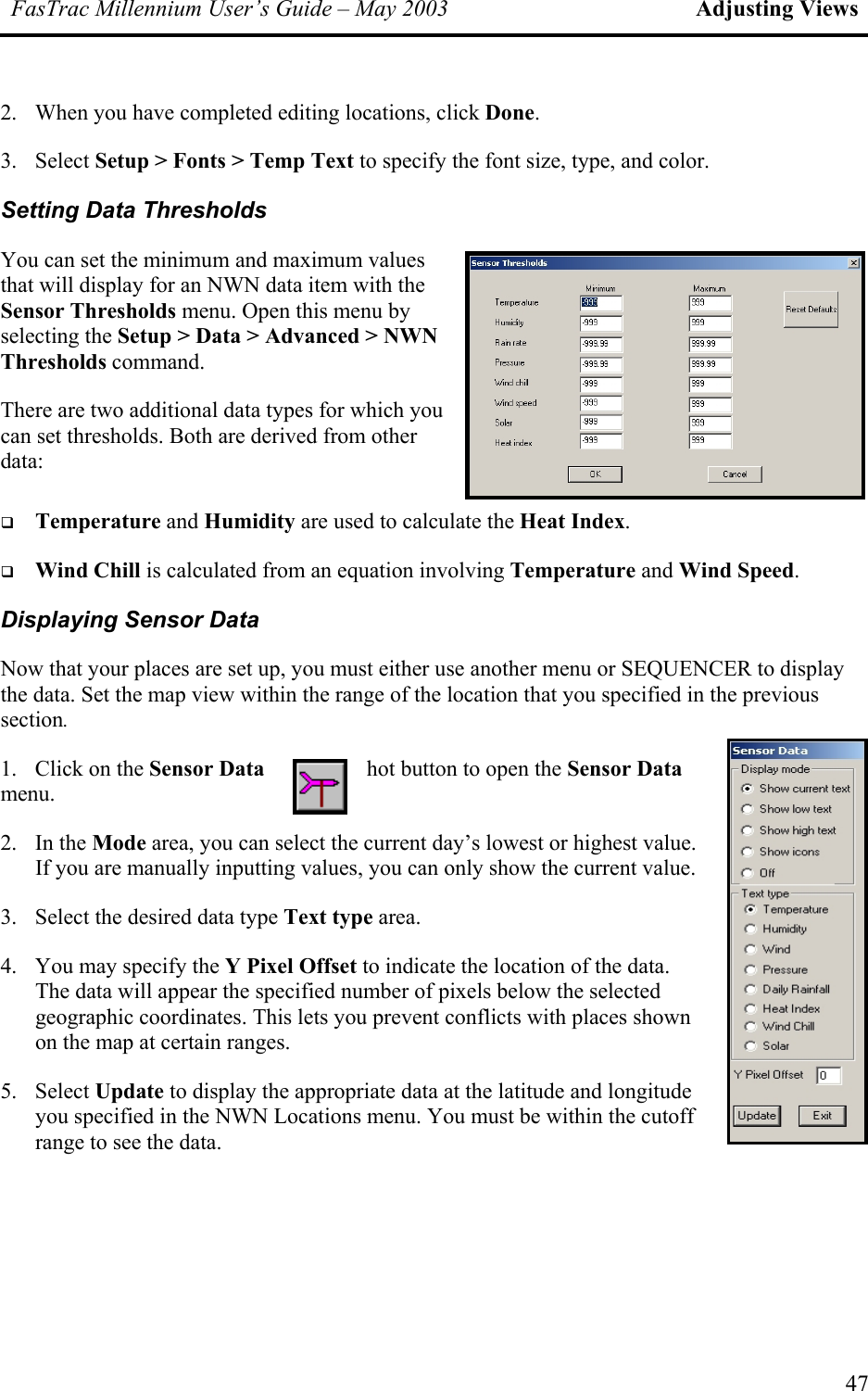 FasTrac Millennium User’s Guide – May 2003 Adjusting Views 2.  When you have completed editing locations, click Done. 3. Select Setup &gt; Fonts &gt; Temp Text to specify the font size, type, and color. Setting Data Thresholds You can set the minimum and maximum values that will display for an NWN data item with the Sensor Thresholds menu. Open this menu by selecting the Setup &gt; Data &gt; Advanced &gt; NWN Thresholds command. There are two additional data types for which you can set thresholds. Both are derived from other data:    Temperature and Humidity are used to calculate the Heat Index.   Wind Chill is calculated from an equation involving Temperature and Wind Speed. Displaying Sensor Data Now that your places are set up, you must either use another menu or SEQUENCER to display the data. Set the map view within the range of the location that you specified in the previous section. 1.  Click on the Sensor Data  hot button to open the Sensor Data menu. 2. In the Mode area, you can select the current day’s lowest or highest value. If you are manually inputting values, you can only show the current value. 3.  Select the desired data type Text type area. 4.  You may specify the Y Pixel Offset to indicate the location of the data. The data will appear the specified number of pixels below the selecgeographic coordinates. This lets you prevent conflicts with places shown on the map at certain ranges. ted 5. Select Update to display the appropriate data at the latitude and longitude you specified in the NWN Locations menu. You must be within the cutoff range to see the data. 47 