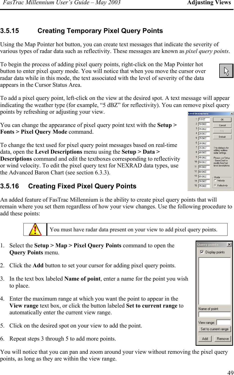 FasTrac Millennium User’s Guide – May 2003 Adjusting Views 3.5.15 Creating Temporary Pixel Query Points Using the Map Pointer hot button, you can create text messages that indicate the severity of various types of radar data such as reflectivity. These messages are known as pixel query points.  To begin the process of adding pixel query points, right-click on the Map Pointer hot button to enter pixel query mode. You will notice that when you move the cursor over radar data while in this mode, the text associated with the level of severity of the data appears in the Cursor Status Area. To add a pixel query point, left-click on the view at the desired spot. A text message will appear indicating the weather type (for example, “5 dBZ” for reflectivity). You can remove pixel query points by refreshing or adjusting your view. You can change the appearance of pixel query point text with the Setup &gt; Fonts &gt; Pixel Query Mode command. To change the text used for pixel query point messages based on real-time data, open the Level Descriptions menu using the Setup &gt; Data &gt; Descriptions command and edit the textboxes corresponding to reflectivity or wind velocity. To edit the pixel query text for NEXRAD data types, use the Advanced Baron Chart (see section 6.3.3). 3.5.16  Creating Fixed Pixel Query Points An added feature of FasTrac Millennium is the ability to create pixel query points that will remain where you set them regardless of how your view changes. Use the following procedure to add these points:  You must have radar data present on your view to add pixel query points. 1. Select the Setup &gt; Map &gt; Pixel Query Points command to open the Query Points menu. 2. Click the Add button to set your cursor for adding pixel query points. 3.  In the text box labeled Name of point, enter a name for the point you wish to place. 4.  Enter the maximum range at which you want the point to appear in the View range text box, or click the button labeled Set to current range to automatically enter the current view range. 5.  Click on the desired spot on your view to add the point. 6.  Repeat steps 3 through 5 to add more points. You will notice that you can pan and zoom around your view without removing the pixel query points, as long as they are within the view range. 49 