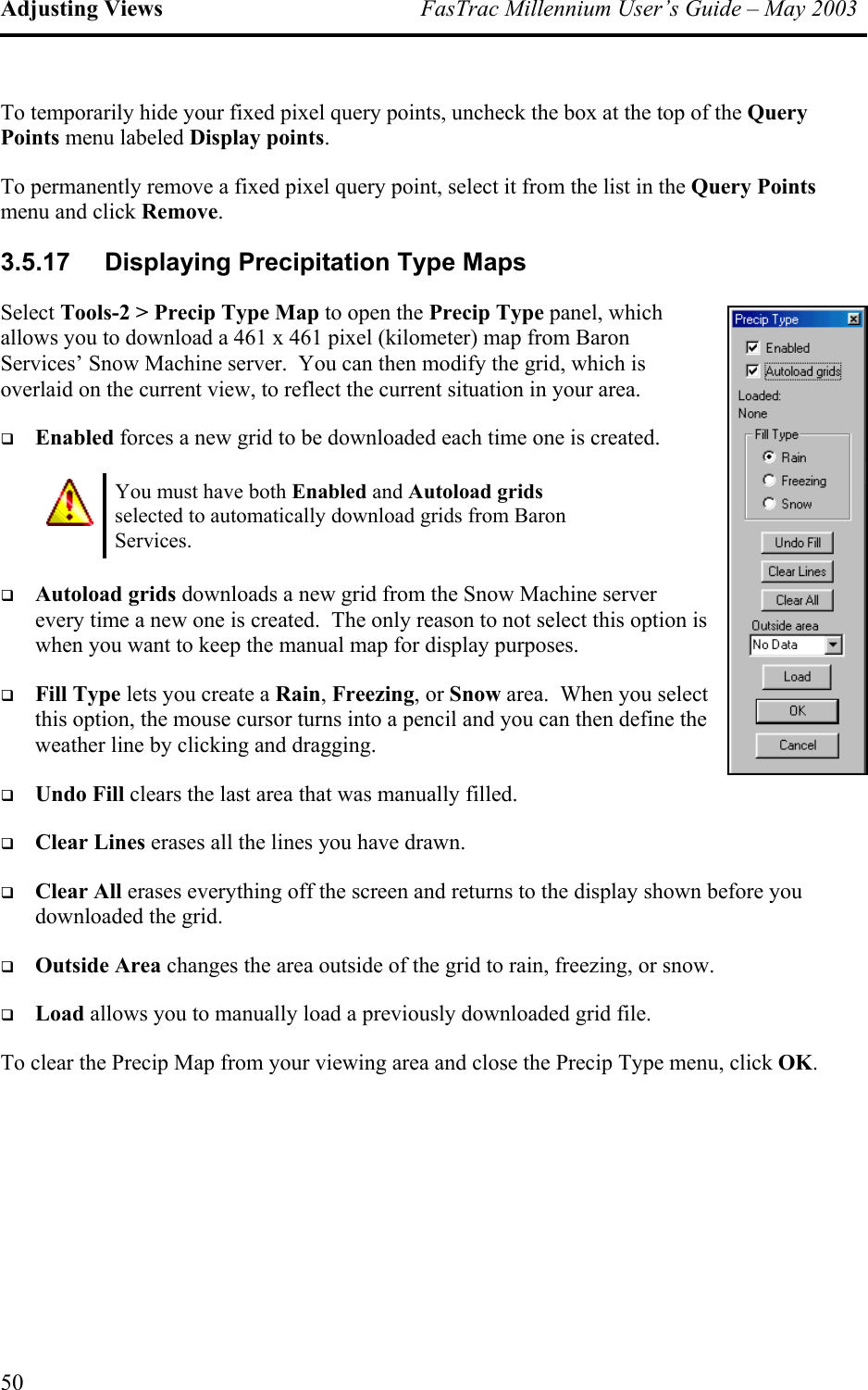 Adjusting Views  FasTrac Millennium User’s Guide – May 2003 To temporarily hide your fixed pixel query points, uncheck the box at the top of the Query Points menu labeled Display points. To permanently remove a fixed pixel query point, select it from the list in the Query Points menu and click Remove. 3.5.17  Displaying Precipitation Type Maps Select Tools-2 &gt; Precip Type Map to open the Precip Type panel, which allows you to download a 461 x 461 pixel (kilometer) map from Baron Services’ Snow Machine server.  You can then modify the grid, which is overlaid on the current view, to reflect the current situation in your area.   Enabled forces a new grid to be downloaded each time one is created.  You must have both Enabled and Autoload grids selected to automatically download grids from Baron Services.   Autoload grids downloads a new grid from the Snow Machine server every time a new one is created.  The only reason to not select this option is when you want to keep the manual map for display purposes.   Fill Type lets you create a Rain, Freezing, or Snow area.  When you select this option, the mouse cursor turns into a pencil and you can then define the weather line by clicking and dragging.   Undo Fill clears the last area that was manually filled.   Clear Lines erases all the lines you have drawn.   Clear All erases everything off the screen and returns to the display shown before you downloaded the grid.   Outside Area changes the area outside of the grid to rain, freezing, or snow.   Load allows you to manually load a previously downloaded grid file. To clear the Precip Map from your viewing area and close the Precip Type menu, click OK. 50 