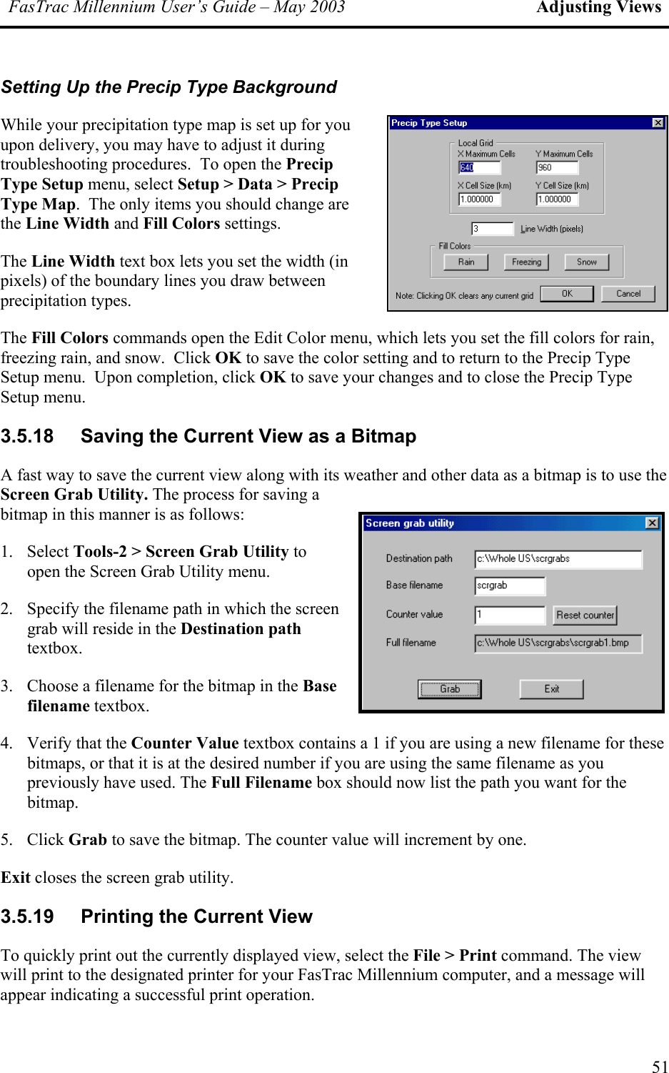 FasTrac Millennium User’s Guide – May 2003 Adjusting Views Setting Up the Precip Type Background While your precipitation type map is set up for you upon delivery, you may have to adjust it during troubleshooting procedures.  To open the Precip Type Setup menu, select Setup &gt; Data &gt; Precip Type Map.  The only items you should change are the Line Width and Fill Colors settings.   The Line Width text box lets you set the width (in pixels) of the boundary lines you draw between precipitation types. The Fill Colors commands open the Edit Color menu, which lets you set the fill colors for rain, freezing rain, and snow.  Click OK to save the color setting and to return to the Precip Type Setup menu.  Upon completion, click OK to save your changes and to close the Precip Type Setup menu. 3.5.18  Saving the Current View as a Bitmap A fast way to save the current view along with its weather and other data as a bitmap is to use the Screen Grab Utility. The process for saving a bitmap in this manner is as follows: 1. Select Tools-2 &gt; Screen Grab Utility to open the Screen Grab Utility menu. 2.  Specify the filename path in which the screen grab will reside in the Destination path textbox.   3.  Choose a filename for the bitmap in the Base filename textbox. 4.  Verify that the Counter Value textbox contains a 1 if you are using a new filename for these bitmaps, or that it is at the desired number if you are using the same filename as you previously have used. The Full Filename box should now list the path you want for the bitmap. 5. Click Grab to save the bitmap. The counter value will increment by one. Exit closes the screen grab utility. 3.5.19  Printing the Current View To quickly print out the currently displayed view, select the File &gt; Print command. The view will print to the designated printer for your FasTrac Millennium computer, and a message will appear indicating a successful print operation. 51 