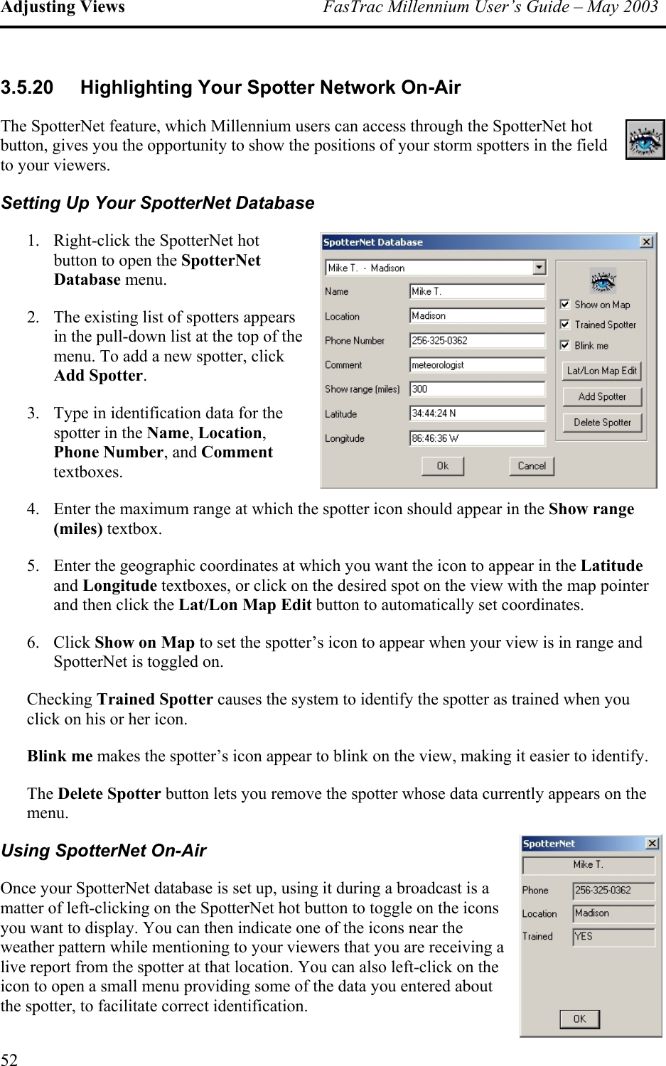 Adjusting Views  FasTrac Millennium User’s Guide – May 2003 3.5.20 Highlighting Your Spotter Network On-Air The SpotterNet feature, which Millennium users can access through the SpotterNet hot button, gives you the opportunity to show the positions of your storm spotters in the field to your viewers. Setting Up Your SpotterNet Database 1.  Right-click the SpotterNet hot button to open the SpotterNet Database menu. 2.  The existing list of spotters appears in the pull-down list at the top of the menu. To add a new spotter, click Add Spotter. 3.  Type in identification data for the spotter in the Name, Location, Phone Number, and Comment textboxes. 4.  Enter the maximum range at which the spotter icon should appear in the Show range (miles) textbox. 5.  Enter the geographic coordinates at which you want the icon to appear in the Latitude and Longitude textboxes, or click on the desired spot on the view with the map pointer and then click the Lat/Lon Map Edit button to automatically set coordinates. 6. Click Show on Map to set the spotter’s icon to appear when your view is in range and SpotterNet is toggled on. Checking Trained Spotter causes the system to identify the spotter as trained when you click on his or her icon. Blink me makes the spotter’s icon appear to blink on the view, making it easier to identify. The Delete Spotter button lets you remove the spotter whose data currently appears on the menu. Using SpotterNet On-Air Once your SpotterNet database is set up, using it during a broadcast is a matter of left-clicking on the SpotterNet hot button to toggle on the icons you want to display. You can then indicate one of the icons near the weather pattern while mentioning to your viewers that you are receiving a live report from the spotter at that location. You can also left-click on the icon to open a small menu providing some of the data you entered about the spotter, to facilitate correct identification. 52 