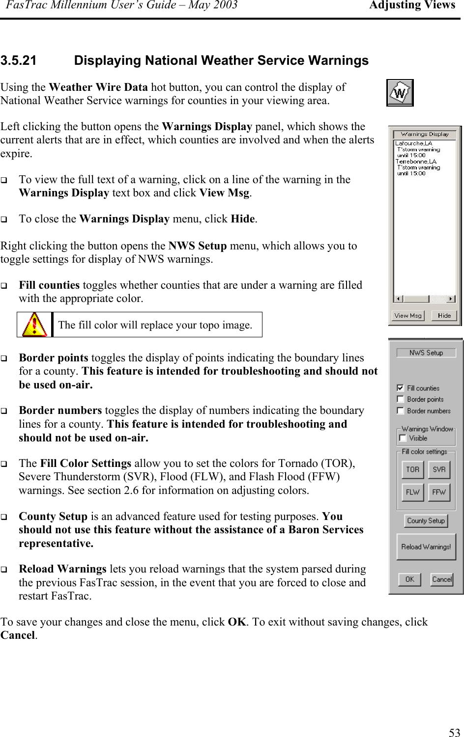 FasTrac Millennium User’s Guide – May 2003 Adjusting Views 3.5.21  Displaying National Weather Service Warnings Using the Weather Wire Data hot button, you can control the display of National Weather Service warnings for counties in your viewing area. Left clicking the button opens the Warnings Display panel, which shows the current alerts that are in effect, which counties are involved and when the alerts expire.   To view the full text of a warning, click on a line of the warning in the Warnings Display text box and click View Msg.   To close the Warnings Display menu, click Hide.  Right clicking the button opens the NWS Setup menu, which allows you to toggle settings for display of NWS warnings.   Fill counties toggles whether counties that are under a warning are filled with the appropriate color.   The fill color will replace your topo image.     Border points toggles the display of points indicating the boundary lines for a county. This feature is intended for troubleshooting and should nbe used on-air. ot   Border numbers toggles the display of numbers indicating the boundary lines for a county. This feature is intended for troubleshooting and should not be used on-air.   The Fill Color Settings allow you to set the colors for Tornado (TOR), Severe Thunderstorm (SVR), Flood (FLW), and Flash Flood (FFW) warnings. See section 2.6 for information on adjusting colors.   County Setup is an advanced feature used for testing purposes. You should not use this feature without the assistance of a Baron Services representative.   Reload Warnings lets you reload warnings that the system parsed during the previous FasTrac session, in the event that you are forced to close and restart FasTrac. To save your changes and close the menu, click OK. To exit without saving changes, click Cancel. 53 
