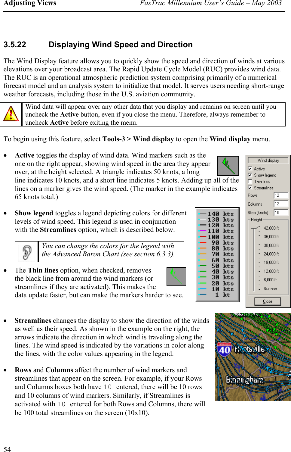 Adjusting Views  FasTrac Millennium User’s Guide – May 2003 3.5.22  Displaying Wind Speed and Direction The Wind Display feature allows you to quickly show the speed and direction of winds at various elevations over your broadcast area. The Rapid Update Cycle Model (RUC) provides wind data. The RUC is an operational atmospheric prediction system comprising primarily of a numerical forecast model and an analysis system to initialize that model. It serves users needing short-range weather forecasts, including those in the U.S. aviation community.   Wind data will appear over any other data that you display and remains on screen until you uncheck the Active button, even if you close the menu. Therefore, always remember to uncheck Active before exiting the menu. To begin using this feature, select Tools-3 &gt; Wind display to open the Wind display menu. •  Active toggles the display of wind data. Wind markers such as the one on the right appear, showing wind speed in the area they appear over, at the height selected. A triangle indicates 50 knots, a long line indicates 10 knots, and a short line indicates 5 knots. Adding up all of the lines on a marker gives the wind speed. (The marker in the example indicates 65 knots total.) •  Show legend toggles a legend depicting colors for different levels of wind speed. This legend is used in conjunction with the Streamlines option, which is described below.  You can change the colors for the legend with the Advanced Baron Chart (see section 6.3.3). •  The Thin lines option, when checked, removes the black line from around the wind markers (or streamlines if they are activated). This makes the data update faster, but can make the markers harder to see.  •  Streamlines changes the display to show the direction of the winds as well as their speed. As shown in the example on the right, the arrows indicate the direction in which wind is traveling along the lines. The wind speed is indicated by the variations in color along the lines, with the color values appearing in the legend. •  Rows and Columns affect the number of wind markers and streamlines that appear on the screen. For example, if your Rows and Columns boxes both have 10 entered, there will be 10 rows and 10 columns of wind markers. Similarly, if Streamlines is activated with 10 entered for both Rows and Columns, there will be 100 total streamlines on the screen (10x10). 54 