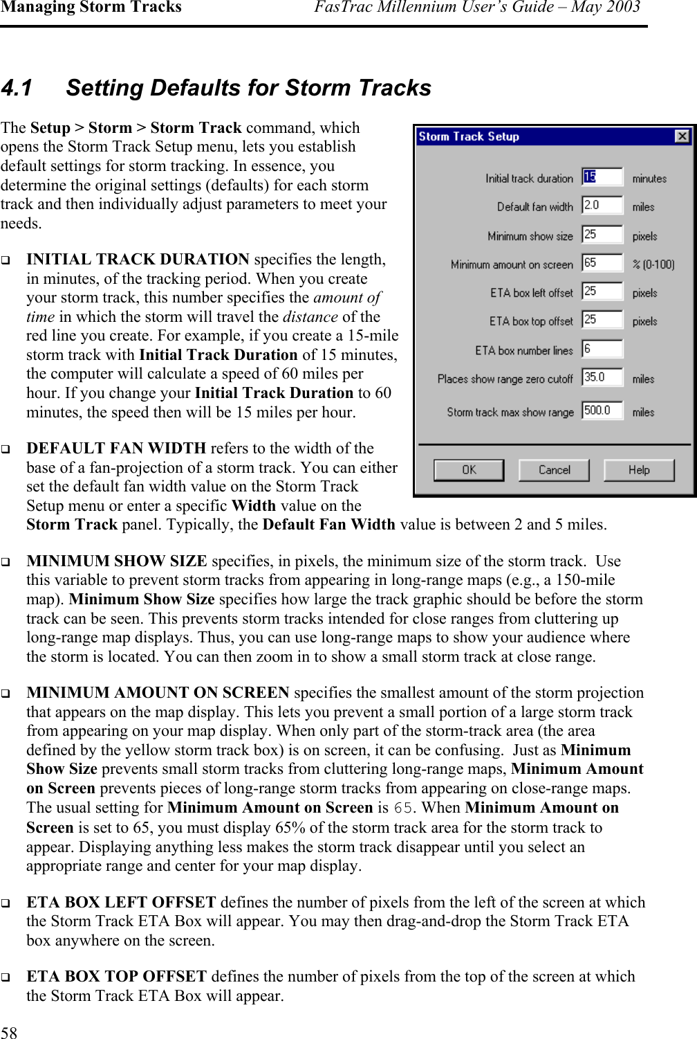 Managing Storm Tracks  FasTrac Millennium User’s Guide – May 2003 4.1  Setting Defaults for Storm Tracks The Setup &gt; Storm &gt; Storm Track command, which opens the Storm Track Setup menu, lets you establish default settings for storm tracking. In essence, you determine the original settings (defaults) for each storm track and then individually adjust parameters to meet your needs.   INITIAL TRACK DURATION specifies the length, in minutes, of the tracking period. When you create your storm track, this number specifies the amount of time in which the storm will travel the distance of the red line you create. For example, if you create a 15-mile storm track with Initial Track Duration of 15 minutes, the computer will calculate a speed of 60 miles per hour. If you change your Initial Track Duration to 60 minutes, the speed then will be 15 miles per hour.   DEFAULT FAN WIDTH refers to the width of the base of a fan-projection of a storm track. You can either set the default fan width value on the Storm Track Setup menu or enter a specific Width value on the Storm Track panel. Typically, the Default Fan Width value is between 2 and 5 miles.    MINIMUM SHOW SIZE specifies, in pixels, the minimum size of the storm track.  Use this variable to prevent storm tracks from appearing in long-range maps (e.g., a 150-mile map). Minimum Show Size specifies how large the track graphic should be before the storm track can be seen. This prevents storm tracks intended for close ranges from cluttering up long-range map displays. Thus, you can use long-range maps to show your audience where the storm is located. You can then zoom in to show a small storm track at close range.   MINIMUM AMOUNT ON SCREEN specifies the smallest amount of the storm projection that appears on the map display. This lets you prevent a small portion of a large storm track from appearing on your map display. When only part of the storm-track area (the area defined by the yellow storm track box) is on screen, it can be confusing.  Just as Minimum Show Size prevents small storm tracks from cluttering long-range maps, Minimum Amount on Screen prevents pieces of long-range storm tracks from appearing on close-range maps. The usual setting for Minimum Amount on Screen is 65. When Minimum Amount on Screen is set to 65, you must display 65% of the storm track area for the storm track to appear. Displaying anything less makes the storm track disappear until you select an appropriate range and center for your map display.   ETA BOX LEFT OFFSET defines the number of pixels from the left of the screen at which the Storm Track ETA Box will appear. You may then drag-and-drop the Storm Track ETA box anywhere on the screen.   ETA BOX TOP OFFSET defines the number of pixels from the top of the screen at which the Storm Track ETA Box will appear.  58 