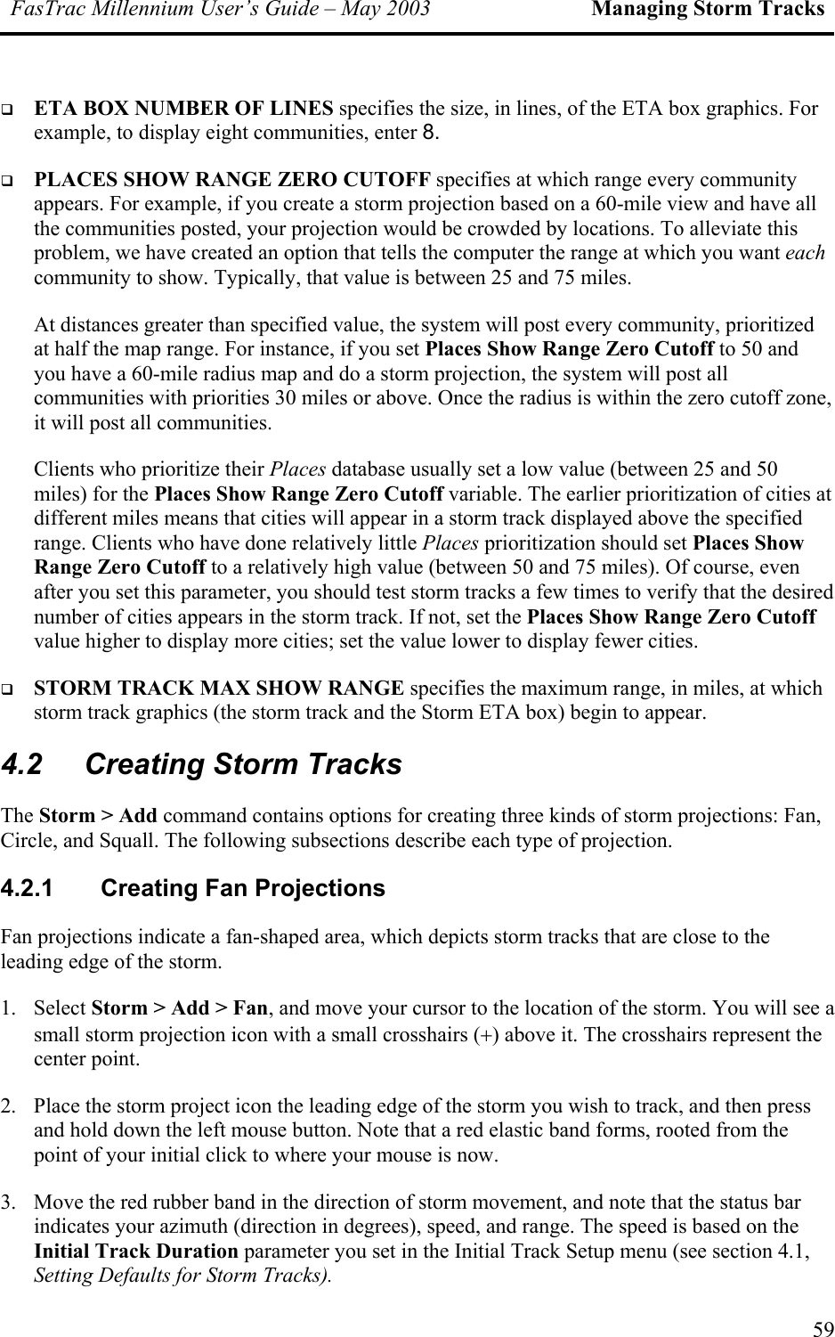 FasTrac Millennium User’s Guide – May 2003 Managing Storm Tracks   ETA BOX NUMBER OF LINES specifies the size, in lines, of the ETA box graphics. For example, to display eight communities, enter 8.   PLACES SHOW RANGE ZERO CUTOFF specifies at which range every community appears. For example, if you create a storm projection based on a 60-mile view and have all the communities posted, your projection would be crowded by locations. To alleviate this problem, we have created an option that tells the computer the range at which you want each community to show. Typically, that value is between 25 and 75 miles.  At distances greater than specified value, the system will post every community, prioritized at half the map range. For instance, if you set Places Show Range Zero Cutoff to 50 and you have a 60-mile radius map and do a storm projection, the system will post all communities with priorities 30 miles or above. Once the radius is within the zero cutoff zone, it will post all communities. Clients who prioritize their Places database usually set a low value (between 25 and 50 miles) for the Places Show Range Zero Cutoff variable. The earlier prioritization of cities at different miles means that cities will appear in a storm track displayed above the specified range. Clients who have done relatively little Places prioritization should set Places Show Range Zero Cutoff to a relatively high value (between 50 and 75 miles). Of course, even after you set this parameter, you should test storm tracks a few times to verify that the desired number of cities appears in the storm track. If not, set the Places Show Range Zero Cutoff value higher to display more cities; set the value lower to display fewer cities.   STORM TRACK MAX SHOW RANGE specifies the maximum range, in miles, at which storm track graphics (the storm track and the Storm ETA box) begin to appear. 4.2  Creating Storm Tracks The Storm &gt; Add command contains options for creating three kinds of storm projections: Fan, Circle, and Squall. The following subsections describe each type of projection. 4.2.1 Creating Fan Projections Fan projections indicate a fan-shaped area, which depicts storm tracks that are close to the leading edge of the storm. 1. Select Storm &gt; Add &gt; Fan, and move your cursor to the location of the storm. You will see a small storm projection icon with a small crosshairs (+) above it. The crosshairs represent the center point. 2.  Place the storm project icon the leading edge of the storm you wish to track, and then press and hold down the left mouse button. Note that a red elastic band forms, rooted from the point of your initial click to where your mouse is now.  3.  Move the red rubber band in the direction of storm movement, and note that the status bar indicates your azimuth (direction in degrees), speed, and range. The speed is based on the Initial Track Duration parameter you set in the Initial Track Setup menu (see section 4.1, Setting Defaults for Storm Tracks). 59 