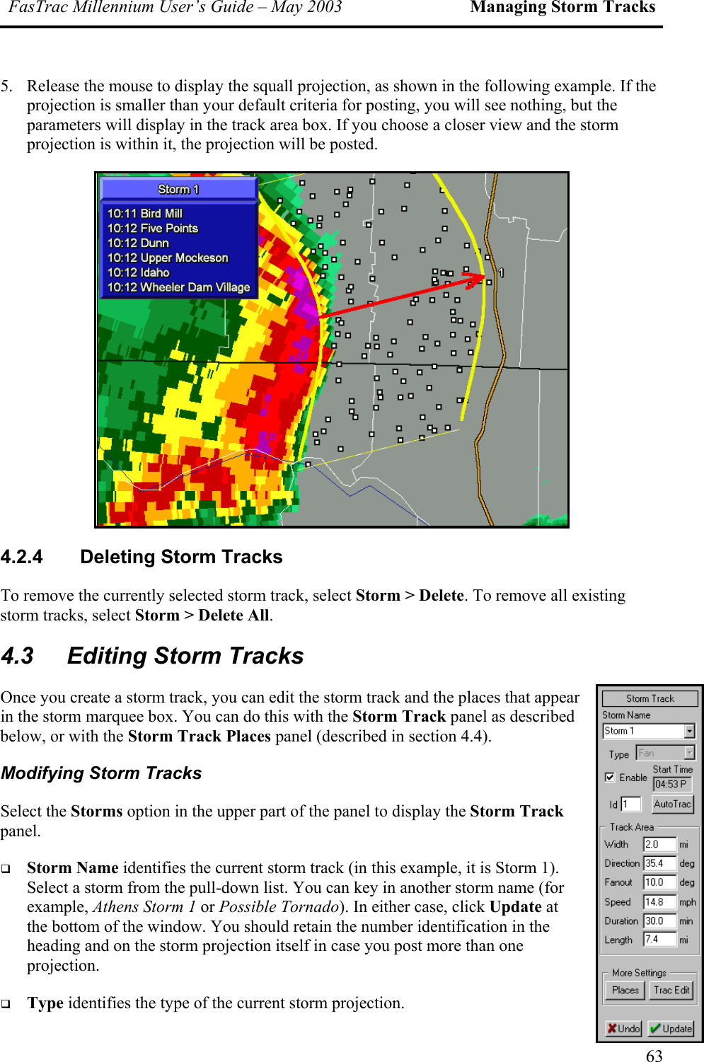 FasTrac Millennium User’s Guide – May 2003 Managing Storm Tracks 5.  Release the mouse to display the squall projection, as shown in the following example. If the projection is smaller than your default criteria for posting, you will see nothing, but the parameters will display in the track area box. If you choose a closer view and the storm projection is within it, the projection will be posted.  4.2.4  Deleting Storm Tracks To remove the currently selected storm track, select Storm &gt; Delete. To remove all existing storm tracks, select Storm &gt; Delete All. 4.3  Editing Storm Tracks Once you create a storm track, you can edit the storm track and the places that appear in the storm marquee box. You can do this with the Storm Track panel as described below, or with the Storm Track Places panel (described in section 4.4). Modifying Storm Tracks Select the Storms option in the upper part of the panel to display the Storm Track panel.    Storm Name identifies the current storm track (in this example, it is Storm 1). Select a storm from the pull-down list. You can key in another storm name (for example, Athens Storm 1 or Possible Tornado). In either case, click Update at the bottom of the window. You should retain the number identification in the heading and on the storm projection itself in case you post more than one projection.    Type identifies the type of the current storm projection. 63 