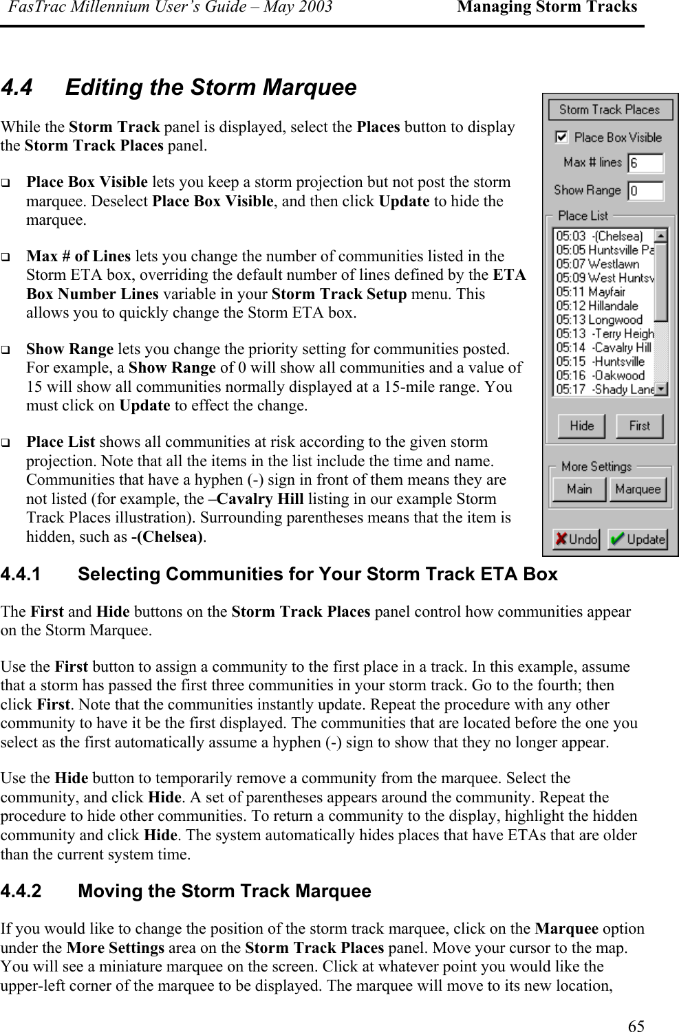 FasTrac Millennium User’s Guide – May 2003 Managing Storm Tracks 4.4  Editing the Storm Marquee While the Storm Track panel is displayed, select the Places button to display the Storm Track Places panel.   Place Box Visible lets you keep a storm projection but not post the storm marquee. Deselect Place Box Visible, and then click Update to hide the marquee.   Max # of Lines lets you change the number of communities listed in the Storm ETA box, overriding the default number of lines defined by the ETA Box Number Lines variable in your Storm Track Setup menu. This allows you to quickly change the Storm ETA box.   Show Range lets you change the priority setting for communities posted. For example, a Show Range of 0 will show all communities and a value of 15 will show all communities normally displayed at a 15-mile range. You must click on Update to effect the change.   Place List shows all communities at risk according to the given storm projection. Note that all the items in the list include the time and name. Communities that have a hyphen (-) sign in front of them means they are not listed (for example, the –Cavalry Hill listing in our example Storm Track Places illustration). Surrounding parentheses means that the item is hidden, such as -(Chelsea). 4.4.1 Selecting Communities for Your Storm Track ETA Box The First and Hide buttons on the Storm Track Places panel control how communities appear on the Storm Marquee. Use the First button to assign a community to the first place in a track. In this example, assume that a storm has passed the first three communities in your storm track. Go to the fourth; then click First. Note that the communities instantly update. Repeat the procedure with any other community to have it be the first displayed. The communities that are located before the one you select as the first automatically assume a hyphen (-) sign to show that they no longer appear. Use the Hide button to temporarily remove a community from the marquee. Select the community, and click Hide. A set of parentheses appears around the community. Repeat the procedure to hide other communities. To return a community to the display, highlight the hidden community and click Hide. The system automatically hides places that have ETAs that are older than the current system time. 4.4.2  Moving the Storm Track Marquee If you would like to change the position of the storm track marquee, click on the Marquee option under the More Settings area on the Storm Track Places panel. Move your cursor to the map. You will see a miniature marquee on the screen. Click at whatever point you would like the upper-left corner of the marquee to be displayed. The marquee will move to its new location, 65 