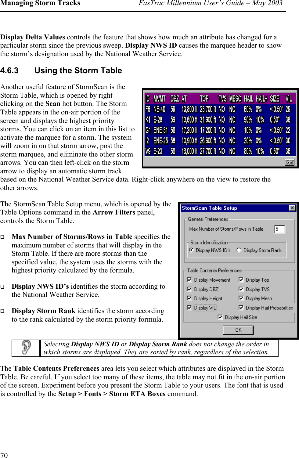 Managing Storm Tracks  FasTrac Millennium User’s Guide – May 2003 Display Delta Values controls the feature that shows how much an attribute has changed for a particular storm since the previous sweep. Display NWS ID causes the marquee header to show the storm’s designation used by the National Weather Service. 4.6.3  Using the Storm Table Another useful feature of StormScan is the Storm Table, which is opened by right clicking on the Scan hot button. The Storm Table appears in the on-air portion of the screen and displays the highest priority storms. You can click on an item in this list to activate the marquee for a storm. The system will zoom in on that storm arrow, post the storm marquee, and eliminate the other storm arrows. You can then left-click on the storm arrow to display an automatic storm track based on the National Weather Service data. Right-click anywhere on the view to restore the other arrows. The StormScan Table Setup menu, which is opened by the Table Options command in the Arrow Filters panel, controls the Storm Table.   Max Number of Storms/Rows in Table specifies the maximum number of storms that will display in the Storm Table. If there are more storms than the specified value, the system uses the storms with the highest priority calculated by the formula.    Display NWS ID’s identifies the storm according to the National Weather Service.    Display Storm Rank identifies the storm according to the rank calculated by the storm priority formula.  Selecting Display NWS ID or Display Storm Rank does not change the order in which storms are displayed. They are sorted by rank, regardless of the selection. The Table Contents Preferences area lets you select which attributes are displayed in the Storm Table. Be careful. If you select too many of these items, the table may not fit in the on-air portion of the screen. Experiment before you present the Storm Table to your users. The font that is used is controlled by the Setup &gt; Fonts &gt; Storm ETA Boxes command. 70 