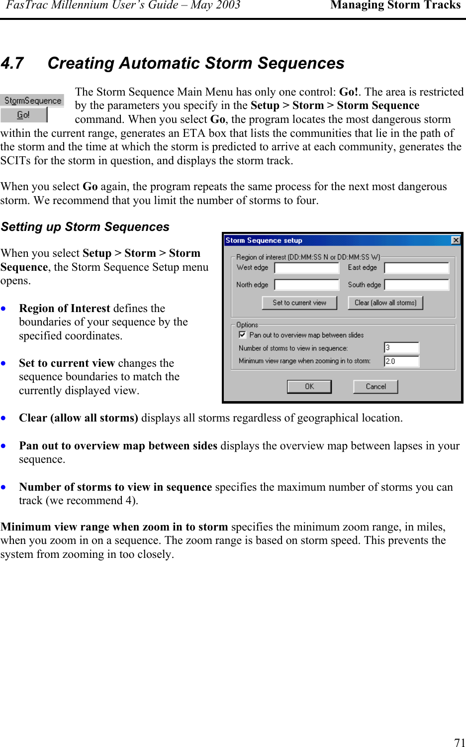 FasTrac Millennium User’s Guide – May 2003 Managing Storm Tracks 4.7  Creating Automatic Storm Sequences The Storm Sequence Main Menu has only one control: Go!. The area is restricted by the parameters you specify in the Setup &gt; Storm &gt; Storm Sequence command. When you select Go, the program locates the most dangerous storm within the current range, generates an ETA box that lists the communities that lie in the path of the storm and the time at which the storm is predicted to arrive at each community, generates the SCITs for the storm in question, and displays the storm track. When you select Go again, the program repeats the same process for the next most dangerous storm. We recommend that you limit the number of storms to four. Setting up Storm Sequences When you select Setup &gt; Storm &gt; Storm Sequence, the Storm Sequence Setup menu opens. • • • • • Region of Interest defines the boundaries of your sequence by the specified coordinates. Set to current view changes the sequence boundaries to match the currently displayed view. Clear (allow all storms) displays all storms regardless of geographical location. Pan out to overview map between sides displays the overview map between lapses in your sequence. Number of storms to view in sequence specifies the maximum number of storms you can track (we recommend 4). Minimum view range when zoom in to storm specifies the minimum zoom range, in miles, when you zoom in on a sequence. The zoom range is based on storm speed. This prevents the system from zooming in too closely.   71 