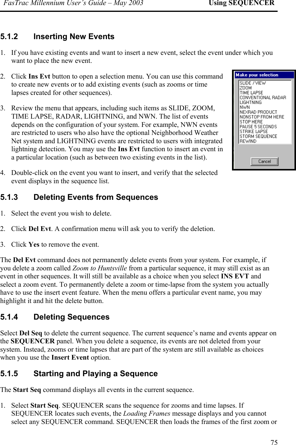 FasTrac Millennium User’s Guide – May 2003 Using SEQUENCER 5.1.2  Inserting New Events 1.  If you have existing events and want to insert a new event, select the event under which you want to place the new event. 2. Click Ins Evt button to open a selection menu. You can use this command to create new events or to add existing events (such as zooms or time lapses created for other sequences). 3.  Review the menu that appears, including such items as SLIDE, ZOOM, TIME LAPSE, RADAR, LIGHTNING, and NWN. The list of events depends on the configuration of your system. For example, NWN events are restricted to users who also have the optional Neighborhood Weather Net system and LIGHTNING events are restricted to users with integrated lightning detection. You may use the Ins Evt function to insert an event in a particular location (such as between two existing events in the list).  4.  Double-click on the event you want to insert, and verify that the selected event displays in the sequence list.  5.1.3  Deleting Events from Sequences 1.  Select the event you wish to delete. 2. Click Del Evt. A confirmation menu will ask you to verify the deletion.  3. Click Yes to remove the event. The Del Evt command does not permanently delete events from your system. For example, if you delete a zoom called Zoom to Huntsville from a particular sequence, it may still exist as an event in other sequences. It will still be available as a choice when you select INS EVT and select a zoom event. To permanently delete a zoom or time-lapse from the system you actually have to use the insert event feature. When the menu offers a particular event name, you may highlight it and hit the delete button. 5.1.4 Deleting Sequences Select Del Seq to delete the current sequence. The current sequence’s name and events appear on the SEQUENCER panel. When you delete a sequence, its events are not deleted from your system. Instead, zooms or time lapses that are part of the system are still available as choices when you use the Insert Event option. 5.1.5 Starting and Playing a Sequence The Start Seq command displays all events in the current sequence.  1. Select Start Seq. SEQUENCER scans the sequence for zooms and time lapses. If SEQUENCER locates such events, the Loading Frames message displays and you cannot select any SEQUENCER command. SEQUENCER then loads the frames of the first zoom or 75 