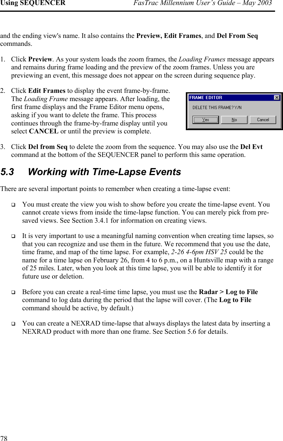 Using SEQUENCER  FasTrac Millennium User’s Guide – May 2003 and the ending view&apos;s name. It also contains the Preview, Edit Frames, and Del From Seq commands. 1.  pears previewing an event, this message does not appear on the screen during sequence play.  2. e s, you select CANCEL or until the preview is complete.  3.   Evt command at the bottom of the SEQUENCER panel to perform this same operation.  5.3  Working with Time-Lapse Events There are several important points to remember when creating a time-lapse event:  erely pick from pre-saved views. See Section 3.4.1 for information on creating views.    , ge n you look at this time lapse, you will be able to identify it for future use or deletion.   e at the lapse will cover. (The Log to File command should be active, by default.)   by inserting a NEXRAD product with more than one frame. See Section 5.6 for details. Click Preview. As your system loads the zoom frames, the Loading Frames message apand remains during frame loading and the preview of the zoom frames. Unless you are Click Edit Frames to display the event frame-by-frame. The Loading Frame message appears. After loading, thfirst frame displays and the Frame Editor menu openasking if you want to delete the frame. This process continues through the frame-by-frame display until Click Del from Seq to delete the zoom from the sequence. You may also use the DelYou must create the view you wish to show before you create the time-lapse event. You cannot create views from inside the time-lapse function. You can mIt is very important to use a meaningful naming convention when creating time lapses, sothat you can recognize and use them in the future. We recommend that you use the datetime frame, and map of the time lapse. For example, 2-26 4-6pm HSV 25 could be the name for a time lapse on February 26, from 4 to 6 p.m., on a Huntsville map with a ranof 25 miles. Later, wheBefore you can create a real-time time lapse, you must use the Radar &gt; Log to Filcommand to log data during the period thYou can create a NEXRAD time-lapse that always displays the latest data 78 