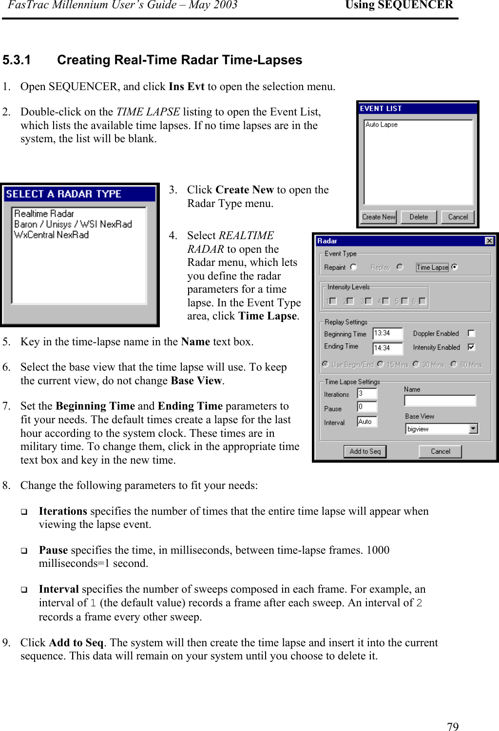 FasTrac Millennium User’s Guide – May 2003 Using SEQUENCER 5.3.1 Creating Real-Time Radar Time-Lapses 1.  Open SEQUENCER, and click Ins Evt to open the selection menu.  2. Double-click on the TIME LAPSE listing to open the Event List, which lists the available time lapses. If no time lapses are in the system, the list will be blank.  w time. 3. Click Create New to open the Radar Type menu. 4. Select REALTIME RADAR to open the Radar menu, which lets you define the radar parameters for a time lapse. In the Event Type area, click Time Lapse.  5.  Key in the time-lapse name in the Name text box. 6.  Select the base view that the time lapse will use. To keep the current view, do not change Base View.  7. Set the Beginning Time and Ending Time parameters to fit your needs. The default times create a lapse for the last hour according to the system clock. These times are in military time. To change them, click in the appropriate time text box and key in the ne8.  Change the following parameters to fit your needs:   Iterations specifies the number of times that the entire time lapse will appear when viewing the lapse event.   Pause specifies the time, in milliseconds, between time-lapse frames. 1000 milliseconds=1 second.    Interval specifies the number of sweeps composed in each frame. For example, an interval of 1 (the default value) records a frame after each sweep. An interval of 2 records a frame every other sweep. 9. Click Add to Seq. The system will then create the time lapse and insert it into the current sequence. This data will remain on your system until you choose to delete it. 79 