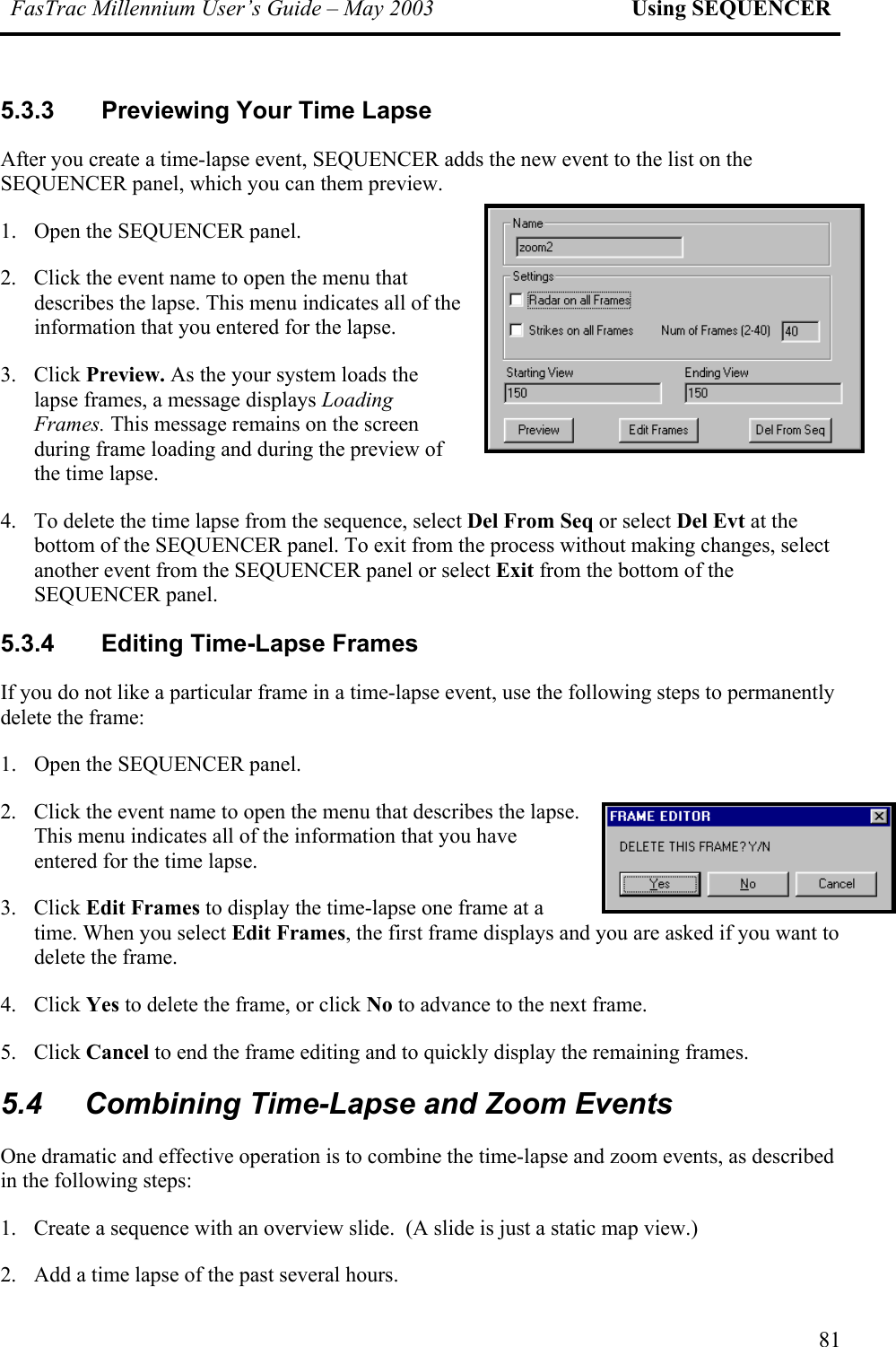 FasTrac Millennium User’s Guide – May 2003 Using SEQUENCER 5.3.3  Previewing Your Time Lapse After you create a time-lapse event, SEQUENCER adds the new event to the list on the SEQUENCER panel, which you can them preview. 1.  Open the SEQUENCER panel. 2.  Click the event name to open the menu that describes the lapse. This menu indicates all of the information that you entered for the lapse. 3. Click Preview. As the your system loads the lapse frames, a message displays Loading Frames. This message remains on the screen during frame loading and during the preview of the time lapse.  4. es, select  SEQUENCER panel or select Exit from the bottom of the SEQUENCER panel. 5.3.4  Editing Time-Lapse Frames a particular frame in a time-lapse event, use the following steps to permanently delete the frame: 1.  Open the SEQUENCER panel. 2. s all of the information that you have entered for the time lapse. 3. lect Edit Frames, the first frame displays and you are asked if you want to delete the frame.  4. Click Yes to delete the frame, or click No to advance to the next frame.  5. Click Cancel to end the frame editing and to quickly display the remaining frames. 5.4  Combining Time-Lapse and Zoom Events tive operation is to combine the time-lapse and zoom events, as described in the following steps: 1.  Create a sequence with an overview slide.  (A slide is just a static map view.) 2.  Add a time lapse of the past several hours. To delete the time lapse from the sequence, select Del From Seq or select Del Evt at the bottom of the SEQUENCER panel. To exit from the process without making changanother event from theIf you do not like Click the event name to open the menu that describes the lapse. This menu indicateClick Edit Frames to display the time-lapse one frame at a time. When you seOne dramatic and effec81 