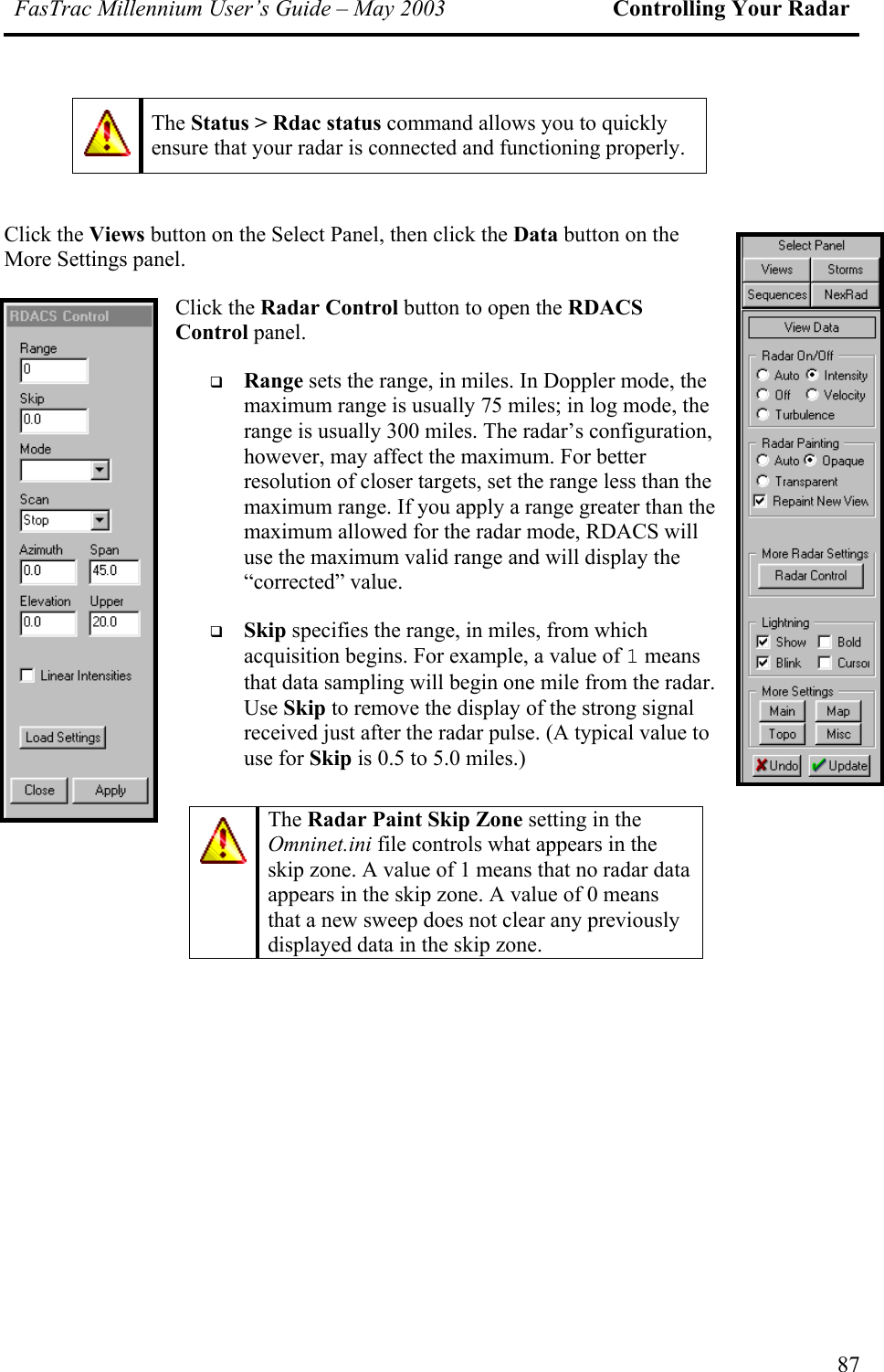 FasTrac Millennium User’s Guide – May 2003 Controlling Your Radar  The Status &gt; Rdac status command allows you to quickly ensure that your radar is connected and functioning properly.  Click the Views button on the Select Panel, then click the Data button on the More Settings panel. Click the Radar Control button to open the RDACS Control panel.   Range sets the range, in miles. In Doppler mode, the maximum range is usually 75 miles; in log mode, the range is usually 300 miles. The radar’s configuration, however, may affect the maximum. For better resolution of closer targets, set the range less than the maximum range. If you apply a range greater than the maximum allowed for the radar mode, RDACS will use the maximum valid range and will display the “corrected” value.   Skip specifies the range, in miles, from which acquisition begins. For example, a value of 1 means that data sampling will begin one mile from the radar. Use Skip to remove the display of the strong signal received just after the radar pulse. (A typical value to use for Skip is 0.5 to 5.0 miles.)   The Radar Paint Skip Zone setting in the Omninet.ini file controls what appears in the skip zone. A value of 1 means that no radar data appears in the skip zone. A value of 0 means that a new sweep does not clear any previously displayed data in the skip zone. 87 