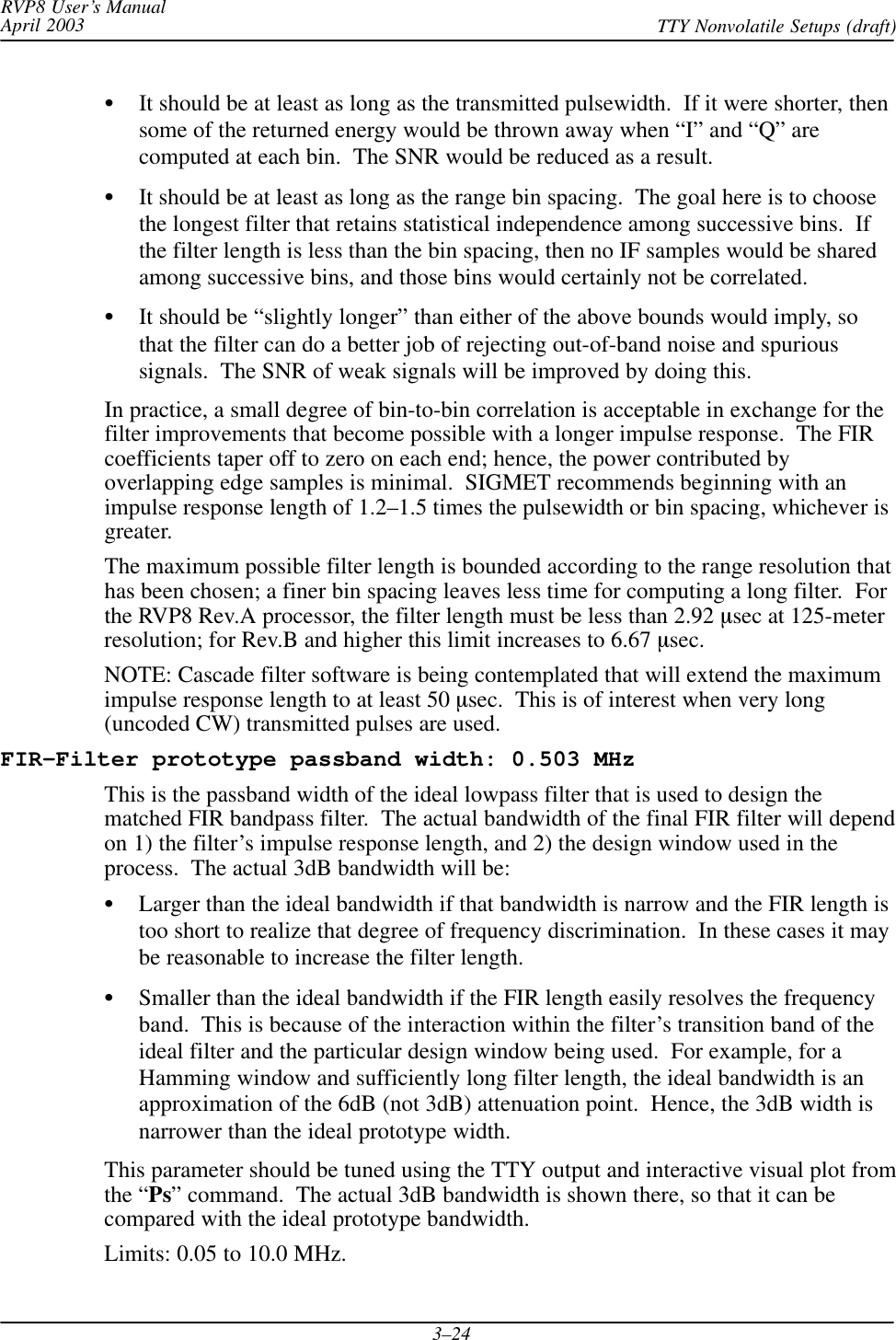 RVP8 User’s ManualApril 2003 TTY Nonvolatile Setups (draft)3–24It should be at least as long as the transmitted pulsewidth.  If it were shorter, thensome of the returned energy would be thrown away when “I” and “Q” arecomputed at each bin.  The SNR would be reduced as a result.It should be at least as long as the range bin spacing.  The goal here is to choosethe longest filter that retains statistical independence among successive bins.  Ifthe filter length is less than the bin spacing, then no IF samples would be sharedamong successive bins, and those bins would certainly not be correlated.It should be “slightly longer” than either of the above bounds would imply, sothat the filter can do a better job of rejecting out-of-band noise and spurioussignals.  The SNR of weak signals will be improved by doing this.In practice, a small degree of bin-to-bin correlation is acceptable in exchange for thefilter improvements that become possible with a longer impulse response.  The FIRcoefficients taper off to zero on each end; hence, the power contributed byoverlapping edge samples is minimal.  SIGMET recommends beginning with animpulse response length of 1.2–1.5 times the pulsewidth or bin spacing, whichever isgreater.The maximum possible filter length is bounded according to the range resolution thathas been chosen; a finer bin spacing leaves less time for computing a long filter.  Forthe RVP8 Rev.A processor, the filter length must be less than 2.92 sec at 125-meterresolution; for Rev.B and higher this limit increases to 6.67 sec.NOTE: Cascade filter software is being contemplated that will extend the maximumimpulse response length to at least 50 sec.  This is of interest when very long(uncoded CW) transmitted pulses are used.FIR-Filter prototype passband width: 0.503 MHzThis is the passband width of the ideal lowpass filter that is used to design thematched FIR bandpass filter.  The actual bandwidth of the final FIR filter will dependon 1) the filter’s impulse response length, and 2) the design window used in theprocess.  The actual 3dB bandwidth will be:Larger than the ideal bandwidth if that bandwidth is narrow and the FIR length istoo short to realize that degree of frequency discrimination.  In these cases it maybe reasonable to increase the filter length.Smaller than the ideal bandwidth if the FIR length easily resolves the frequencyband.  This is because of the interaction within the filter’s transition band of theideal filter and the particular design window being used.  For example, for aHamming window and sufficiently long filter length, the ideal bandwidth is anapproximation of the 6dB (not 3dB) attenuation point.  Hence, the 3dB width isnarrower than the ideal prototype width.This parameter should be tuned using the TTY output and interactive visual plot fromthe “Ps” command.  The actual 3dB bandwidth is shown there, so that it can becompared with the ideal prototype bandwidth.Limits: 0.05 to 10.0 MHz.