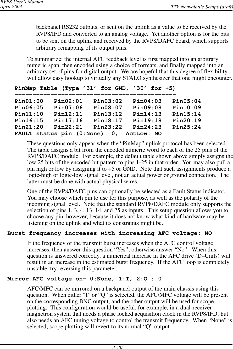 RVP8 User’s ManualApril 2003 TTY Nonvolatile Setups (draft)3–30backpanel RS232 outputs, or sent on the uplink as a value to be received by theRVP8/IFD and converted to an analog voltage.  Yet another option is for the bitsto be sent on the uplink and received by the RVP8/DAFC board, which supportsarbitrary remapping of its output pins.To summarize: the internal AFC feedback level is first mapped into an arbitrarynumeric span, then encoded using a choice of formats, and finally mapped into anarbitrary set of pins for digital output.  We are hopeful that this degree of flexibilitywill allow easy hookup to virtually any STALO synthesizer that one might encounter.    PinMap Table (Type ’31’ for GND, ’30’ for +5)    –––––––––––––––––––––––––––––––––––––––––––––    Pin01:00   Pin02:01   Pin03:02   Pin04:03   Pin05:04    Pin06:05   Pin07:06   Pin08:07   Pin09:08   Pin10:09    Pin11:10   Pin12:11   Pin13:12   Pin14:13   Pin15:14    Pin16:15   Pin17:16   Pin18:17   Pin19:18   Pin20:19    Pin21:20   Pin22:21   Pin23:22   Pin24:23   Pin25:24    FAULT status pin (0:None): 0,  ActLow: NOThese questions only appear when the “PinMap” uplink protocol has been selected.The table assigns a bit from the encoded numeric word to each of the 25 pins of theRVP8/DAFC module.  For example, the default table shown above simply assigns thelow 25 bits of the encoded bit pattern to pins 1-25 in that order.  You may also pull apin high or low by assigning it to +5 or GND.  Note that such assignments produce alogic-high or logic-low signal level, not an actual power or ground connection.  Thelatter must be done with actual physical wires.One of the RVP8/DAFC pins can optionally be selected as a Fault Status indicator.You may choose which pin to use for this purpose, as well as the polarity of theincoming signal level.  Note that the standard RVP8/DAFC module only supports theselection of pins 1, 3, 4, 13, 14, and 25 as inputs.  This setup question allows you tochoose any pin, however, because it does not know what kind of hardware may belistening on the uplink and what its constraints might be.  Burst frequency increases with increasing AFC voltage: NOIf the frequency of the transmit burst increases when the AFC control voltageincreases, then answer this question “Yes”; otherwise answer “No”.  When thisquestion is answered correctly, a numerical increase in the AFC drive (D–Units) willresult in an increase in the estimated burst frequency.  If the AFC loop is completelyunstable, try reversing this parameter.  Mirror AFC voltage on– 0:None, 1:I, 2:Q : 0AFC/MFC can be mirrored on a backpanel output of the main chassis using thisquestion.  When either “I” or “Q” is selected, the AFC/MFC voltage will be presenton the corresponding BNC output, and the other output will be used for scopeplotting.  This configuration would be useful, for example, in a dual-receivermagnetron system that needs a phase locked acquisition clock in the RVP8/IFD, butalso needs an AFC tuning voltage to control the transmit frequency.  When “None” isselected, scope plotting will revert to its normal “Q” output.