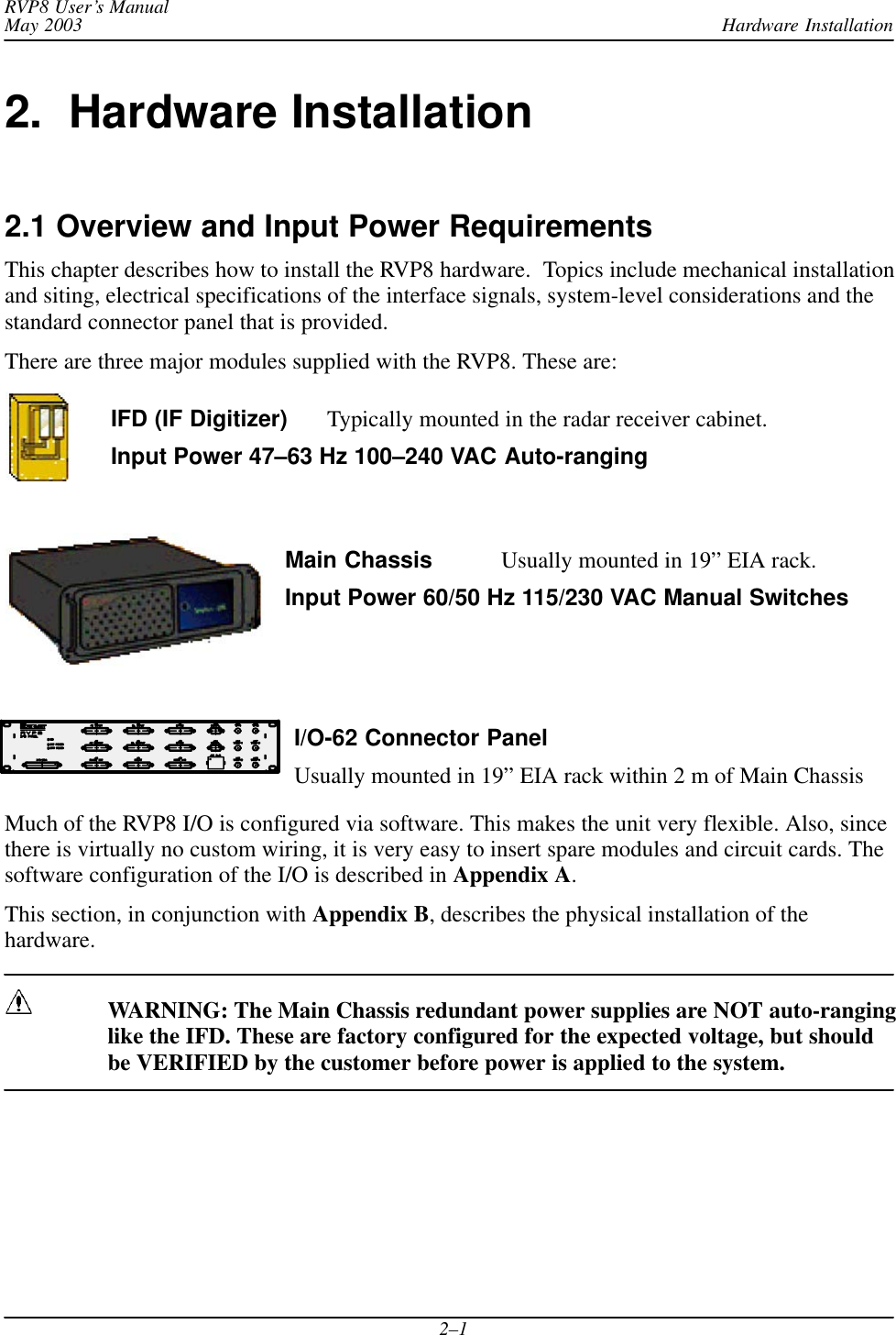 Hardware InstallationRVP8 User’s ManualMay 20032–12.  Hardware Installation2.1 Overview and Input Power RequirementsThis chapter describes how to install the RVP8 hardware.  Topics include mechanical installationand siting, electrical specifications of the interface signals, system-level considerations and thestandard connector panel that is provided.There are three major modules supplied with the RVP8. These are:IFD (IF Digitizer) Typically mounted in the radar receiver cabinet.Input Power 47–63 Hz 100–240 VAC Auto-rangingMain Chassis Usually mounted in 19” EIA rack.Input Power 60/50 Hz 115/230 VAC Manual SwitchesI/O-62 Connector PanelUsually mounted in 19” EIA rack within 2 m of Main ChassisMuch of the RVP8 I/O is configured via software. This makes the unit very flexible. Also, sincethere is virtually no custom wiring, it is very easy to insert spare modules and circuit cards. Thesoftware configuration of the I/O is described in Appendix A.This section, in conjunction with Appendix B, describes the physical installation of thehardware.WARNING: The Main Chassis redundant power supplies are NOT auto-ranginglike the IFD. These are factory configured for the expected voltage, but shouldbe VERIFIED by the customer before power is applied to the system.