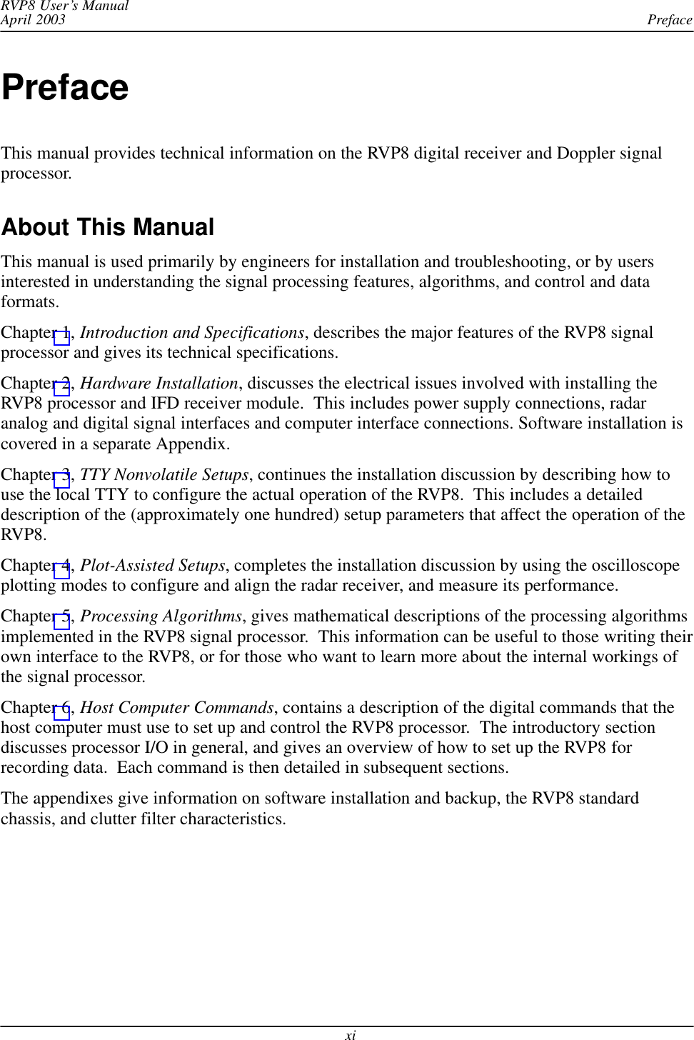 PrefaceRVP8 User’s ManualApril 2003xiPrefaceThis manual provides technical information on the RVP8 digital receiver and Doppler signalprocessor.About This ManualThis manual is used primarily by engineers for installation and troubleshooting, or by usersinterested in understanding the signal processing features, algorithms, and control and dataformats.Chapter 1, Introduction and Specifications, describes the major features of the RVP8 signalprocessor and gives its technical specifications.Chapter 2, Hardware Installation, discusses the electrical issues involved with installing theRVP8 processor and IFD receiver module.  This includes power supply connections, radaranalog and digital signal interfaces and computer interface connections. Software installation iscovered in a separate Appendix.Chapter 3, TTY Nonvolatile Setups, continues the installation discussion by describing how touse the local TTY to configure the actual operation of the RVP8.  This includes a detaileddescription of the (approximately one hundred) setup parameters that affect the operation of theRVP8.Chapter 4, Plot-Assisted Setups, completes the installation discussion by using the oscilloscopeplotting modes to configure and align the radar receiver, and measure its performance.Chapter 5, Processing Algorithms, gives mathematical descriptions of the processing algorithmsimplemented in the RVP8 signal processor.  This information can be useful to those writing theirown interface to the RVP8, or for those who want to learn more about the internal workings ofthe signal processor.Chapter 6, Host Computer Commands, contains a description of the digital commands that thehost computer must use to set up and control the RVP8 processor.  The introductory sectiondiscusses processor I/O in general, and gives an overview of how to set up the RVP8 forrecording data.  Each command is then detailed in subsequent sections.The appendixes give information on software installation and backup, the RVP8 standardchassis, and clutter filter characteristics.