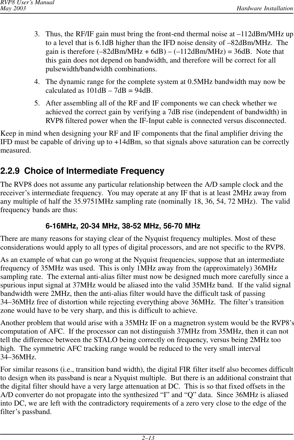 Hardware InstallationRVP8 User’s ManualMay 20032–133. Thus, the RF/IF gain must bring the front-end thermal noise at –112dBm/MHz upto a level that is 6.1dB higher than the IFD noise density of –82dBm/MHz.  Thegain is therefore (–82dBm/MHz + 6dB) – (–112dBm/MHz) = 36dB.  Note thatthis gain does not depend on bandwidth, and therefore will be correct for allpulsewidth/bandwidth combinations.4. The dynamic range for the complete system at 0.5MHz bandwidth may now becalculated as 101dB – 7dB = 94dB.5. After assembling all of the RF and IF components we can check whether weachieved the correct gain by verifying a 7dB rise (independent of bandwidth) inRVP8 filtered power when the IF-Input cable is connected versus disconnected.Keep in mind when designing your RF and IF components that the final amplifier driving theIFD must be capable of driving up to +14dBm, so that signals above saturation can be correctlymeasured.2.2.9  Choice of Intermediate FrequencyThe RVP8 does not assume any particular relationship between the A/D sample clock and thereceiver’s intermediate frequency.  You may operate at any IF that is at least 2MHz away fromany multiple of half the 35.9751MHz sampling rate (nominally 18, 36, 54, 72 MHz).  The validfrequency bands are thus:6-16MHz, 20-34 MHz, 38-52 MHz, 56-70 MHzThere are many reasons for staying clear of the Nyquist frequency multiples. Most of theseconsiderations would apply to all types of digital processors, and are not specific to the RVP8.As an example of what can go wrong at the Nyquist frequencies, suppose that an intermediatefrequency of 35MHz was used.  This is only 1MHz away from the (approximately) 36MHzsampling rate.  The external anti-alias filter must now be designed much more carefully since aspurious input signal at 37MHz would be aliased into the valid 35MHz band.  If the valid signalbandwidth were 2MHz, then the anti-alias filter would have the difficult task of passing34–36MHz free of distortion while rejecting everything above 36MHz.  The filter’s transitionzone would have to be very sharp, and this is difficult to achieve.Another problem that would arise with a 35MHz IF on a magnetron system would be the RVP8’scomputation of AFC.  If the processor can not distinguish 37MHz from 35MHz, then it can nottell the difference between the STALO being correctly on frequency, versus being 2MHz toohigh.  The symmetric AFC tracking range would be reduced to the very small interval34–36MHz.For similar reasons (i.e., transition band width), the digital FIR filter itself also becomes difficultto design when its passband is near a Nyquist multiple.  But there is an additional constraint thatthe digital filter should have a very large attenuation at DC.  This is so that fixed offsets in theA/D converter do not propagate into the synthesized “I” and “Q” data.  Since 36MHz is aliasedinto DC, we are left with the contradictory requirements of a zero very close to the edge of thefilter’s passband.