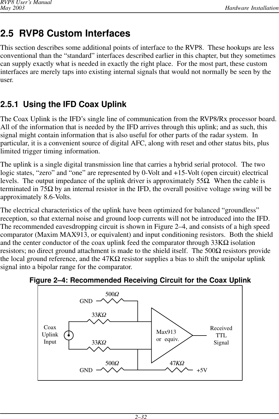 Hardware InstallationRVP8 User’s ManualMay 20032–322.5  RVP8 Custom InterfacesThis section describes some additional points of interface to the RVP8.  These hookups are lessconventional than the “standard” interfaces described earlier in this chapter, but they sometimescan supply exactly what is needed in exactly the right place.  For the most part, these custominterfaces are merely taps into existing internal signals that would not normally be seen by theuser.2.5.1  Using the IFD Coax UplinkThe Coax Uplink is the IFD’s single line of communication from the RVP8/Rx processor board.All of the information that is needed by the IFD arrives through this uplink; and as such, thissignal might contain information that is also useful for other parts of the radar system.  Inparticular, it is a convenient source of digital AFC, along with reset and other status bits, pluslimited trigger timing information.The uplink is a single digital transmission line that carries a hybrid serial protocol.  The twologic states, “zero” and “one” are represented by 0-Volt and +15-Volt (open circuit) electricallevels.  The output impedance of the uplink driver is approximately 55Ω.  When the cable isterminated in 75Ω by an internal resistor in the IFD, the overall positive voltage swing will beapproximately 8.6-Volts.The electrical characteristics of the uplink have been optimized for balanced “groundless”reception, so that external noise and ground loop currents will not be introduced into the IFD.The recommended eavesdropping circuit is shown in Figure 2–4, and consists of a high speedcomparator (Maxim MAX913, or equivalent) and input conditioning resistors.  Both the shieldand the center conductor of the coax uplink feed the comparator through 33KΩ isolationresistors; no direct ground attachment is made to the shield itself.  The 500Ω resistors providethe local ground reference, and the 47KΩ resistor supplies a bias to shift the unipolar uplinksignal into a bipolar range for the comparator.Figure 2–4: Recommended Receiving Circuit for the Coax UplinkMax913or  equiv.33KW33KW500W500W47KWReceivedTTLSignal+5VGNDGNDCoaxUplinkInput