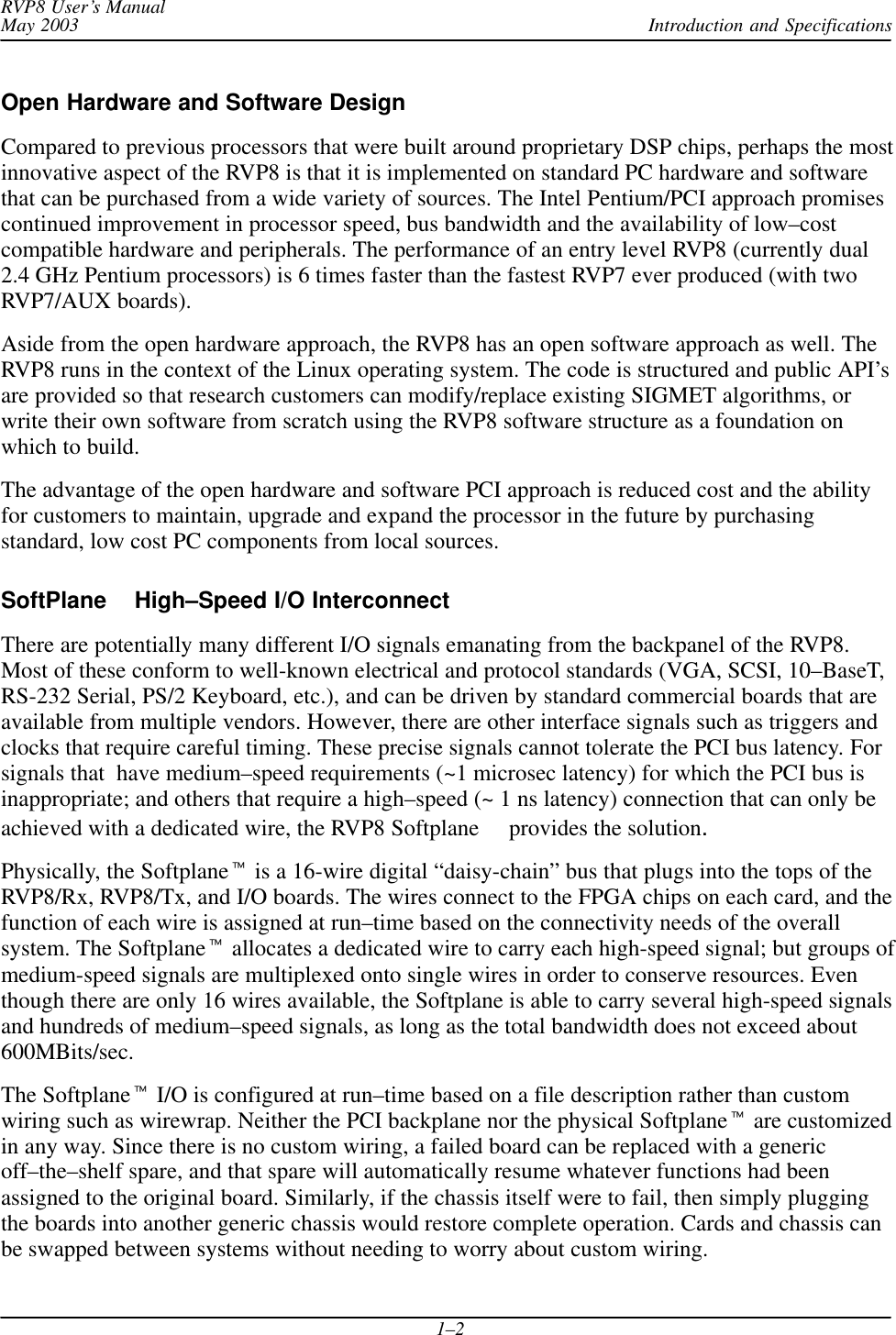 Introduction and SpecificationsRVP8 User’s ManualMay 20031–2Open Hardware and Software DesignCompared to previous processors that were built around proprietary DSP chips, perhaps the mostinnovative aspect of the RVP8 is that it is implemented on standard PC hardware and softwarethat can be purchased from a wide variety of sources. The Intel Pentium/PCI approach promisescontinued improvement in processor speed, bus bandwidth and the availability of low–costcompatible hardware and peripherals. The performance of an entry level RVP8 (currently dual2.4 GHz Pentium processors) is 6 times faster than the fastest RVP7 ever produced (with twoRVP7/AUX boards).Aside from the open hardware approach, the RVP8 has an open software approach as well. TheRVP8 runs in the context of the Linux operating system. The code is structured and public API’sare provided so that research customers can modify/replace existing SIGMET algorithms, orwrite their own software from scratch using the RVP8 software structure as a foundation onwhich to build.The advantage of the open hardware and software PCI approach is reduced cost and the abilityfor customers to maintain, upgrade and expand the processor in the future by purchasingstandard, low cost PC components from local sources.SoftPlane  High–Speed I/O InterconnectThere are potentially many different I/O signals emanating from the backpanel of the RVP8.Most of these conform to well-known electrical and protocol standards (VGA, SCSI, 10–BaseT,RS-232 Serial, PS/2 Keyboard, etc.), and can be driven by standard commercial boards that areavailable from multiple vendors. However, there are other interface signals such as triggers andclocks that require careful timing. These precise signals cannot tolerate the PCI bus latency. Forsignals that  have medium–speed requirements (~1 microsec latency) for which the PCI bus isinappropriate; and others that require a high–speed (~ 1 ns latency) connection that can only beachieved with a dedicated wire, the RVP8 Softplane  provides the solution.Physically, the Softplane is a 16-wire digital “daisy-chain” bus that plugs into the tops of theRVP8/Rx, RVP8/Tx, and I/O boards. The wires connect to the FPGA chips on each card, and thefunction of each wire is assigned at run–time based on the connectivity needs of the overallsystem. The Softplane allocates a dedicated wire to carry each high-speed signal; but groups ofmedium-speed signals are multiplexed onto single wires in order to conserve resources. Eventhough there are only 16 wires available, the Softplane is able to carry several high-speed signalsand hundreds of medium–speed signals, as long as the total bandwidth does not exceed about600MBits/sec.The Softplane I/O is configured at run–time based on a file description rather than customwiring such as wirewrap. Neither the PCI backplane nor the physical Softplane are customizedin any way. Since there is no custom wiring, a failed board can be replaced with a genericoff–the–shelf spare, and that spare will automatically resume whatever functions had beenassigned to the original board. Similarly, if the chassis itself were to fail, then simply pluggingthe boards into another generic chassis would restore complete operation. Cards and chassis canbe swapped between systems without needing to worry about custom wiring.