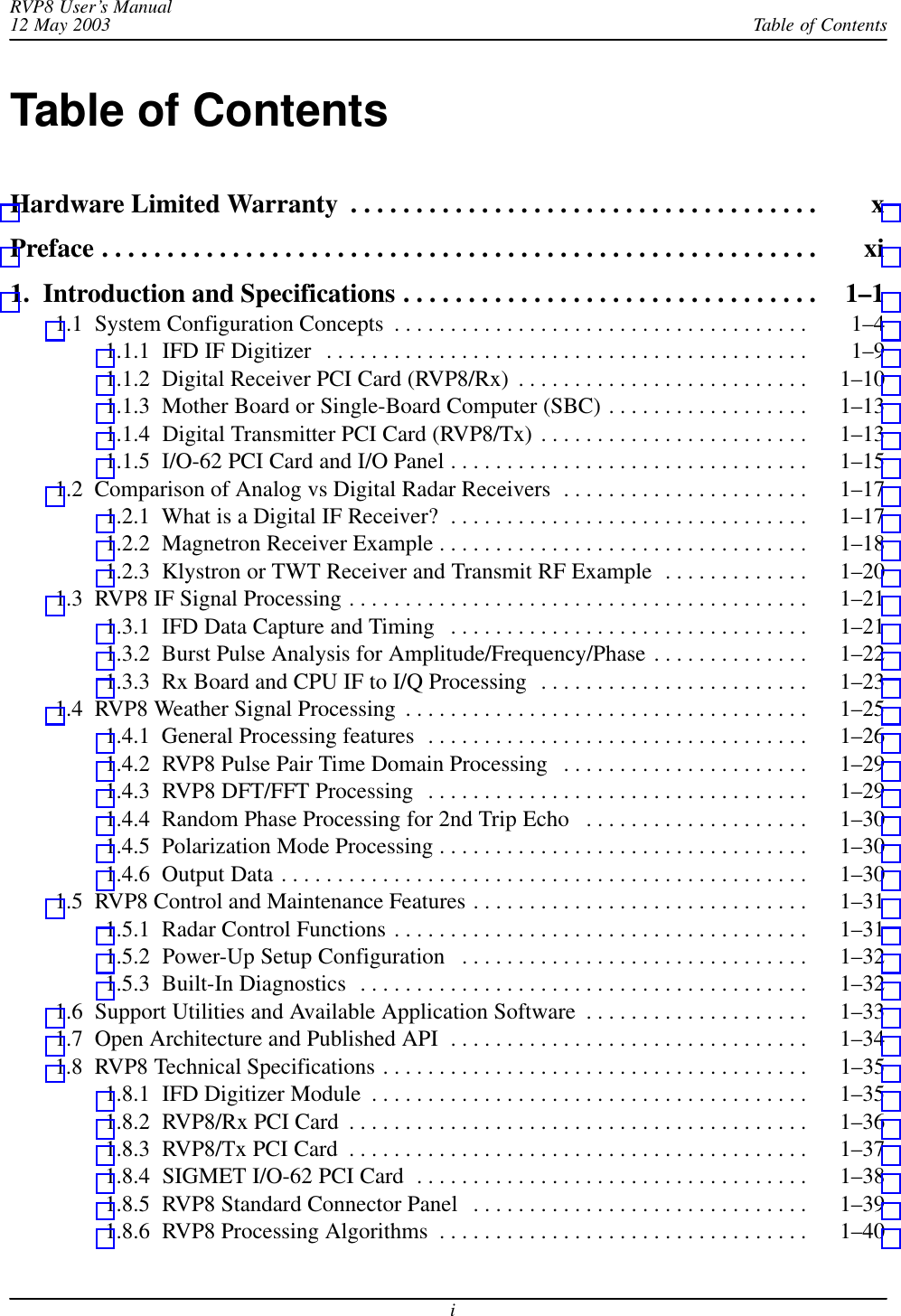 Table of ContentsRVP8 User’s Manual12 May 2003iTable of ContentsHardware Limited Warranty x . . . . . . . . . . . . . . . . . . . . . . . . . . . . . . . . . . . . Preface xi . . . . . . . . . . . . . . . . . . . . . . . . . . . . . . . . . . . . . . . . . . . . . . . . . . . . . . . 1.  Introduction and Specifications 1–1 . . . . . . . . . . . . . . . . . . . . . . . . . . . . . . . . 1.1  System Configuration Concepts 1–4 . . . . . . . . . . . . . . . . . . . . . . . . . . . . . . . . . . . . . 1.1.1  IFD IF Digitizer 1–9 . . . . . . . . . . . . . . . . . . . . . . . . . . . . . . . . . . . . . . . . . . . 1.1.2  Digital Receiver PCI Card (RVP8/Rx) 1–10 . . . . . . . . . . . . . . . . . . . . . . . . . . 1.1.3  Mother Board or Single-Board Computer (SBC) 1–13 . . . . . . . . . . . . . . . . . . 1.1.4  Digital Transmitter PCI Card (RVP8/Tx) 1–13 . . . . . . . . . . . . . . . . . . . . . . . . 1.1.5  I/O-62 PCI Card and I/O Panel 1–15 . . . . . . . . . . . . . . . . . . . . . . . . . . . . . . . . 1.2  Comparison of Analog vs Digital Radar Receivers 1–17 . . . . . . . . . . . . . . . . . . . . . . 1.2.1  What is a Digital IF Receiver? 1–17 . . . . . . . . . . . . . . . . . . . . . . . . . . . . . . . . 1.2.2  Magnetron Receiver Example 1–18 . . . . . . . . . . . . . . . . . . . . . . . . . . . . . . . . . 1.2.3  Klystron or TWT Receiver and Transmit RF Example 1–20 . . . . . . . . . . . . . 1.3  RVP8 IF Signal Processing 1–21 . . . . . . . . . . . . . . . . . . . . . . . . . . . . . . . . . . . . . . . . . 1.3.1  IFD Data Capture and Timing 1–21 . . . . . . . . . . . . . . . . . . . . . . . . . . . . . . . . 1.3.2  Burst Pulse Analysis for Amplitude/Frequency/Phase 1–22 . . . . . . . . . . . . . . 1.3.3  Rx Board and CPU IF to I/Q Processing 1–23 . . . . . . . . . . . . . . . . . . . . . . . . 1.4  RVP8 Weather Signal Processing 1–25 . . . . . . . . . . . . . . . . . . . . . . . . . . . . . . . . . . . . 1.4.1  General Processing features 1–26 . . . . . . . . . . . . . . . . . . . . . . . . . . . . . . . . . . 1.4.2  RVP8 Pulse Pair Time Domain Processing 1–29 . . . . . . . . . . . . . . . . . . . . . . 1.4.3  RVP8 DFT/FFT Processing 1–29 . . . . . . . . . . . . . . . . . . . . . . . . . . . . . . . . . . 1.4.4  Random Phase Processing for 2nd Trip Echo 1–30 . . . . . . . . . . . . . . . . . . . . 1.4.5  Polarization Mode Processing 1–30 . . . . . . . . . . . . . . . . . . . . . . . . . . . . . . . . . 1.4.6  Output Data 1–30 . . . . . . . . . . . . . . . . . . . . . . . . . . . . . . . . . . . . . . . . . . . . . . . 1.5  RVP8 Control and Maintenance Features 1–31 . . . . . . . . . . . . . . . . . . . . . . . . . . . . . . 1.5.1  Radar Control Functions 1–31 . . . . . . . . . . . . . . . . . . . . . . . . . . . . . . . . . . . . . 1.5.2  Power-Up Setup Configuration 1–32 . . . . . . . . . . . . . . . . . . . . . . . . . . . . . . . 1.5.3  Built-In Diagnostics 1–32 . . . . . . . . . . . . . . . . . . . . . . . . . . . . . . . . . . . . . . . . 1.6  Support Utilities and Available Application Software 1–33 . . . . . . . . . . . . . . . . . . . . 1.7  Open Architecture and Published API 1–34 . . . . . . . . . . . . . . . . . . . . . . . . . . . . . . . . 1.8  RVP8 Technical Specifications 1–35 . . . . . . . . . . . . . . . . . . . . . . . . . . . . . . . . . . . . . . 1.8.1  IFD Digitizer Module 1–35 . . . . . . . . . . . . . . . . . . . . . . . . . . . . . . . . . . . . . . . 1.8.2  RVP8/Rx PCI Card 1–36 . . . . . . . . . . . . . . . . . . . . . . . . . . . . . . . . . . . . . . . . . 1.8.3  RVP8/Tx PCI Card 1–37 . . . . . . . . . . . . . . . . . . . . . . . . . . . . . . . . . . . . . . . . . 1.8.4  SIGMET I/O-62 PCI Card 1–38 . . . . . . . . . . . . . . . . . . . . . . . . . . . . . . . . . . . 1.8.5  RVP8 Standard Connector Panel 1–39 . . . . . . . . . . . . . . . . . . . . . . . . . . . . . . 1.8.6  RVP8 Processing Algorithms 1–40 . . . . . . . . . . . . . . . . . . . . . . . . . . . . . . . . . 