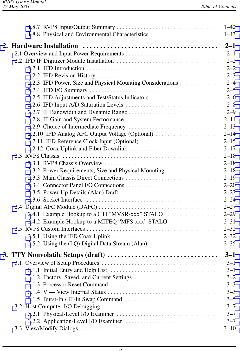 Table of ContentsRVP8 User’s Manual12 May 2003ii1.8.7  RVP8 Input/Output Summary 1–42 . . . . . . . . . . . . . . . . . . . . . . . . . . . . . . . . . 1.8.8  Physical and Environmental Characteristics 1–43 . . . . . . . . . . . . . . . . . . . . . . 2.  Hardware Installation 2–1 . . . . . . . . . . . . . . . . . . . . . . . . . . . . . . . . . . . . . . . 2.1 Overview and Input Power Requirements 2–1 . . . . . . . . . . . . . . . . . . . . . . . . . . . . . . 2.2  IFD IF Digitizer Module Installation 2–2 . . . . . . . . . . . . . . . . . . . . . . . . . . . . . . . . . 2.2.1  IFD Introduction 2–2 . . . . . . . . . . . . . . . . . . . . . . . . . . . . . . . . . . . . . . . . . . . 2.2.2  IFD Revision History 2–3 . . . . . . . . . . . . . . . . . . . . . . . . . . . . . . . . . . . . . . . 2.2.3  IFD Power, Size and Physical Mounting Considerations 2–4 . . . . . . . . . . . . 2.2.4  IFD I/O Summary 2–5 . . . . . . . . . . . . . . . . . . . . . . . . . . . . . . . . . . . . . . . . . . 2.2.5  IFD Adjustments and Test/Status Indicators 2–6 . . . . . . . . . . . . . . . . . . . . . . 2.2.6  IFD Input A/D Saturation Levels 2–8 . . . . . . . . . . . . . . . . . . . . . . . . . . . . . . 2.2.7  IF Bandwidth and Dynamic Range 2–9 . . . . . . . . . . . . . . . . . . . . . . . . . . . . . 2.2.8  IF Gain and System Performance 2–11 . . . . . . . . . . . . . . . . . . . . . . . . . . . . . . 2.2.9  Choice of Intermediate Frequency 2–13 . . . . . . . . . . . . . . . . . . . . . . . . . . . . . 2.2.10  IFD Analog AFC Output Voltage (Optional) 2–14 . . . . . . . . . . . . . . . . . . . . 2.2.11  IFD Reference Clock Input (Optional) 2–15 . . . . . . . . . . . . . . . . . . . . . . . . . 2.2.12  Coax Uplink and Fiber Downlink 2–17 . . . . . . . . . . . . . . . . . . . . . . . . . . . . . 2.3  RVP8 Chassis 2–18 . . . . . . . . . . . . . . . . . . . . . . . . . . . . . . . . . . . . . . . . . . . . . . . . . . . 2.3.1  RVP8 Chassis Overview 2–18 . . . . . . . . . . . . . . . . . . . . . . . . . . . . . . . . . . . . . 2.3.2  Power Requirements, Size and Physical Mounting 2–18 . . . . . . . . . . . . . . . . 2.3.3  Main Chassis Direct Connections 2–19 . . . . . . . . . . . . . . . . . . . . . . . . . . . . . . 2.3.4  Connector Panel I/O Connections 2–20 . . . . . . . . . . . . . . . . . . . . . . . . . . . . . . 2.3.5  Power-Up Details (Alan) Draft 2–23 . . . . . . . . . . . . . . . . . . . . . . . . . . . . . . . . 2.3.6  Socket Interface 2–24 . . . . . . . . . . . . . . . . . . . . . . . . . . . . . . . . . . . . . . . . . . . 2.4  Digital AFC Module (DAFC) 2–27 . . . . . . . . . . . . . . . . . . . . . . . . . . . . . . . . . . . . . . . 2.4.1  Example Hookup to a CTI “MVSR-xxx” STALO 2–29 . . . . . . . . . . . . . . . . . 2.4.2  Example Hookup to a MITEQ “MFS-xxx” STALO 2–31 . . . . . . . . . . . . . . . 2.5  RVP8 Custom Interfaces 2–32 . . . . . . . . . . . . . . . . . . . . . . . . . . . . . . . . . . . . . . . . . . . 2.5.1  Using the IFD Coax Uplink 2–32 . . . . . . . . . . . . . . . . . . . . . . . . . . . . . . . . . . 2.5.2  Using the (I,Q) Digital Data Stream (Alan) 2–35 . . . . . . . . . . . . . . . . . . . . . . 3.  TTY Nonvolatile Setups (draft) 3–1 . . . . . . . . . . . . . . . . . . . . . . . . . . . . . . . . 3.1  Overview of Setup Procedures 3–1 . . . . . . . . . . . . . . . . . . . . . . . . . . . . . . . . . . . . . . 3.1.1  Initial Entry and Help List 3–1 . . . . . . . . . . . . . . . . . . . . . . . . . . . . . . . . . . . 3.1.2  Factory, Saved, and Current Settings 3–2 . . . . . . . . . . . . . . . . . . . . . . . . . . . 3.1.3  Processor Reset Command 3–3 . . . . . . . . . . . . . . . . . . . . . . . . . . . . . . . . . . . 3.1.4  V — View Internal Status 3–3 . . . . . . . . . . . . . . . . . . . . . . . . . . . . . . . . . . . . 3.1.5  Burst-In / IF-In Swap Command 3–5 . . . . . . . . . . . . . . . . . . . . . . . . . . . . . . 3.2  Host Computer I/O Debugging 3–7 . . . . . . . . . . . . . . . . . . . . . . . . . . . . . . . . . . . . . . 3.2.1  Physical-Level I/O Examiner 3–7 . . . . . . . . . . . . . . . . . . . . . . . . . . . . . . . . . 3.2.2  Application-Level I/O Examiner 3–7 . . . . . . . . . . . . . . . . . . . . . . . . . . . . . . 3.3  View/Modify Dialogs 3–10 . . . . . . . . . . . . . . . . . . . . . . . . . . . . . . . . . . . . . . . . . . . . . 