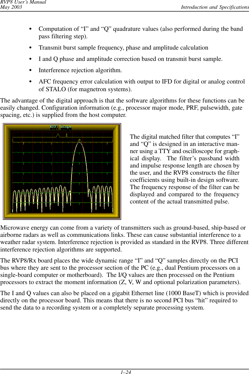 Introduction and SpecificationsRVP8 User’s ManualMay 20031–24Computation of “I” and “Q” quadrature values (also performed during the bandpass filtering step).Transmit burst sample frequency, phase and amplitude calculationI and Q phase and amplitude correction based on transmit burst sample.Interference rejection algorithm.AFC frequency error calculation with output to IFD for digital or analog controlof STALO (for magnetron systems).The advantage of the digital approach is that the software algorithms for these functions can beeasily changed. Configuration information (e.g., processor major mode, PRF, pulsewidth, gatespacing, etc.) is supplied from the host computer.The digital matched filter that computes “I”and “Q” is designed in an interactive man-ner using a TTY and oscilloscope for graph-ical display.  The filter’s passband widthand impulse response length are chosen bythe user, and the RVP8 constructs the filtercoefficients using built-in design software.The frequency response of the filter can bedisplayed and compared to the frequencycontent of the actual transmitted pulse.Microwave energy can come from a variety of transmitters such as ground-based, ship-based orairborne radars as well as communications links. These can cause substantial interference to aweather radar system. Interference rejection is provided as standard in the RVP8. Three differentinterference rejection algorithms are supported.The RVP8/Rx board places the wide dynamic range “I” and “Q” samples directly on the PCIbus where they are sent to the processor section of the PC (e.g., dual Pentium processors on asingle-board computer or motherboard).  The I/Q values are then processed on the Pentiumprocessors to extract the moment information (Z, V, W and optional polarization parameters).The I and Q values can also be placed on a gigabit Ethernet line (1000 BaseT) which is provideddirectly on the processor board. This means that there is no second PCI bus “hit” required tosend the data to a recording system or a completely separate processing system.