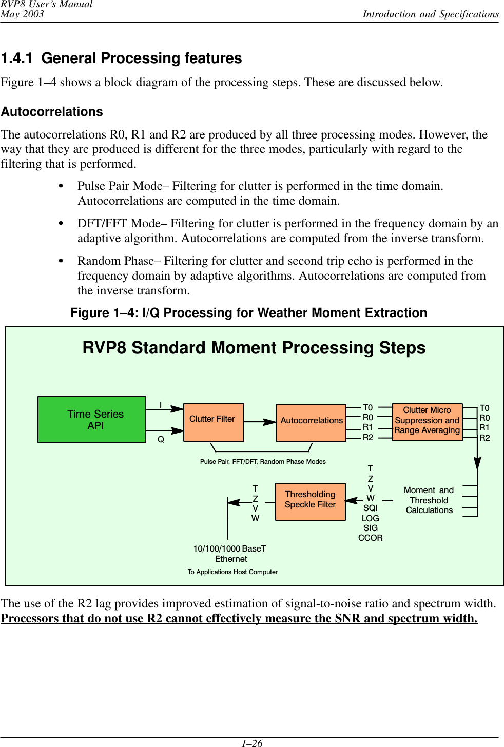 Introduction and SpecificationsRVP8 User’s ManualMay 20031–261.4.1  General Processing featuresFigure 1–4 shows a block diagram of the processing steps. These are discussed below.AutocorrelationsThe autocorrelations R0, R1 and R2 are produced by all three processing modes. However, theway that they are produced is different for the three modes, particularly with regard to thefiltering that is performed.Pulse Pair Mode– Filtering for clutter is performed in the time domain.Autocorrelations are computed in the time domain.DFT/FFT Mode– Filtering for clutter is performed in the frequency domain by anadaptive algorithm. Autocorrelations are computed from the inverse transform.Random Phase– Filtering for clutter and second trip echo is performed in thefrequency domain by adaptive algorithms. Autocorrelations are computed fromthe inverse transform.Figure 1–4: I/Q Processing for Weather Moment Extraction Moment  andThresholdCalculationsClutter FilterIQAutocorrelationsRVP8 Standard Moment Processing StepsClutter MicroSuppression andRange AveragingThresholdingSpeckle FilterTZVWSQILOGSIGCCORT0R0R1R2T0R0R1R2TZVWPulse Pair, FFT/DFT, Random Phase Modes10/100/1000 BaseT EthernetTo Applications Host ComputerTime SeriesAPIThe use of the R2 lag provides improved estimation of signal-to-noise ratio and spectrum width.Processors that do not use R2 cannot effectively measure the SNR and spectrum width.