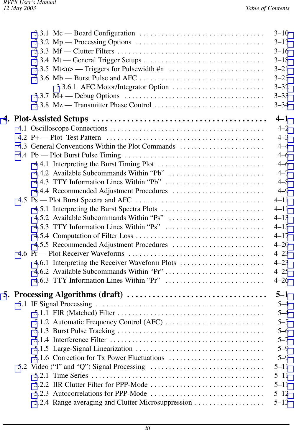 Table of ContentsRVP8 User’s Manual12 May 2003iii3.3.1  Mc — Board Configuration 3–10 . . . . . . . . . . . . . . . . . . . . . . . . . . . . . . . . . . 3.3.2  Mp — Processing Options 3–13 . . . . . . . . . . . . . . . . . . . . . . . . . . . . . . . . . . . 3.3.3  Mf — Clutter Filters 3–16 . . . . . . . . . . . . . . . . . . . . . . . . . . . . . . . . . . . . . . . . 3.3.4  Mt — General Trigger Setups 3–18 . . . . . . . . . . . . . . . . . . . . . . . . . . . . . . . . . 3.3.5  Mt&lt;n&gt; — Triggers for Pulsewidth #n 3–21 . . . . . . . . . . . . . . . . . . . . . . . . . . 3.3.6  Mb — Burst Pulse and AFC 3–25 . . . . . . . . . . . . . . . . . . . . . . . . . . . . . . . . . . 3.3.6.1  AFC Motor/Integrator Option 3–32 . . . . . . . . . . . . . . . . . . . . . . . . . 3.3.7  M+ — Debug Options 3–33 . . . . . . . . . . . . . . . . . . . . . . . . . . . . . . . . . . . . . . 3.3.8  Mz — Transmitter Phase Control 3–34 . . . . . . . . . . . . . . . . . . . . . . . . . . . . . . 4.  Plot-Assisted Setups 4–1 . . . . . . . . . . . . . . . . . . . . . . . . . . . . . . . . . . . . . . . . . 4.1  Oscilloscope Connections 4–2 . . . . . . . . . . . . . . . . . . . . . . . . . . . . . . . . . . . . . . . . . . 4.2  P+ — Plot  Test Pattern 4–3 . . . . . . . . . . . . . . . . . . . . . . . . . . . . . . . . . . . . . . . . . . . 4.3  General Conventions Within the Plot Commands 4–4 . . . . . . . . . . . . . . . . . . . . . . . 4.4  Pb — Plot Burst Pulse Timing 4–6 . . . . . . . . . . . . . . . . . . . . . . . . . . . . . . . . . . . . . . 4.4.1  Interpreting the Burst Timing Plot 4–6 . . . . . . . . . . . . . . . . . . . . . . . . . . . . . 4.4.2  Available Subcommands Within “Pb” 4–7 . . . . . . . . . . . . . . . . . . . . . . . . . . 4.4.3  TTY Information Lines Within “Pb” 4–8 . . . . . . . . . . . . . . . . . . . . . . . . . . . 4.4.4  Recommended Adjustment Procedures 4–9 . . . . . . . . . . . . . . . . . . . . . . . . . 4.5  Ps — Plot Burst Spectra and AFC 4–11 . . . . . . . . . . . . . . . . . . . . . . . . . . . . . . . . . . . 4.5.1  Interpreting the Burst Spectra Plots 4–11 . . . . . . . . . . . . . . . . . . . . . . . . . . . . 4.5.2  Available Subcommands Within “Ps” 4–13 . . . . . . . . . . . . . . . . . . . . . . . . . . 4.5.3  TTY Information Lines Within “Ps” 4–15 . . . . . . . . . . . . . . . . . . . . . . . . . . . 4.5.4  Computation of Filter Loss 4–17 . . . . . . . . . . . . . . . . . . . . . . . . . . . . . . . . . . . 4.5.5  Recommended Adjustment Procedures 4–20 . . . . . . . . . . . . . . . . . . . . . . . . . 4.6  Pr — Plot Receiver Waveforms 4–23 . . . . . . . . . . . . . . . . . . . . . . . . . . . . . . . . . . . . . 4.6.1  Interpreting the Receiver Waveform Plots 4–23 . . . . . . . . . . . . . . . . . . . . . . . 4.6.2  Available Subcommands Within “Pr” 4–25 . . . . . . . . . . . . . . . . . . . . . . . . . . . 4.6.3  TTY Information Lines Within “Pr” 4–26 . . . . . . . . . . . . . . . . . . . . . . . . . . . 5.  Processing Algorithms (draft) 5–1 . . . . . . . . . . . . . . . . . . . . . . . . . . . . . . . . . 5.1  IF Signal Processing 5–4 . . . . . . . . . . . . . . . . . . . . . . . . . . . . . . . . . . . . . . . . . . . . . . 5.1.1  FIR (Matched) Filter 5–4 . . . . . . . . . . . . . . . . . . . . . . . . . . . . . . . . . . . . . . . . 5.1.2  Automatic Frequency Control (AFC) 5–5 . . . . . . . . . . . . . . . . . . . . . . . . . . . 5.1.3  Burst Pulse Tracking 5–6 . . . . . . . . . . . . . . . . . . . . . . . . . . . . . . . . . . . . . . . . 5.1.4  Interference Filter 5–7 . . . . . . . . . . . . . . . . . . . . . . . . . . . . . . . . . . . . . . . . . . 5.1.5  Large-Signal Linearization 5–9 . . . . . . . . . . . . . . . . . . . . . . . . . . . . . . . . . . . 5.1.6  Correction for Tx Power Fluctuations 5–9 . . . . . . . . . . . . . . . . . . . . . . . . . . 5.2  Video (“I” and “Q”) Signal Processing 5–11 . . . . . . . . . . . . . . . . . . . . . . . . . . . . . . . 5.2.1  Time Series 5–11 . . . . . . . . . . . . . . . . . . . . . . . . . . . . . . . . . . . . . . . . . . . . . . . 5.2.2  IIR Clutter Filter for PPP-Mode 5–11 . . . . . . . . . . . . . . . . . . . . . . . . . . . . . . . 5.2.3  Autocorrelations for PPP-Mode 5–12 . . . . . . . . . . . . . . . . . . . . . . . . . . . . . . . 5.2.4  Range averaging and Clutter Microsuppression 5–13 . . . . . . . . . . . . . . . . . . . 