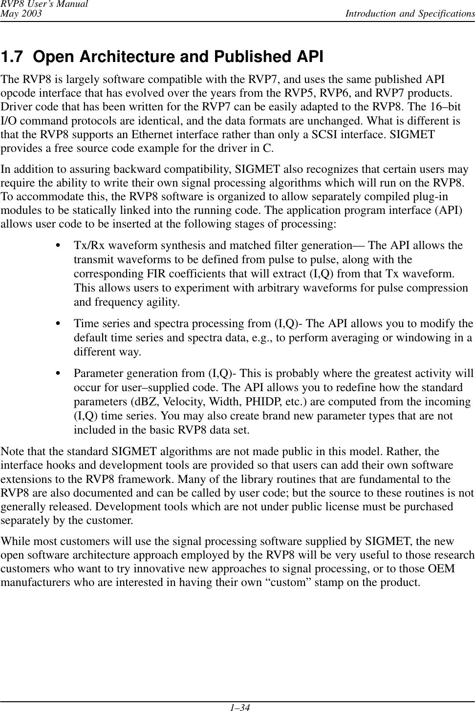 Introduction and SpecificationsRVP8 User’s ManualMay 20031–341.7  Open Architecture and Published APIThe RVP8 is largely software compatible with the RVP7, and uses the same published APIopcode interface that has evolved over the years from the RVP5, RVP6, and RVP7 products.Driver code that has been written for the RVP7 can be easily adapted to the RVP8. The 16–bitI/O command protocols are identical, and the data formats are unchanged. What is different isthat the RVP8 supports an Ethernet interface rather than only a SCSI interface. SIGMETprovides a free source code example for the driver in C.In addition to assuring backward compatibility, SIGMET also recognizes that certain users mayrequire the ability to write their own signal processing algorithms which will run on the RVP8.To accommodate this, the RVP8 software is organized to allow separately compiled plug-inmodules to be statically linked into the running code. The application program interface (API)allows user code to be inserted at the following stages of processing:Tx/Rx waveform synthesis and matched filter generation— The API allows thetransmit waveforms to be defined from pulse to pulse, along with thecorresponding FIR coefficients that will extract (I,Q) from that Tx waveform.This allows users to experiment with arbitrary waveforms for pulse compressionand frequency agility.Time series and spectra processing from (I,Q)- The API allows you to modify thedefault time series and spectra data, e.g., to perform averaging or windowing in adifferent way.Parameter generation from (I,Q)- This is probably where the greatest activity willoccur for user–supplied code. The API allows you to redefine how the standardparameters (dBZ, Velocity, Width, PHIDP, etc.) are computed from the incoming(I,Q) time series. You may also create brand new parameter types that are notincluded in the basic RVP8 data set.Note that the standard SIGMET algorithms are not made public in this model. Rather, theinterface hooks and development tools are provided so that users can add their own softwareextensions to the RVP8 framework. Many of the library routines that are fundamental to theRVP8 are also documented and can be called by user code; but the source to these routines is notgenerally released. Development tools which are not under public license must be purchasedseparately by the customer.While most customers will use the signal processing software supplied by SIGMET, the newopen software architecture approach employed by the RVP8 will be very useful to those researchcustomers who want to try innovative new approaches to signal processing, or to those OEMmanufacturers who are interested in having their own “custom” stamp on the product.