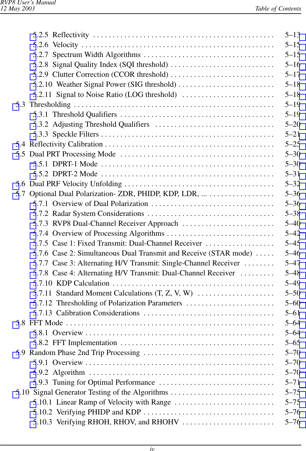 Table of ContentsRVP8 User’s Manual12 May 2003iv5.2.5  Reflectivity 5–13 . . . . . . . . . . . . . . . . . . . . . . . . . . . . . . . . . . . . . . . . . . . . . . . 5.2.6  Velocity 5–15 . . . . . . . . . . . . . . . . . . . . . . . . . . . . . . . . . . . . . . . . . . . . . . . . . . 5.2.7  Spectrum Width Algorithms 5–15 . . . . . . . . . . . . . . . . . . . . . . . . . . . . . . . . . . 5.2.8  Signal Quality Index (SQI threshold) 5–16 . . . . . . . . . . . . . . . . . . . . . . . . . . . 5.2.9  Clutter Correction (CCOR threshold) 5–17 . . . . . . . . . . . . . . . . . . . . . . . . . . . 5.2.10  Weather Signal Power (SIG threshold) 5–18 . . . . . . . . . . . . . . . . . . . . . . . . . 5.2.11  Signal to Noise Ratio (LOG threshold) 5–18 . . . . . . . . . . . . . . . . . . . . . . . . 5.3  Thresholding 5–19 . . . . . . . . . . . . . . . . . . . . . . . . . . . . . . . . . . . . . . . . . . . . . . . . . . . . 5.3.1  Threshold Qualifiers 5–19 . . . . . . . . . . . . . . . . . . . . . . . . . . . . . . . . . . . . . . . . 5.3.2  Adjusting Threshold Qualifiers 5–20 . . . . . . . . . . . . . . . . . . . . . . . . . . . . . . . 5.3.3  Speckle Filters 5–21 . . . . . . . . . . . . . . . . . . . . . . . . . . . . . . . . . . . . . . . . . . . . . 5.4  Reflectivity Calibration 5–25 . . . . . . . . . . . . . . . . . . . . . . . . . . . . . . . . . . . . . . . . . . . . 5.5  Dual PRT Processing Mode 5–30 . . . . . . . . . . . . . . . . . . . . . . . . . . . . . . . . . . . . . . . . 5.5.1  DPRT-1 Mode 5–30 . . . . . . . . . . . . . . . . . . . . . . . . . . . . . . . . . . . . . . . . . . . . . 5.5.2  DPRT-2 Mode 5–31 . . . . . . . . . . . . . . . . . . . . . . . . . . . . . . . . . . . . . . . . . . . . . 5.6  Dual PRF Velocity Unfolding 5–32 . . . . . . . . . . . . . . . . . . . . . . . . . . . . . . . . . . . . . . . 5.7  Optional Dual Polarization- ZDR, PHIDP, KDP, LDR, ... 5–36 . . . . . . . . . . . . . . . . . 5.7.1  Overview of Dual Polarization 5–36 . . . . . . . . . . . . . . . . . . . . . . . . . . . . . . . . 5.7.2  Radar System Considerations 5–38 . . . . . . . . . . . . . . . . . . . . . . . . . . . . . . . . . 5.7.3  RVP8 Dual-Channel Receiver Approach 5–40 . . . . . . . . . . . . . . . . . . . . . . . . 5.7.4  Overview of Processing Algorithms 5–42 . . . . . . . . . . . . . . . . . . . . . . . . . . . . 5.7.5  Case 1: Fixed Transmit: Dual-Channel Receiver 5–45 . . . . . . . . . . . . . . . . . . 5.7.6  Case 2: Simultaneous Dual Transmit and Receive (STAR mode) 5–46 . . . . . 5.7.7  Case 3: Alternating H/V Transmit: Single-Channel Receiver 5–47 . . . . . . . . 5.7.8  Case 4: Alternating H/V Transmit: Dual-Channel Receiver 5–48 . . . . . . . . . 5.7.10  KDP Calculation 5–49 . . . . . . . . . . . . . . . . . . . . . . . . . . . . . . . . . . . . . . . . . . 5.7.11  Standard Moment Calculations (T, Z, V, W) 5–50 . . . . . . . . . . . . . . . . . . . . 5.7.12  Thresholding of Polarization Parameters 5–60 . . . . . . . . . . . . . . . . . . . . . . . 5.7.13  Calibration Considerations 5–61 . . . . . . . . . . . . . . . . . . . . . . . . . . . . . . . . . . 5.8  FFT Mode 5–64 . . . . . . . . . . . . . . . . . . . . . . . . . . . . . . . . . . . . . . . . . . . . . . . . . . . . . . 5.8.1  Overview 5–64 . . . . . . . . . . . . . . . . . . . . . . . . . . . . . . . . . . . . . . . . . . . . . . . . . 5.8.2  FFT Implementation 5–65 . . . . . . . . . . . . . . . . . . . . . . . . . . . . . . . . . . . . . . . . 5.9  Random Phase 2nd Trip Processing 5–70 . . . . . . . . . . . . . . . . . . . . . . . . . . . . . . . . . . 5.9.1  Overview 5–70 . . . . . . . . . . . . . . . . . . . . . . . . . . . . . . . . . . . . . . . . . . . . . . . . . 5.9.2  Algorithm 5–70 . . . . . . . . . . . . . . . . . . . . . . . . . . . . . . . . . . . . . . . . . . . . . . . . 5.9.3  Tuning for Optimal Performance 5–71 . . . . . . . . . . . . . . . . . . . . . . . . . . . . . . 5.10  Signal Generator Testing of the Algorithms 5–75 . . . . . . . . . . . . . . . . . . . . . . . . . . . 5.10.1  Linear Ramp of Velocity with Range 5–75 . . . . . . . . . . . . . . . . . . . . . . . . . . 5.10.2  Verifying PHIDP and KDP 5–76 . . . . . . . . . . . . . . . . . . . . . . . . . . . . . . . . . . 5.10.3  Verifying RHOH, RHOV, and RHOHV 5–76 . . . . . . . . . . . . . . . . . . . . . . . . 
