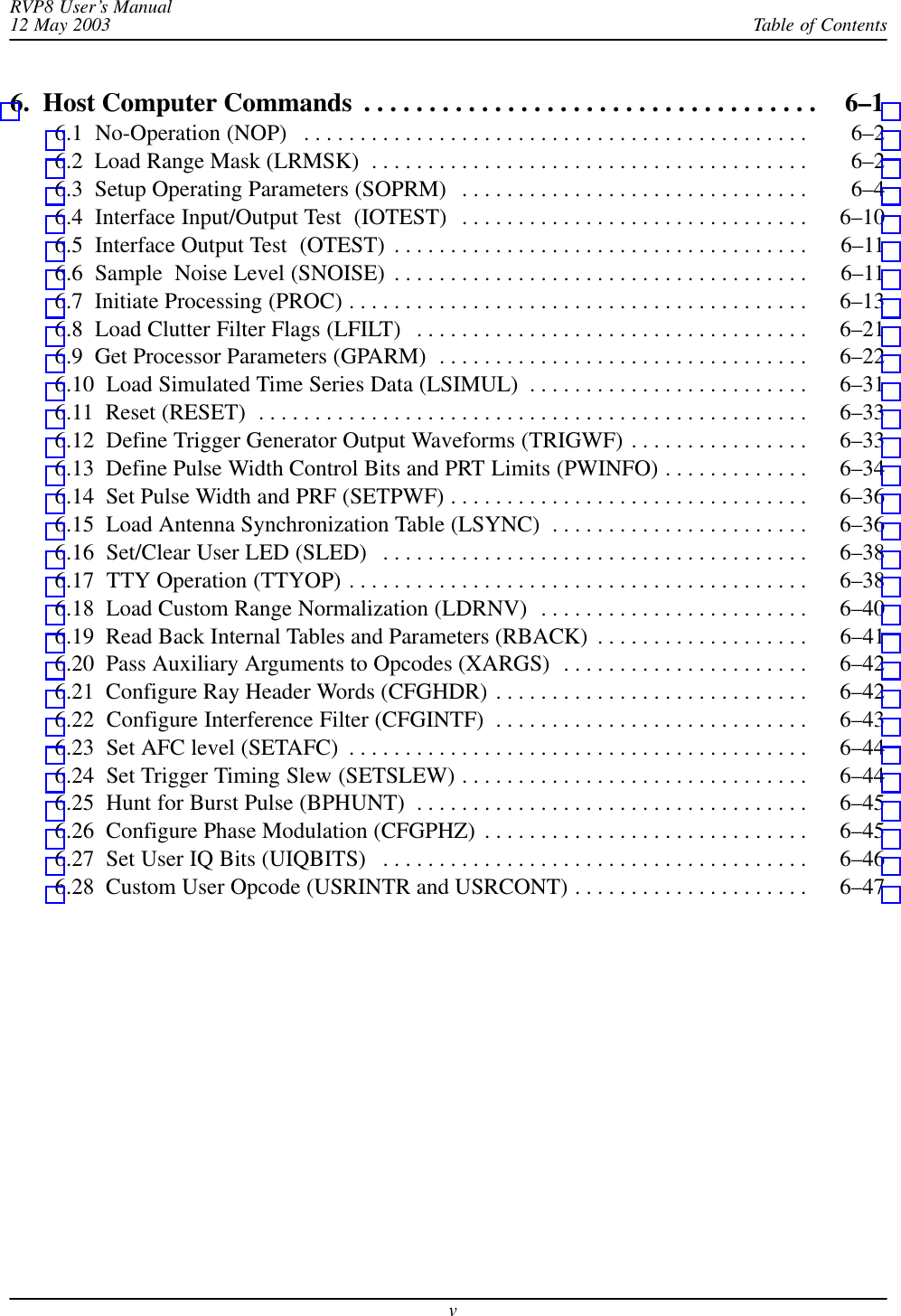 Table of ContentsRVP8 User’s Manual12 May 2003v6.  Host Computer Commands 6–1 . . . . . . . . . . . . . . . . . . . . . . . . . . . . . . . . . . . 6.1  No-Operation (NOP) 6–2 . . . . . . . . . . . . . . . . . . . . . . . . . . . . . . . . . . . . . . . . . . . . . 6.2  Load Range Mask (LRMSK) 6–2 . . . . . . . . . . . . . . . . . . . . . . . . . . . . . . . . . . . . . . . 6.3  Setup Operating Parameters (SOPRM) 6–4 . . . . . . . . . . . . . . . . . . . . . . . . . . . . . . . 6.4  Interface Input/Output Test  (IOTEST) 6–10 . . . . . . . . . . . . . . . . . . . . . . . . . . . . . . . 6.5  Interface Output Test  (OTEST) 6–11 . . . . . . . . . . . . . . . . . . . . . . . . . . . . . . . . . . . . . 6.6  Sample  Noise Level (SNOISE) 6–11 . . . . . . . . . . . . . . . . . . . . . . . . . . . . . . . . . . . . . 6.7  Initiate Processing (PROC) 6–13 . . . . . . . . . . . . . . . . . . . . . . . . . . . . . . . . . . . . . . . . . 6.8  Load Clutter Filter Flags (LFILT) 6–21 . . . . . . . . . . . . . . . . . . . . . . . . . . . . . . . . . . . 6.9  Get Processor Parameters (GPARM) 6–22 . . . . . . . . . . . . . . . . . . . . . . . . . . . . . . . . . 6.10  Load Simulated Time Series Data (LSIMUL) 6–31 . . . . . . . . . . . . . . . . . . . . . . . . . 6.11  Reset (RESET) 6–33 . . . . . . . . . . . . . . . . . . . . . . . . . . . . . . . . . . . . . . . . . . . . . . . . . 6.12  Define Trigger Generator Output Waveforms (TRIGWF) 6–33 . . . . . . . . . . . . . . . . 6.13  Define Pulse Width Control Bits and PRT Limits (PWINFO) 6–34 . . . . . . . . . . . . . 6.14  Set Pulse Width and PRF (SETPWF) 6–36 . . . . . . . . . . . . . . . . . . . . . . . . . . . . . . . . 6.15  Load Antenna Synchronization Table (LSYNC) 6–36 . . . . . . . . . . . . . . . . . . . . . . . 6.16  Set/Clear User LED (SLED) 6–38 . . . . . . . . . . . . . . . . . . . . . . . . . . . . . . . . . . . . . . 6.17  TTY Operation (TTYOP) 6–38 . . . . . . . . . . . . . . . . . . . . . . . . . . . . . . . . . . . . . . . . . 6.18  Load Custom Range Normalization (LDRNV) 6–40 . . . . . . . . . . . . . . . . . . . . . . . . 6.19  Read Back Internal Tables and Parameters (RBACK) 6–41 . . . . . . . . . . . . . . . . . . . 6.20  Pass Auxiliary Arguments to Opcodes (XARGS) 6–42 . . . . . . . . . . . . . . . . . . . . . . 6.21  Configure Ray Header Words (CFGHDR) 6–42 . . . . . . . . . . . . . . . . . . . . . . . . . . . . 6.22  Configure Interference Filter (CFGINTF) 6–43 . . . . . . . . . . . . . . . . . . . . . . . . . . . . 6.23  Set AFC level (SETAFC) 6–44 . . . . . . . . . . . . . . . . . . . . . . . . . . . . . . . . . . . . . . . . . 6.24  Set Trigger Timing Slew (SETSLEW) 6–44 . . . . . . . . . . . . . . . . . . . . . . . . . . . . . . . 6.25  Hunt for Burst Pulse (BPHUNT) 6–45 . . . . . . . . . . . . . . . . . . . . . . . . . . . . . . . . . . . 6.26  Configure Phase Modulation (CFGPHZ) 6–45 . . . . . . . . . . . . . . . . . . . . . . . . . . . . . 6.27  Set User IQ Bits (UIQBITS) 6–46 . . . . . . . . . . . . . . . . . . . . . . . . . . . . . . . . . . . . . . 6.28  Custom User Opcode (USRINTR and USRCONT) 6–47 . . . . . . . . . . . . . . . . . . . . . 