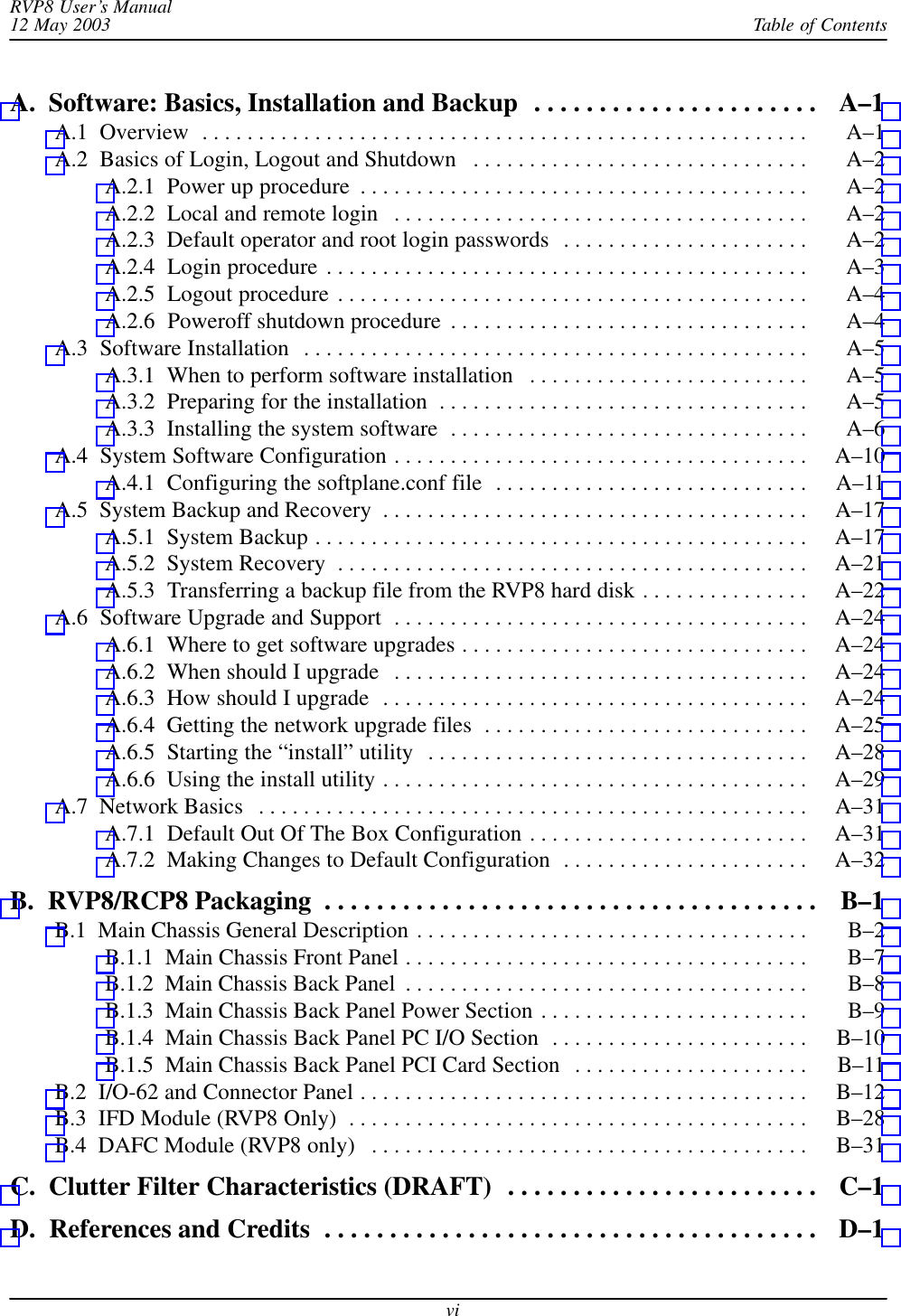 Table of ContentsRVP8 User’s Manual12 May 2003viA.  Software: Basics, Installation and Backup A–1 . . . . . . . . . . . . . . . . . . . . . . A.1  Overview A–1 . . . . . . . . . . . . . . . . . . . . . . . . . . . . . . . . . . . . . . . . . . . . . . . . . . . . . . A.2  Basics of Login, Logout and Shutdown A–2 . . . . . . . . . . . . . . . . . . . . . . . . . . . . . . A.2.1  Power up procedure A–2 . . . . . . . . . . . . . . . . . . . . . . . . . . . . . . . . . . . . . . . . A.2.2  Local and remote login A–2 . . . . . . . . . . . . . . . . . . . . . . . . . . . . . . . . . . . . . A.2.3  Default operator and root login passwords A–2 . . . . . . . . . . . . . . . . . . . . . . A.2.4  Login procedure A–3 . . . . . . . . . . . . . . . . . . . . . . . . . . . . . . . . . . . . . . . . . . . A.2.5  Logout procedure A–4 . . . . . . . . . . . . . . . . . . . . . . . . . . . . . . . . . . . . . . . . . . A.2.6  Poweroff shutdown procedure A–4 . . . . . . . . . . . . . . . . . . . . . . . . . . . . . . . . A.3  Software Installation A–5 . . . . . . . . . . . . . . . . . . . . . . . . . . . . . . . . . . . . . . . . . . . . . A.3.1  When to perform software installation A–5 . . . . . . . . . . . . . . . . . . . . . . . . . A.3.2  Preparing for the installation A–5 . . . . . . . . . . . . . . . . . . . . . . . . . . . . . . . . . A.3.3  Installing the system software A–6 . . . . . . . . . . . . . . . . . . . . . . . . . . . . . . . . A.4  System Software Configuration A–10 . . . . . . . . . . . . . . . . . . . . . . . . . . . . . . . . . . . . . A.4.1  Configuring the softplane.conf file A–11 . . . . . . . . . . . . . . . . . . . . . . . . . . . . A.5  System Backup and Recovery A–17 . . . . . . . . . . . . . . . . . . . . . . . . . . . . . . . . . . . . . . A.5.1  System Backup A–17 . . . . . . . . . . . . . . . . . . . . . . . . . . . . . . . . . . . . . . . . . . . . A.5.2  System Recovery A–21 . . . . . . . . . . . . . . . . . . . . . . . . . . . . . . . . . . . . . . . . . . A.5.3  Transferring a backup file from the RVP8 hard disk A–22 . . . . . . . . . . . . . . . A.6  Software Upgrade and Support A–24 . . . . . . . . . . . . . . . . . . . . . . . . . . . . . . . . . . . . . A.6.1  Where to get software upgrades A–24 . . . . . . . . . . . . . . . . . . . . . . . . . . . . . . . A.6.2  When should I upgrade A–24 . . . . . . . . . . . . . . . . . . . . . . . . . . . . . . . . . . . . . A.6.3  How should I upgrade A–24 . . . . . . . . . . . . . . . . . . . . . . . . . . . . . . . . . . . . . . A.6.4  Getting the network upgrade files A–25 . . . . . . . . . . . . . . . . . . . . . . . . . . . . . A.6.5  Starting the “install” utility A–28 . . . . . . . . . . . . . . . . . . . . . . . . . . . . . . . . . . A.6.6  Using the install utility A–29 . . . . . . . . . . . . . . . . . . . . . . . . . . . . . . . . . . . . . . A.7  Network Basics A–31 . . . . . . . . . . . . . . . . . . . . . . . . . . . . . . . . . . . . . . . . . . . . . . . . . A.7.1  Default Out Of The Box Configuration A–31 . . . . . . . . . . . . . . . . . . . . . . . . . A.7.2  Making Changes to Default Configuration A–32 . . . . . . . . . . . . . . . . . . . . . . B.  RVP8/RCP8 Packaging B–1 . . . . . . . . . . . . . . . . . . . . . . . . . . . . . . . . . . . . . . B.1  Main Chassis General Description B–2 . . . . . . . . . . . . . . . . . . . . . . . . . . . . . . . . . . . B.1.1  Main Chassis Front Panel B–7 . . . . . . . . . . . . . . . . . . . . . . . . . . . . . . . . . . . . B.1.2  Main Chassis Back Panel B–8 . . . . . . . . . . . . . . . . . . . . . . . . . . . . . . . . . . . . B.1.3  Main Chassis Back Panel Power Section B–9 . . . . . . . . . . . . . . . . . . . . . . . . B.1.4  Main Chassis Back Panel PC I/O Section B–10 . . . . . . . . . . . . . . . . . . . . . . . B.1.5  Main Chassis Back Panel PCI Card Section B–11 . . . . . . . . . . . . . . . . . . . . . B.2  I/O-62 and Connector Panel B–12 . . . . . . . . . . . . . . . . . . . . . . . . . . . . . . . . . . . . . . . . B.3  IFD Module (RVP8 Only) B–28 . . . . . . . . . . . . . . . . . . . . . . . . . . . . . . . . . . . . . . . . . B.4  DAFC Module (RVP8 only) B–31 . . . . . . . . . . . . . . . . . . . . . . . . . . . . . . . . . . . . . . . C.  Clutter Filter Characteristics (DRAFT) C–1 . . . . . . . . . . . . . . . . . . . . . . . . D.  References and Credits D–1 . . . . . . . . . . . . . . . . . . . . . . . . . . . . . . . . . . . . . . 