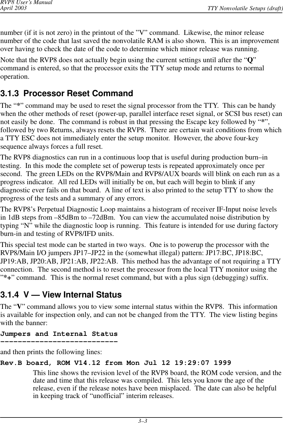 RVP8 User’s ManualApril 2003 TTY Nonvolatile Setups (draft)3–3number (if it is not zero) in the printout of the ”V” command.  Likewise, the minor releasenumber of the code that last saved the nonvolatile RAM is also shown.  This is an improvementover having to check the date of the code to determine which minor release was running.Note that the RVP8 does not actually begin using the current settings until after the “Q”command is entered, so that the processor exits the TTY setup mode and returns to normaloperation.3.1.3  Processor Reset CommandThe “*” command may be used to reset the signal processor from the TTY.  This can be handywhen the other methods of reset (power-up, parallel interface reset signal, or SCSI bus reset) cannot easily be done.  The command is robust in that pressing the Escape key followed by “*”,followed by two Returns, always resets the RVP8.  There are certain wait conditions from whicha TTY ESC does not immediately enter the setup monitor.  However, the above four-keysequence always forces a full reset.The RVP8 diagnostics can run in a continuous loop that is useful during production burn–intesting.  In this mode the complete set of powerup tests is repeated approximately once persecond.  The green LEDs on the RVP8/Main and RVP8/AUX boards will blink on each run as aprogress indicator.  All red LEDs will initially be on, but each will begin to blink if anydiagnostic ever fails on that board.  A line of text is also printed to the setup TTY to show theprogress of the tests and a summary of any errors.The RVP8’s Perpetual Diagnostic Loop maintains a histogram of receiver IF-Input noise levelsin 1dB steps from –85dBm to –72dBm.  You can view the accumulated noise distribution bytyping “N” while the diagnostic loop is running.  This feature is intended for use during factoryburn-in and testing of RVP8/IFD units.This special test mode can be started in two ways.  One is to powerup the processor with theRVP8/Main I/O jumpers JP17–JP22 in the (somewhat illegal) pattern: JP17:BC, JP18:BC,JP19:AB, JP20:AB, JP21:AB, JP22:AB.  This method has the advantage of not requiring a TTYconnection.  The second method is to reset the processor from the local TTY monitor using the”*+” command.  This is the normal reset command, but with a plus sign (debugging) suffix.3.1.4  V — View Internal StatusThe “V” command allows you to view some internal status within the RVP8.  This informationis available for inspection only, and can not be changed from the TTY.  The view listing beginswith the banner:Jumpers and Internal Status–––––––––––––––––––––––––––and then prints the following lines:Rev.B board, ROM V14.12 from Mon Jul 12 19:29:07 1999This line shows the revision level of the RVP8 board, the ROM code version, and thedate and time that this release was compiled.  This lets you know the age of therelease, even if the release notes have been misplaced.  The date can also be helpfulin keeping track of “unofficial” interim releases.