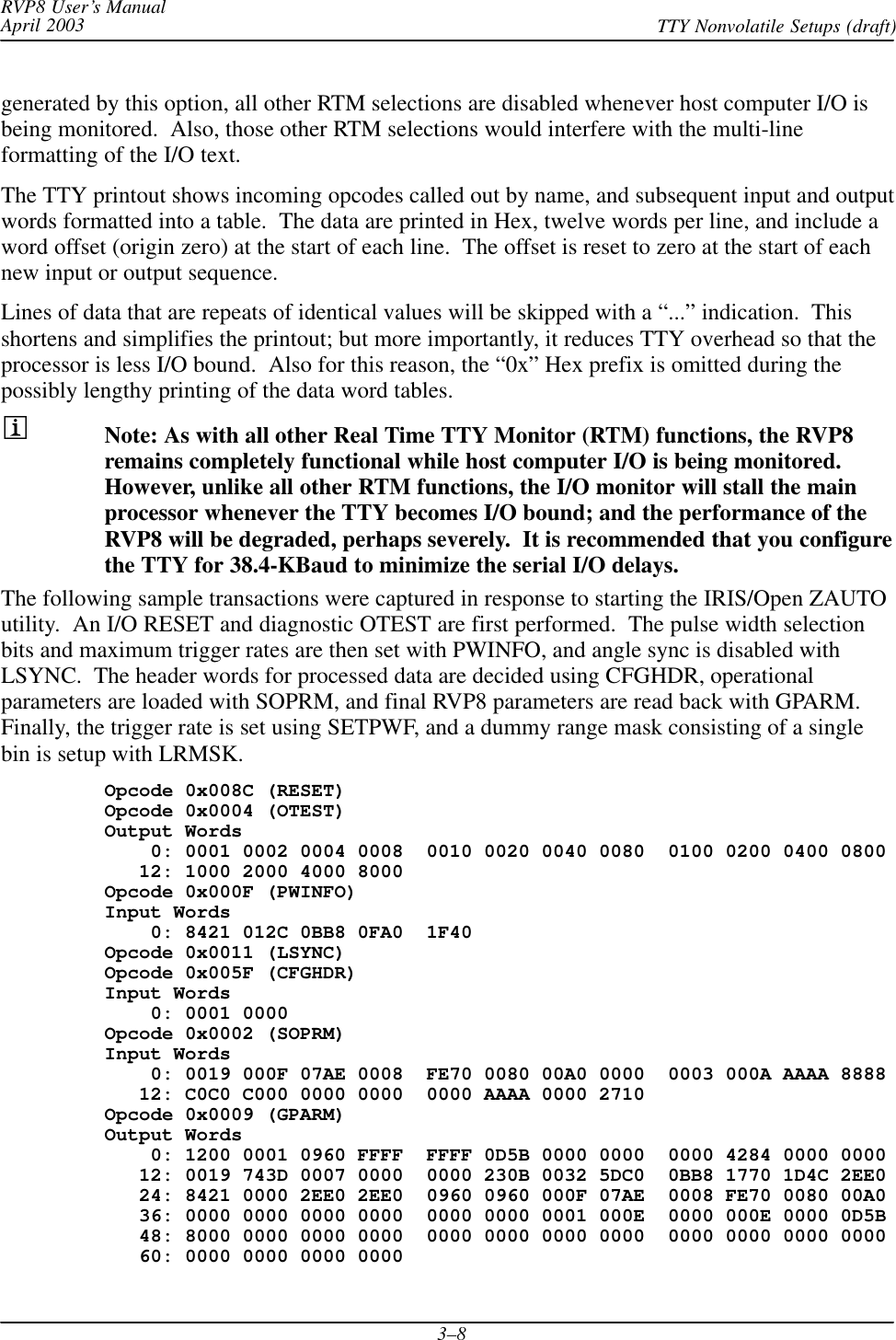 RVP8 User’s ManualApril 2003 TTY Nonvolatile Setups (draft)3–8generated by this option, all other RTM selections are disabled whenever host computer I/O isbeing monitored.  Also, those other RTM selections would interfere with the multi-lineformatting of the I/O text.The TTY printout shows incoming opcodes called out by name, and subsequent input and outputwords formatted into a table.  The data are printed in Hex, twelve words per line, and include aword offset (origin zero) at the start of each line.  The offset is reset to zero at the start of eachnew input or output sequence.Lines of data that are repeats of identical values will be skipped with a “...” indication.  Thisshortens and simplifies the printout; but more importantly, it reduces TTY overhead so that theprocessor is less I/O bound.  Also for this reason, the “0x” Hex prefix is omitted during thepossibly lengthy printing of the data word tables.Note: As with all other Real Time TTY Monitor (RTM) functions, the RVP8remains completely functional while host computer I/O is being monitored.However, unlike all other RTM functions, the I/O monitor will stall the mainprocessor whenever the TTY becomes I/O bound; and the performance of theRVP8 will be degraded, perhaps severely.  It is recommended that you configurethe TTY for 38.4-KBaud to minimize the serial I/O delays.The following sample transactions were captured in response to starting the IRIS/Open ZAUTOutility.  An I/O RESET and diagnostic OTEST are first performed.  The pulse width selectionbits and maximum trigger rates are then set with PWINFO, and angle sync is disabled withLSYNC.  The header words for processed data are decided using CFGHDR, operationalparameters are loaded with SOPRM, and final RVP8 parameters are read back with GPARM.Finally, the trigger rate is set using SETPWF, and a dummy range mask consisting of a singlebin is setup with LRMSK.Opcode 0x008C (RESET)Opcode 0x0004 (OTEST)Output Words    0: 0001 0002 0004 0008  0010 0020 0040 0080  0100 0200 0400 0800   12: 1000 2000 4000 8000Opcode 0x000F (PWINFO)Input Words    0: 8421 012C 0BB8 0FA0  1F40Opcode 0x0011 (LSYNC)Opcode 0x005F (CFGHDR)Input Words    0: 0001 0000Opcode 0x0002 (SOPRM)Input Words    0: 0019 000F 07AE 0008  FE70 0080 00A0 0000  0003 000A AAAA 8888   12: C0C0 C000 0000 0000  0000 AAAA 0000 2710Opcode 0x0009 (GPARM)Output Words    0: 1200 0001 0960 FFFF  FFFF 0D5B 0000 0000  0000 4284 0000 0000   12: 0019 743D 0007 0000  0000 230B 0032 5DC0  0BB8 1770 1D4C 2EE0   24: 8421 0000 2EE0 2EE0  0960 0960 000F 07AE  0008 FE70 0080 00A0   36: 0000 0000 0000 0000  0000 0000 0001 000E  0000 000E 0000 0D5B   48: 8000 0000 0000 0000  0000 0000 0000 0000  0000 0000 0000 0000   60: 0000 0000 0000 0000