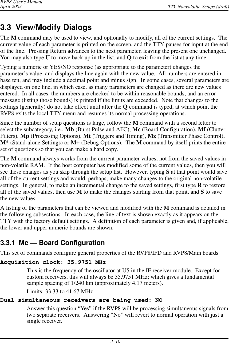 RVP8 User’s ManualApril 2003 TTY Nonvolatile Setups (draft)3–103.3  View/Modify DialogsThe M command may be used to view, and optionally to modify, all of the current settings.  Thecurrent value of each parameter is printed on the screen, and the TTY pauses for input at the endof the line.  Pressing Return advances to the next parameter, leaving the present one unchanged.You may also type U to move back up in the list, and Q to exit from the list at any time.Typing a numeric or YES/NO response (as appropriate to the parameter) changes theparameter’s value, and displays the line again with the new value.  All numbers are entered inbase ten, and may include a decimal point and minus sign.  In some cases, several parameters aredisplayed on one line, in which case, as many parameters are changed as there are new valuesentered.  In all cases, the numbers are checked to be within reasonable bounds, and an errormessage (listing those bounds) is printed if the limits are exceeded.  Note that changes to thesettings (generally) do not take effect until after the Q command is typed, at which point theRVP8 exits the local TTY menu and resumes its normal processing operations.Since the number of setup questions is large, follow the M command with a second letter toselect the subcategory, i.e., Mb (Burst Pulse and AFC), Mc (Board Configuration), Mf (ClutterFilters), Mp (Processing Options), Mt (Triggers and Timing), Mz (Transmitter Phase Control),M* (Stand-alone Settings) or M+ (Debug Options).  The M command by itself prints the entireset of questions so that you can make a hard copy.The M command always works from the current parameter values, not from the saved values innon-volatile RAM.  If the host computer has modified some of the current values, then you willsee these changes as you skip through the setup list.  However, typing S at that point would saveall of the current settings and would, perhaps, make many changes to the original non-volatilesettings.  In general, to make an incremental change to the saved settings, first type R to restoreall of the saved values, then use M to make the changes starting from that point, and S to savethe new values.A listing of the parameters that can be viewed and modified with the M command is detailed inthe following subsections.  In each case, the line of text is shown exactly as it appears on theTTY with the factory default settings.  A definition of each parameter is given and, if applicable,the lower and upper numeric bounds are shown.3.3.1  Mc — Board ConfigurationThis set of commands configure general properties of the RVP8/IFD and RVP8/Main boards.Acquisition clock: 35.9751 MHzThis is the frequency of the oscillator at U5 in the IF receiver module.  Except forcustom receivers, this will always be 35.9751 MHz; which gives a fundamentalsample spacing of 1/240 km (approximately 4.17 meters).Limits: 33.33 to 41.67 MHzDual simultaneous receivers are being used: NOAnswer this question “Yes” if the RVP8 will be processing simultaneous signals fromtwo separate receivers.  Answering “No” will revert to normal operation with just asingle receiver.
