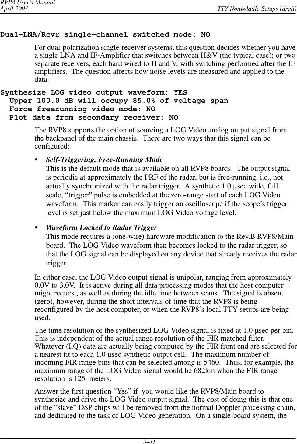 RVP8 User’s ManualApril 2003 TTY Nonvolatile Setups (draft)3–11Dual–LNA/Rcvr single–channel switched mode: NOFor dual-polarization single-receiver systems, this question decides whether you havea single LNA and IF-Amplifier that switches between H&amp;V (the typical case); or twoseparate receivers, each hard wired to H and V, with switching performed after the IFamplifiers.  The question affects how noise levels are measured and applied to thedata.Synthesize LOG video output waveform: YES  Upper 100.0 dB will occupy 85.0% of voltage span  Force freerunning video mode: NO  Plot data from secondary receiver: NOThe RVP8 supports the option of sourcing a LOG Video analog output signal fromthe backpanel of the main chassis.  There are two ways that this signal can beconfigured:Self-Triggering, Free-Running ModeThis is the default mode that is available on all RVP8 boards.  The output signalis periodic at approximately the PRF of the radar, but is free-running, i.e., notactually synchronized with the radar trigger.  A synthetic 1.0 sec wide, fullscale, “trigger” pulse is embedded at the zero-range start of each LOG Videowaveform.  This marker can easily trigger an oscilloscope if the scope’s triggerlevel is set just below the maximum LOG Video voltage level.Waveform Locked to Radar TriggerThis mode requires a (one-wire) hardware modification to the Rev.B RVP8/Mainboard.  The LOG Video waveform then becomes locked to the radar trigger, sothat the LOG signal can be displayed on any device that already receives the radartrigger.In either case, the LOG Video output signal is unipolar, ranging from approximately0.0V to 3.0V.  It is active during all data processing modes that the host computermight request, as well as during the idle time between scans.  The signal is absent(zero), however, during the short intervals of time that the RVP8 is beingreconfigured by the host computer, or when the RVP8’s local TTY setups are beingused.The time resolution of the synthesized LOG Video signal is fixed at 1.0 sec per bin.This is independent of the actual range resolution of the FIR matched filter.Whatever (I,Q) data are actually being computed by the FIR front end are selected fora nearest fit to each 1.0 sec synthetic output cell.  The maximum number ofincoming FIR range bins that can be selected among is 5460.  Thus, for example, themaximum range of the LOG Video signal would be 682km when the FIR rangeresolution is 125–meters.Answer the first question “Yes” if  you would like the RVP8/Main board tosynthesize and drive the LOG Video output signal.  The cost of doing this is that oneof the “slave” DSP chips will be removed from the normal Doppler processing chain,and dedicated to the task of LOG Video generation.  On a single-board system, the