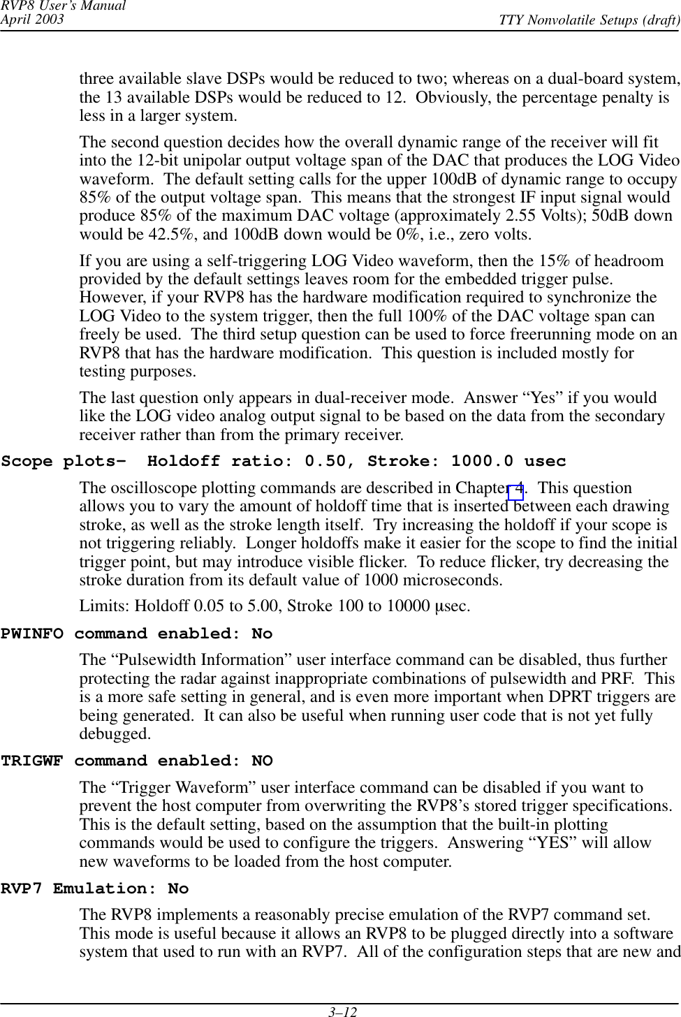 RVP8 User’s ManualApril 2003 TTY Nonvolatile Setups (draft)3–12three available slave DSPs would be reduced to two; whereas on a dual-board system,the 13 available DSPs would be reduced to 12.  Obviously, the percentage penalty isless in a larger system.The second question decides how the overall dynamic range of the receiver will fitinto the 12-bit unipolar output voltage span of the DAC that produces the LOG Videowaveform.  The default setting calls for the upper 100dB of dynamic range to occupy85% of the output voltage span.  This means that the strongest IF input signal wouldproduce 85% of the maximum DAC voltage (approximately 2.55 Volts); 50dB downwould be 42.5%, and 100dB down would be 0%, i.e., zero volts.If you are using a self-triggering LOG Video waveform, then the 15% of headroomprovided by the default settings leaves room for the embedded trigger pulse.However, if your RVP8 has the hardware modification required to synchronize theLOG Video to the system trigger, then the full 100% of the DAC voltage span canfreely be used.  The third setup question can be used to force freerunning mode on anRVP8 that has the hardware modification.  This question is included mostly fortesting purposes.The last question only appears in dual-receiver mode.  Answer “Yes” if you wouldlike the LOG video analog output signal to be based on the data from the secondaryreceiver rather than from the primary receiver.Scope plots–  Holdoff ratio: 0.50, Stroke: 1000.0 usecThe oscilloscope plotting commands are described in Chapter 4.  This questionallows you to vary the amount of holdoff time that is inserted between each drawingstroke, as well as the stroke length itself.  Try increasing the holdoff if your scope isnot triggering reliably.  Longer holdoffs make it easier for the scope to find the initialtrigger point, but may introduce visible flicker.  To reduce flicker, try decreasing thestroke duration from its default value of 1000 microseconds.Limits: Holdoff 0.05 to 5.00, Stroke 100 to 10000 sec.PWINFO command enabled: NoThe “Pulsewidth Information” user interface command can be disabled, thus furtherprotecting the radar against inappropriate combinations of pulsewidth and PRF.  Thisis a more safe setting in general, and is even more important when DPRT triggers arebeing generated.  It can also be useful when running user code that is not yet fullydebugged.TRIGWF command enabled: NOThe “Trigger Waveform” user interface command can be disabled if you want toprevent the host computer from overwriting the RVP8’s stored trigger specifications.This is the default setting, based on the assumption that the built-in plottingcommands would be used to configure the triggers.  Answering “YES” will allownew waveforms to be loaded from the host computer.RVP7 Emulation: NoThe RVP8 implements a reasonably precise emulation of the RVP7 command set.This mode is useful because it allows an RVP8 to be plugged directly into a softwaresystem that used to run with an RVP7.  All of the configuration steps that are new and