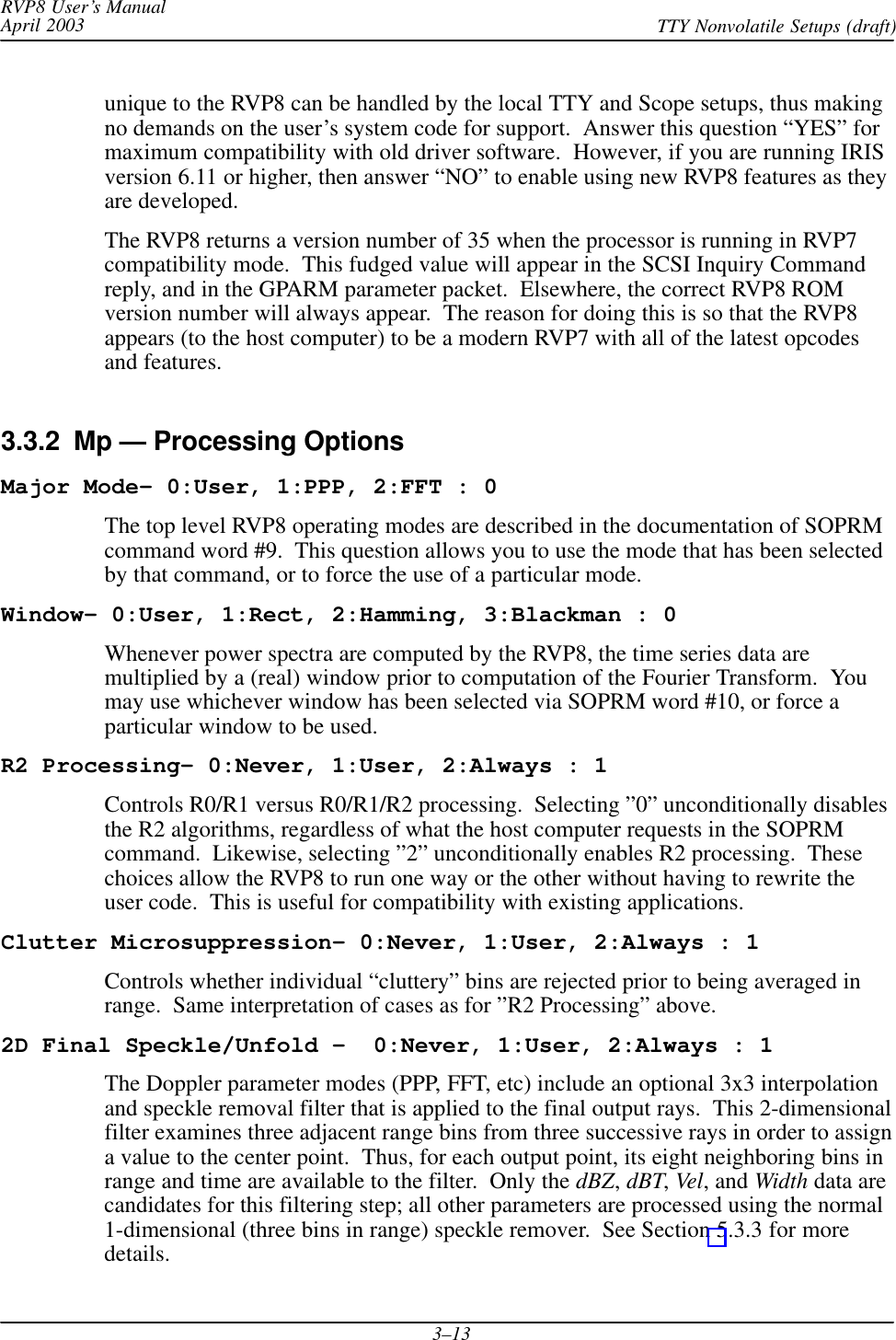 RVP8 User’s ManualApril 2003 TTY Nonvolatile Setups (draft)3–13unique to the RVP8 can be handled by the local TTY and Scope setups, thus makingno demands on the user’s system code for support.  Answer this question “YES” formaximum compatibility with old driver software.  However, if you are running IRISversion 6.11 or higher, then answer “NO” to enable using new RVP8 features as theyare developed.The RVP8 returns a version number of 35 when the processor is running in RVP7compatibility mode.  This fudged value will appear in the SCSI Inquiry Commandreply, and in the GPARM parameter packet.  Elsewhere, the correct RVP8 ROMversion number will always appear.  The reason for doing this is so that the RVP8appears (to the host computer) to be a modern RVP7 with all of the latest opcodesand features.3.3.2  Mp — Processing OptionsMajor Mode- 0:User, 1:PPP, 2:FFT : 0The top level RVP8 operating modes are described in the documentation of SOPRMcommand word #9.  This question allows you to use the mode that has been selectedby that command, or to force the use of a particular mode.Window- 0:User, 1:Rect, 2:Hamming, 3:Blackman : 0Whenever power spectra are computed by the RVP8, the time series data aremultiplied by a (real) window prior to computation of the Fourier Transform.  Youmay use whichever window has been selected via SOPRM word #10, or force aparticular window to be used.R2 Processing- 0:Never, 1:User, 2:Always : 1Controls R0/R1 versus R0/R1/R2 processing.  Selecting ”0” unconditionally disablesthe R2 algorithms, regardless of what the host computer requests in the SOPRMcommand.  Likewise, selecting ”2” unconditionally enables R2 processing.  Thesechoices allow the RVP8 to run one way or the other without having to rewrite theuser code.  This is useful for compatibility with existing applications.Clutter Microsuppression- 0:Never, 1:User, 2:Always : 1Controls whether individual “cluttery” bins are rejected prior to being averaged inrange.  Same interpretation of cases as for ”R2 Processing” above.2D Final Speckle/Unfold –  0:Never, 1:User, 2:Always : 1The Doppler parameter modes (PPP, FFT, etc) include an optional 3x3 interpolationand speckle removal filter that is applied to the final output rays.  This 2-dimensionalfilter examines three adjacent range bins from three successive rays in order to assigna value to the center point.  Thus, for each output point, its eight neighboring bins inrange and time are available to the filter.  Only the dBZ, dBT, Vel, and Width data arecandidates for this filtering step; all other parameters are processed using the normal1-dimensional (three bins in range) speckle remover.  See Section 5.3.3 for moredetails.
