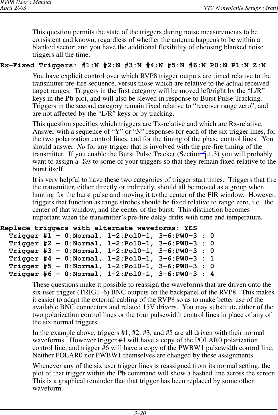 RVP8 User’s ManualApril 2003 TTY Nonvolatile Setups (draft)3–20This question permits the state of the triggers during noise measurements to beconsistent and known, regardless of whether the antenna happens to be within ablanked sector; and you have the additional flexibility of choosing blanked noisetriggers all the time.Rx–Fixed Triggers: #1:N #2:N #3:N #4:N #5:N #6:N P0:N P1:N Z:NYou have explicit control over which RVP8 trigger outputs are timed relative to thetransmitter pre-fire sequence, versus those which are relative to the actual receivedtarget ranges.  Triggers in the first category will be moved left/right by the “L/R”keys in the Pb plot, and will also be slewed in response to Burst Pulse Tracking.Triggers in the second category remain fixed relative to “receiver range zero”, andare not affected by the “L/R” keys or by tracking.This question specifies which triggers are Tx-relative and which are Rx-relative.Answer with a sequence of “Y” or “N” responses for each of the six trigger lines, forthe two polarization control lines, and for the timing of the phase control lines.  Youshould answer  No for any trigger that is involved with the pre-fire timing of thetransmitter.  If you enable the Burst Pulse Tracker (Section 5.1.3) you will probablywant to assign a  Yes to some of your triggers so that they remain fixed relative to theburst itself.It is very helpful to have these two categories of trigger start times.  Triggers that firethe transmitter, either directly or indirectly, should all be moved as a group whenhunting for the burst pulse and moving it to the center of the FIR window.  However,triggers that function as range strobes should be fixed relative to range zero, i.e., thecenter of that window, and the center of the burst.  This distinction becomesimportant when the transmitter’s pre-fire delay drifts with time and temperature.Replace triggers with alternate waveforms: YES  Trigger #1 – 0:Normal, 1–2:Pol0–1, 3–6:PW0–3 : 0  Trigger #2 – 0:Normal, 1–2:Pol0–1, 3–6:PW0–3 : 0  Trigger #3 – 0:Normal, 1–2:Pol0–1, 3–6:PW0–3 : 0  Trigger #4 – 0:Normal, 1–2:Pol0–1, 3–6:PW0–3 : 1  Trigger #5 – 0:Normal, 1–2:Pol0–1, 3–6:PW0–3 : 0  Trigger #6 – 0:Normal, 1–2:Pol0–1, 3–6:PW0–3 : 4These questions make it possible to reassign the waveforms that are driven onto thesix user trigger (TRIG1–6) BNC outputs on the backpanel of the RVP8.  This makesit easier to adapt the external cabling of the RVP8 so as to make better use of theavailable BNC connectors and related 15V drivers.  You may substitute either of thetwo polarization control lines or the four pulsewidth control lines in place of any ofthe six normal triggers.In the example above, triggers #1, #2, #3, and #5 are all driven with their normalwaveforms.  However trigger #4 will have a copy of the POLAR0 polarizationcontrol line, and trigger #6 will have a copy of the PWBW1 pulsewidth control line.Neither POLAR0 nor PWBW1 themselves are changed by these assignments.Whenever any of the six user trigger lines is reassigned from its normal setting, theplot of that trigger within the Pb command will show a hashed line across the screen.This is a graphical reminder that that trigger has been replaced by some otherwaveform.