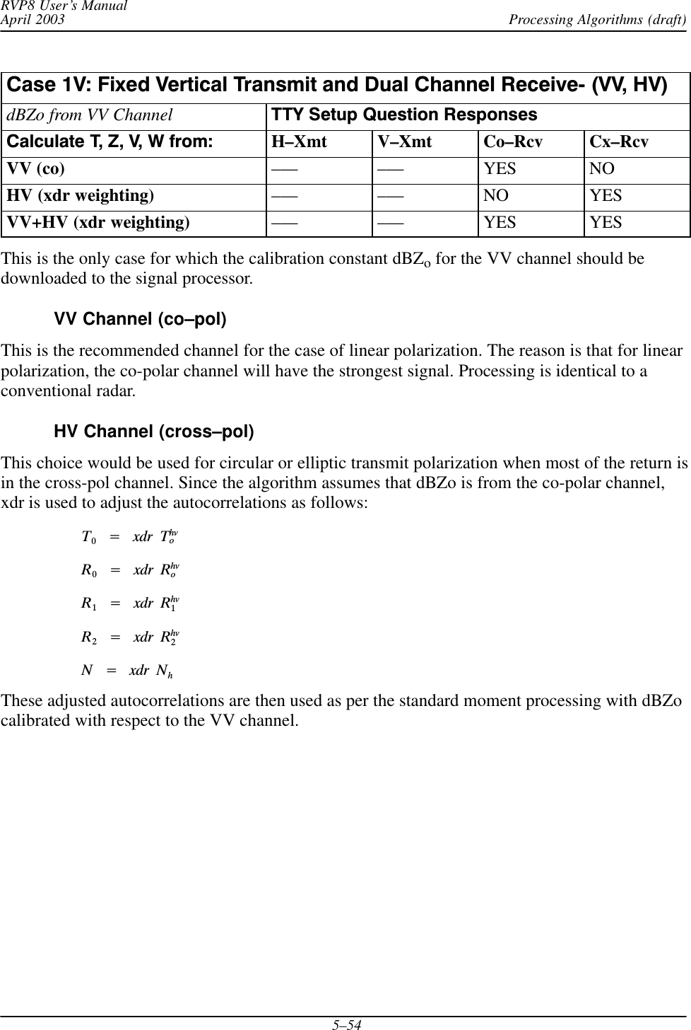 Processing Algorithms (draft)RVP8 User’s ManualApril 20035–54Case 1V: Fixed Vertical Transmit and Dual Channel ReceiveĆ (VV, HV)dBZo from VV Channel TTY Setup Question ResponsesCalculate T, Z, V, W from: H–Xmt V–Xmt Co–Rcv Cx–RcvVV (co) ––– ––– YES NOHV (xdr weighting) ––– ––– NO YESVV+HV (xdr weighting) ––– ––– YES YESThis is the only case for which the calibration constant dBZo for the VV channel should bedownloaded to the signal processor.VV Channel (co–pol)This is the recommended channel for the case of linear polarization. The reason is that for linearpolarization, the co-polar channel will have the strongest signal. Processing is identical to aconventional radar.HV Channel (cross–pol)This choice would be used for circular or elliptic transmit polarization when most of the return isin the cross-pol channel. Since the algorithm assumes that dBZo is from the co-polar channel,xdr is used to adjust the autocorrelations as follows:T0Ą+ĄxdrĄThvoR0Ą+ĄxdrĄRhvoR1Ą+ĄxdrĄRhv1R2Ą+ĄxdrĄRhv2NĄ+ĄxdrĄNhThese adjusted autocorrelations are then used as per the standard moment processing with dBZocalibrated with respect to the VV channel.